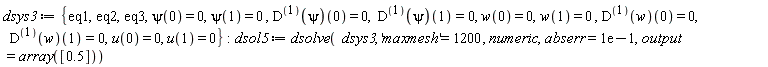 dsys3 := {eq1, eq2, eq3, psi(0) = 0, psi(1) = 0, u(0) = 0, u(1) = 0, w(0) = 0, w(1) = 0, ((D@@1)(psi))(0) = 0, ((D@@1)(psi))(1) = 0, ((D@@1)(w))(0) = 0, ((D@@1)(w))(1) = 0}; dsol5 := dsolve(dsys3, 'maxmesh' = 1200, numeric, abserr = .1, output = array([.5]))