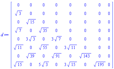 d := Matrix(8, 8, {(1, 1) = 0, (1, 2) = 0, (1, 3) = 0, (1, 4) = 0, (1, 5) = 0, (1, 6) = 0, (1, 7) = 0, (1, 8) = 0, (2, 1) = 3^(1/2), (2, 2) = 0, (2, 3) = 0, (2, 4) = 0, (2, 5) = 0, (2, 6) = 0, (2, 7) = 0, (2, 8) = 0, (3, 1) = 0, (3, 2) = 15^(1/2), (3, 3) = 0, (3, 4) = 0, (3, 5) = 0, (3, 6) = 0, (3, 7) = 0, (3, 8) = 0, (4, 1) = 7^(1/2), (4, 2) = 0, (4, 3) = 35^(1/2), (4, 4) = 0, (4, 5) = 0, (4, 6) = 0, (4, 7) = 0, (4, 8) = 0, (5, 1) = 0, (5, 2) = 3*3^(1/2), (5, 3) = 0, (5, 4) = 3*7^(1/2), (5, 5) = 0, (5, 6) = 0, (5, 7) = 0, (5, 8) = 0, (6, 1) = 11^(1/2), (6, 2) = 0, (6, 3) = 55^(1/2), (6, 4) = 0, (6, 5) = 3*11^(1/2), (6, 6) = 0, (6, 7) = 0, (6, 8) = 0, (7, 1) = 0, (7, 2) = 39^(1/2), (7, 3) = 0, (7, 4) = 91^(1/2), (7, 5) = 0, (7, 6) = 143^(1/2), (7, 7) = 0, (7, 8) = 0, (8, 1) = 15^(1/2), (8, 2) = 0, (8, 3) = 5*3^(1/2), (8, 4) = 0, (8, 5) = 3*15^(1/2), (8, 6) = 0, (8, 7) = 195^(1/2), (8, 8) = 0})