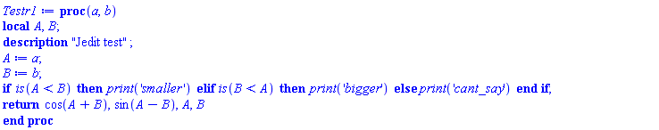 proc (a, b) local A, B; description "Jedit test"; A := a; B := b; if is(A < B) then print('smaller') elif is(B < A) then print('bigger') else print('cant_say') end if; return cos(A+B), sin(A-B), A, B end proc
