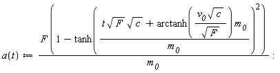 a := proc (t) options operator, arrow; Units:-Simple:-`*`(Units:-Simple:-`*`(F, Units:-Simple:-`+`(1, Units:-Simple:-`-`(Units:-Simple:-`^`(Units:-Simple:-tanh(Units:-Simple:-`*`(Units:-Simple:-`+`(Units:-Simple:-`*`(Units:-Simple:-`*`(t, Units:-Simple:-sqrt(F)), Units:-Simple:-sqrt(c)), Units:-Simple:-`*`(Units:-Simple:-arctanh(Units:-Simple:-`*`(Units:-Simple:-`*`(v__0, Units:-Simple:-sqrt(c)), Units:-Simple:-`/`(Units:-Simple:-sqrt(F)))), m__0)), Units:-Simple:-`/`(m__0))), 2)))), Units:-Simple:-`/`(m__0)) end proc: