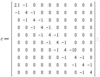 c := Matrix(10, 10, {(1, 1) = 2.1, (1, 2) = -1, (1, 3) = 0, (1, 4) = 0, (1, 5) = 0, (1, 6) = 0, (1, 7) = 0, (1, 8) = 0, (1, 9) = 0, (1, 10) = 0, (2, 1) = -1, (2, 2) = 4, (2, 3) = -1, (2, 4) = 0, (2, 5) = 0, (2, 6) = 0, (2, 7) = 0, (2, 8) = 0, (2, 9) = 0, (2, 10) = 0, (3, 1) = 0, (3, 2) = -1, (3, 3) = 4, (3, 4) = -1, (3, 5) = 0, (3, 6) = 0, (3, 7) = 0, (3, 8) = 0, (3, 9) = 0, (3, 10) = 0, (4, 1) = 0, (4, 2) = 0, (4, 3) = -1, (4, 4) = 4, (4, 5) = -1, (4, 6) = 0, (4, 7) = 0, (4, 8) = 0, (4, 9) = 0, (4, 10) = 0, (5, 1) = 0, (5, 2) = 0, (5, 3) = 0, (5, 4) = -1, (5, 5) = 4, (5, 6) = -1, (5, 7) = 0, (5, 8) = 0, (5, 9) = 0, (5, 10) = 0, (6, 1) = 0, (6, 2) = 0, (6, 3) = 0, (6, 4) = 0, (6, 5) = -1, (6, 6) = 4, (6, 7) = -1, (6, 8) = 0, (6, 9) = 0, (6, 10) = 0, (7, 1) = 0, (7, 2) = 0, (7, 3) = 0, (7, 4) = 0, (7, 5) = 0, (7, 6) = -1, (7, 7) = 4, (7, 8) = -10, (7, 9) = 0, (7, 10) = 0, (8, 1) = 0, (8, 2) = 0, (8, 3) = 0, (8, 4) = 0, (8, 5) = 0, (8, 6) = 0, (8, 7) = -1, (8, 8) = 4, (8, 9) = -1, (8, 10) = 0, (9, 1) = 0, (9, 2) = 0, (9, 3) = 0, (9, 4) = 0, (9, 5) = 0, (9, 6) = 0, (9, 7) = 0, (9, 8) = -1, (9, 9) = 4, (9, 10) = -1, (10, 1) = 0, (10, 2) = 0, (10, 3) = 0, (10, 4) = 0, (10, 5) = 0, (10, 6) = 0, (10, 7) = 0, (10, 8) = 0, (10, 9) = -1, (10, 10) = 4})
