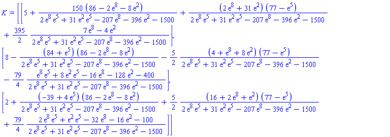 K := Matrix(3, 1, {(1, 1) = 5+(12900-300*exp(8)-1200*exp(2))/(2*exp(8)*exp(5)+31*exp(2)*exp(5)-207*exp(8)-396*exp(2)-1500)+(2*exp(8)+31*exp(2))*(77-exp(5))/(2*exp(8)*exp(5)+31*exp(2)*exp(5)-207*exp(8)-396*exp(2)-1500)+(395/2)*(7*exp(8)-4*exp(2))/(2*exp(8)*exp(5)+31*exp(2)*exp(5)-207*exp(8)-396*exp(2)-1500), (2, 1) = 8-(84+exp(5))*(86-2*exp(8)-8*exp(2))/(2*exp(8)*exp(5)+31*exp(2)*exp(5)-207*exp(8)-396*exp(2)-1500)-(5/2)*(4+exp(8)+8*exp(2))*(77-exp(5))/(2*exp(8)*exp(5)+31*exp(2)*exp(5)-207*exp(8)-396*exp(2)-1500)-(79/4)*(exp(8)*exp(5)+8*exp(2)*exp(5)-16*exp(8)-128*exp(2)-400)/(2*exp(8)*exp(5)+31*exp(2)*exp(5)-207*exp(8)-396*exp(2)-1500), (3, 1) = 2+(-39+4*exp(5))*(86-2*exp(8)-8*exp(2))/(2*exp(8)*exp(5)+31*exp(2)*exp(5)-207*exp(8)-396*exp(2)-1500)+(5/2)*(16+2*exp(8)+exp(2))*(77-exp(5))/(2*exp(8)*exp(5)+31*exp(2)*exp(5)-207*exp(8)-396*exp(2)-1500)+(79/4)*(2*exp(8)*exp(5)+exp(2)*exp(5)-32*exp(8)-16*exp(2)-100)/(2*exp(8)*exp(5)+31*exp(2)*exp(5)-207*exp(8)-396*exp(2)-1500)})
