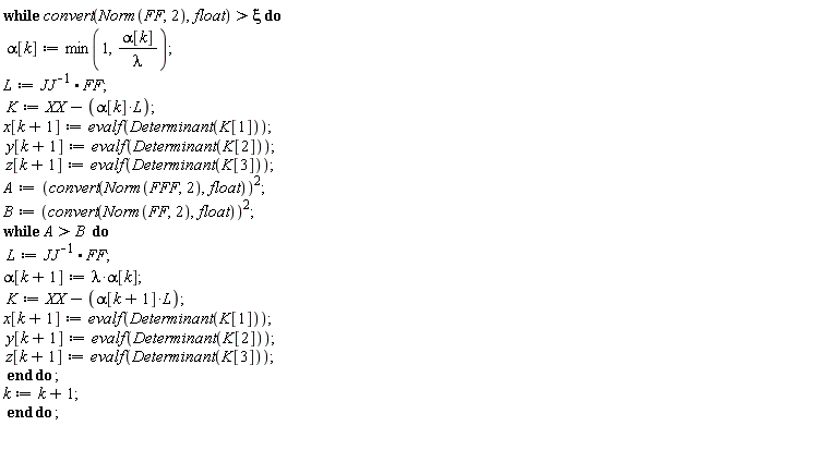 while convert(Norm(FF, 2), float) > xi do alpha[k] := min(1, alpha[k]/lambda); L := 1/JJ.FF; K := -L*alpha[k]+XX; x[k+1] := evalf(Determinant(K[1])); y[k+1] := evalf(Determinant(K[2])); z[k+1] := evalf(Determinant(K[3])); A := convert(Norm(FFF, 2), float)^2; B := convert(Norm(FF, 2), float)^2; while A > B do L := 1/JJ.FF; alpha[k+1] := lambda*alpha[k]; K := -L*alpha[k+1]+XX; x[k+1] := evalf(Determinant(K[1])); y[k+1] := evalf(Determinant(K[2])); z[k+1] := evalf(Determinant(K[3])) end do; k := k+1 end do