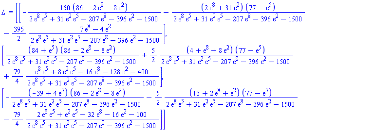 L := Matrix(3, 1, {(1, 1) = -(12900-300*exp(8)-1200*exp(2))/(2*exp(8)*exp(5)+31*exp(2)*exp(5)-207*exp(8)-396*exp(2)-1500)-(2*exp(8)+31*exp(2))*(77-exp(5))/(2*exp(8)*exp(5)+31*exp(2)*exp(5)-207*exp(8)-396*exp(2)-1500)-(395/2)*(7*exp(8)-4*exp(2))/(2*exp(8)*exp(5)+31*exp(2)*exp(5)-207*exp(8)-396*exp(2)-1500), (2, 1) = (84+exp(5))*(86-2*exp(8)-8*exp(2))/(2*exp(8)*exp(5)+31*exp(2)*exp(5)-207*exp(8)-396*exp(2)-1500)+(5/2)*(4+exp(8)+8*exp(2))*(77-exp(5))/(2*exp(8)*exp(5)+31*exp(2)*exp(5)-207*exp(8)-396*exp(2)-1500)+(79/4)*(exp(8)*exp(5)+8*exp(2)*exp(5)-16*exp(8)-128*exp(2)-400)/(2*exp(8)*exp(5)+31*exp(2)*exp(5)-207*exp(8)-396*exp(2)-1500), (3, 1) = -(-39+4*exp(5))*(86-2*exp(8)-8*exp(2))/(2*exp(8)*exp(5)+31*exp(2)*exp(5)-207*exp(8)-396*exp(2)-1500)-(5/2)*(16+2*exp(8)+exp(2))*(77-exp(5))/(2*exp(8)*exp(5)+31*exp(2)*exp(5)-207*exp(8)-396*exp(2)-1500)-(79/4)*(2*exp(8)*exp(5)+exp(2)*exp(5)-32*exp(8)-16*exp(2)-100)/(2*exp(8)*exp(5)+31*exp(2)*exp(5)-207*exp(8)-396*exp(2)-1500)})