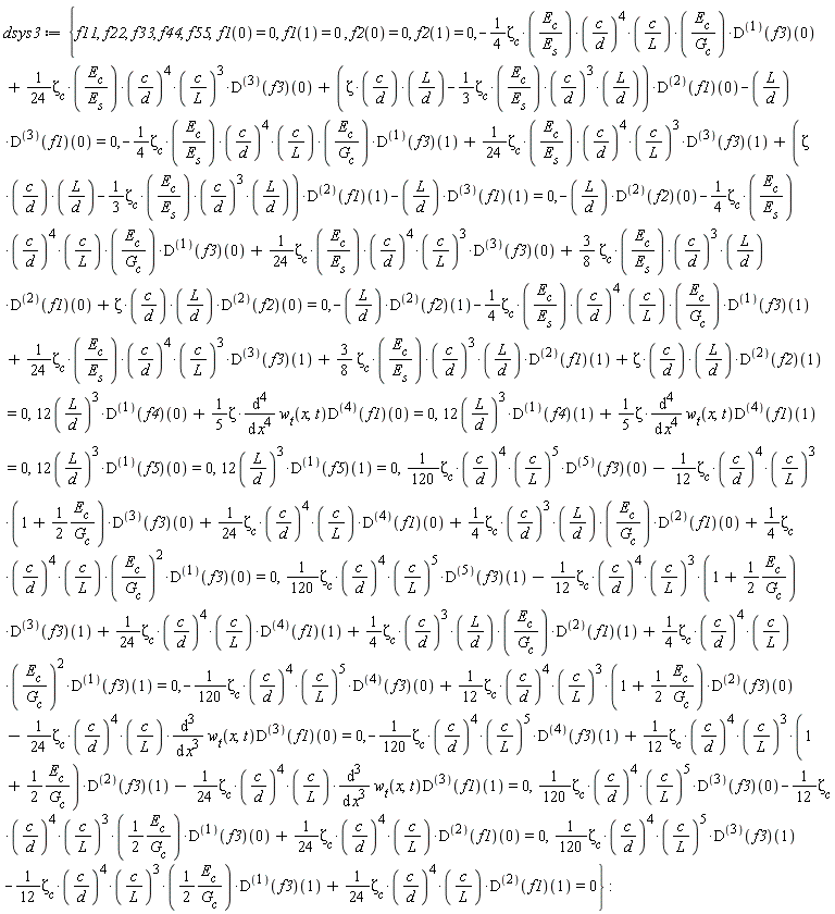 dsys3 := {f11, f22, f33, f44, f55, 12*(L/d)^3*((D@@1)(f5))(0) = 0, 12*(L/d)^3*((D@@1)(f5))(1) = 0, 12*(L/d)^3*((D@@1)(f4))(0)+(1/5)*Zeta*(diff(w__t(x, t), x, x, x, x))*((D@@4)(f1))(0) = 0, 12*(L/d)^3*((D@@1)(f4))(1)+(1/5)*Zeta*(diff(w__t(x, t), x, x, x, x))*((D@@4)(f1))(1) = 0, (1/120)*zeta__c*(c/d)^4*(c/L)^5*((D@@3)(f3))(0)-((1/12)*zeta__c*(c/d)^4*(c/L)^3*((1/2)*E__c/G__c))*((D@@1)(f3))(0)+(1/24)*zeta__c*(c/d)^4*c*((D@@2)(f1))(0)/L = 0, (1/120)*zeta__c*(c/d)^4*(c/L)^5*((D@@3)(f3))(1)-((1/12)*zeta__c*(c/d)^4*(c/L)^3*((1/2)*E__c/G__c))*((D@@1)(f3))(1)+(1/24)*zeta__c*(c/d)^4*c*((D@@2)(f1))(1)/L = 0, -(1/120)*zeta__c*(c/d)^4*(c/L)^5*((D@@4)(f3))(0)+(1/12)*zeta__c*(c/d)^4*(c/L)^3*(1+(1/2)*E__c/G__c)*((D@@2)(f3))(0)-(1/24)*zeta__c*(c/d)^4*c*(diff(w__t(x, t), x, x, x))*((D@@3)(f1))(0)/L = 0, -(1/120)*zeta__c*(c/d)^4*(c/L)^5*((D@@4)(f3))(1)+(1/12)*zeta__c*(c/d)^4*(c/L)^3*(1+(1/2)*E__c/G__c)*((D@@2)(f3))(1)-(1/24)*zeta__c*(c/d)^4*c*(diff(w__t(x, t), x, x, x))*((D@@3)(f1))(1)/L = 0, -((1/4)*zeta__c*E__c*(c/d)^4*c/(E__s*L)*(E__c/G__c))*((D@@1)(f3))(0)+(1/24)*zeta__c*E__c*(c/d)^4*(c/L)^3*((D@@3)(f3))(0)/E__s+(Zeta*c/d*(L/d)-(1/3)*zeta__c*E__c*(c/d)^3*L/(E__s*d))*((D@@2)(f1))(0)-L*((D@@3)(f1))(0)/d = 0, -((1/4)*zeta__c*E__c*(c/d)^4*c/(E__s*L)*(E__c/G__c))*((D@@1)(f3))(1)+(1/24)*zeta__c*E__c*(c/d)^4*(c/L)^3*((D@@3)(f3))(1)/E__s+(Zeta*c/d*(L/d)-(1/3)*zeta__c*E__c*(c/d)^3*L/(E__s*d))*((D@@2)(f1))(1)-L*((D@@3)(f1))(1)/d = 0, -L*((D@@2)(f2))(0)/d-((1/4)*zeta__c*E__c*(c/d)^4*c/(E__s*L)*(E__c/G__c))*((D@@1)(f3))(0)+(1/24)*zeta__c*E__c*(c/d)^4*(c/L)^3*((D@@3)(f3))(0)/E__s+(3/8)*zeta__c*E__c*(c/d)^3*L*((D@@2)(f1))(0)/(E__s*d)+(Zeta*c/d*(L/d))*((D@@2)(f2))(0) = 0, -L*((D@@2)(f2))(1)/d-((1/4)*zeta__c*E__c*(c/d)^4*c/(E__s*L)*(E__c/G__c))*((D@@1)(f3))(1)+(1/24)*zeta__c*E__c*(c/d)^4*(c/L)^3*((D@@3)(f3))(1)/E__s+(3/8)*zeta__c*E__c*(c/d)^3*L*((D@@2)(f1))(1)/(E__s*d)+(Zeta*c/d*(L/d))*((D@@2)(f2))(1) = 0, (1/120)*zeta__c*(c/d)^4*(c/L)^5*((D@@5)(f3))(0)-(1/12)*zeta__c*(c/d)^4*(c/L)^3*(1+(1/2)*E__c/G__c)*((D@@3)(f3))(0)+(1/24)*zeta__c*(c/d)^4*c*((D@@4)(f1))(0)/L+(1/4)*zeta__c*(c/d)^3*L*E__c*((D@@2)(f1))(0)/(d*G__c)+(1/4)*zeta__c*(c/d)^4*c*(E__c/G__c)^2*((D@@1)(f3))(0)/L = 0, (1/120)*zeta__c*(c/d)^4*(c/L)^5*((D@@5)(f3))(1)-(1/12)*zeta__c*(c/d)^4*(c/L)^3*(1+(1/2)*E__c/G__c)*((D@@3)(f3))(1)+(1/24)*zeta__c*(c/d)^4*c*((D@@4)(f1))(1)/L+(1/4)*zeta__c*(c/d)^3*L*E__c*((D@@2)(f1))(1)/(d*G__c)+(1/4)*zeta__c*(c/d)^4*c*(E__c/G__c)^2*((D@@1)(f3))(1)/L = 0, f1(0) = 0, f1(1) = 0, f2(0) = 0, f2(1) = 0}: