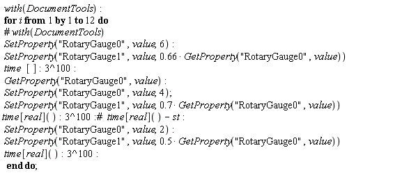 with(DocumentTools); for i to 12 do SetProperty("RotaryGauge0", value, 6); SetProperty("RotaryGauge1", value, .66*GetProperty("RotaryGauge0", value))*time*[]; 3^100; GetProperty("RotaryGauge0", value); SetProperty("RotaryGauge0", value, 4); SetProperty("RotaryGauge1", value, .7*GetProperty("RotaryGauge0", value))*time[real](); 3^100; SetProperty("RotaryGauge0", value, 2); SetProperty("RotaryGauge1", value, .5*GetProperty("RotaryGauge0", value))*time[real](); 3^100 end do