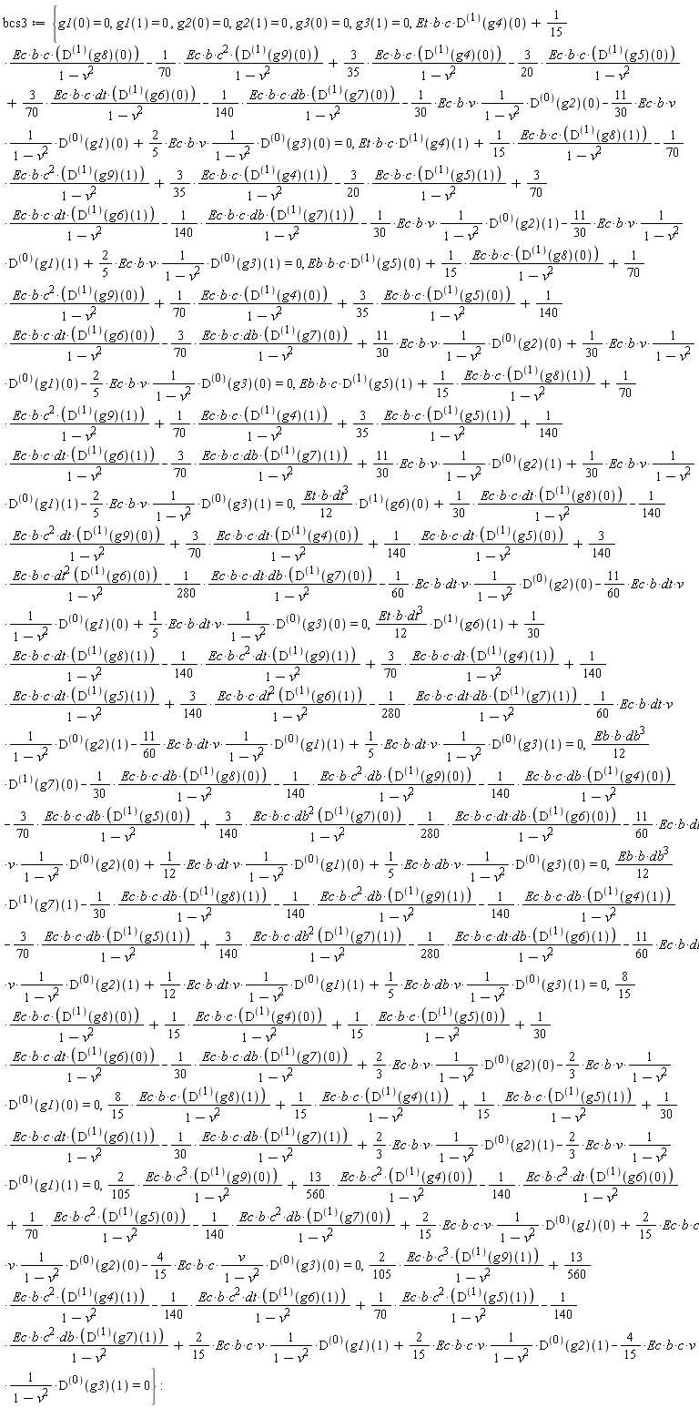 bcs3 := {(8/15)*Ec*b*c*((D@@1)(g8))(0)/(-v^2+1)+(1/15)*Ec*b*c*((D@@1)(g4))(0)/(-v^2+1)+(1/15)*Ec*b*c*((D@@1)(g5))(0)/(-v^2+1)+(1/30)*Ec*b*c*dt*((D@@1)(g6))(0)/(-v^2+1)-(1/30)*Ec*b*c*db*((D@@1)(g7))(0)/(-v^2+1)+(2/3)*Ec*b*v*((D@@0)(g2))(0)/(-v^2+1)-(2/3)*Ec*b*v*((D@@0)(g1))(0)/(-v^2+1) = 0, (8/15)*Ec*b*c*((D@@1)(g8))(1)/(-v^2+1)+(1/15)*Ec*b*c*((D@@1)(g4))(1)/(-v^2+1)+(1/15)*Ec*b*c*((D@@1)(g5))(1)/(-v^2+1)+(1/30)*Ec*b*c*dt*((D@@1)(g6))(1)/(-v^2+1)-(1/30)*Ec*b*c*db*((D@@1)(g7))(1)/(-v^2+1)+(2/3)*Ec*b*v*((D@@0)(g2))(1)/(-v^2+1)-(2/3)*Ec*b*v*((D@@0)(g1))(1)/(-v^2+1) = 0, (2/105)*Ec*b*c^3*((D@@1)(g9))(0)/(-v^2+1)+(13/560)*Ec*b*c^2*((D@@1)(g4))(0)/(-v^2+1)-(1/140)*Ec*b*c^2*dt*((D@@1)(g6))(0)/(-v^2+1)+(1/70)*Ec*b*c^2*((D@@1)(g5))(0)/(-v^2+1)-(1/140)*Ec*b*c^2*db*((D@@1)(g7))(0)/(-v^2+1)+(2/15)*Ec*b*c*v*((D@@0)(g1))(0)/(-v^2+1)+(2/15)*Ec*b*c*v*((D@@0)(g2))(0)/(-v^2+1)-(4/15)*Ec*b*c*`#mfrac(mi("v"),mrow(mn("1"),mo("&minus;"),msup(mi("v"),mn("2"))),linethickness = "1")`*((D@@0)(g3))(0) = 0, (2/105)*Ec*b*c^3*((D@@1)(g9))(1)/(-v^2+1)+(13/560)*Ec*b*c^2*((D@@1)(g4))(1)/(-v^2+1)-(1/140)*Ec*b*c^2*dt*((D@@1)(g6))(1)/(-v^2+1)+(1/70)*Ec*b*c^2*((D@@1)(g5))(1)/(-v^2+1)-(1/140)*Ec*b*c^2*db*((D@@1)(g7))(1)/(-v^2+1)+(2/15)*Ec*b*c*v*((D@@0)(g1))(1)/(-v^2+1)+(2/15)*Ec*b*c*v*((D@@0)(g2))(1)/(-v^2+1)-(4/15)*Ec*b*c*v*((D@@0)(g3))(1)/(-v^2+1) = 0, Eb*b*c*((D@@1)(g5))(0)+(1/15)*Ec*b*c*((D@@1)(g8))(0)/(-v^2+1)+(1/70)*Ec*b*c^2*((D@@1)(g9))(0)/(-v^2+1)+(1/70)*Ec*b*c*((D@@1)(g4))(0)/(-v^2+1)+(3/35)*Ec*b*c*((D@@1)(g5))(0)/(-v^2+1)+(1/140)*Ec*b*c*dt*((D@@1)(g6))(0)/(-v^2+1)-(3/70)*Ec*b*c*db*((D@@1)(g7))(0)/(-v^2+1)+(11/30)*Ec*b*v*((D@@0)(g2))(0)/(-v^2+1)+(1/30)*Ec*b*v*((D@@0)(g1))(0)/(-v^2+1)-(2/5)*Ec*b*v*((D@@0)(g3))(0)/(-v^2+1) = 0, Eb*b*c*((D@@1)(g5))(1)+(1/15)*Ec*b*c*((D@@1)(g8))(1)/(-v^2+1)+(1/70)*Ec*b*c^2*((D@@1)(g9))(1)/(-v^2+1)+(1/70)*Ec*b*c*((D@@1)(g4))(1)/(-v^2+1)+(3/35)*Ec*b*c*((D@@1)(g5))(1)/(-v^2+1)+(1/140)*Ec*b*c*dt*((D@@1)(g6))(1)/(-v^2+1)-(3/70)*Ec*b*c*db*((D@@1)(g7))(1)/(-v^2+1)+(11/30)*Ec*b*v*((D@@0)(g2))(1)/(-v^2+1)+(1/30)*Ec*b*v*((D@@0)(g1))(1)/(-v^2+1)-(2/5)*Ec*b*v*((D@@0)(g3))(1)/(-v^2+1) = 0, (1/12)*Eb*b*db^3*((D@@1)(g7))(0)-(1/30)*Ec*b*c*db*((D@@1)(g8))(0)/(-v^2+1)-(1/140)*Ec*b*c^2*db*((D@@1)(g9))(0)/(-v^2+1)-(1/140)*Ec*b*c*db*((D@@1)(g4))(0)/(-v^2+1)-(3/70)*Ec*b*c*db*((D@@1)(g5))(0)/(-v^2+1)+(3/140)*Ec*b*c*db^2*((D@@1)(g7))(0)/(-v^2+1)-(1/280)*Ec*b*c*dt*db*((D@@1)(g6))(0)/(-v^2+1)-(11/60)*Ec*b*dt*v*((D@@0)(g2))(0)/(-v^2+1)+(1/12)*Ec*b*dt*v*((D@@0)(g1))(0)/(-v^2+1)+(1/5)*Ec*b*db*v*((D@@0)(g3))(0)/(-v^2+1) = 0, (1/12)*Eb*b*db^3*((D@@1)(g7))(1)-(1/30)*Ec*b*c*db*((D@@1)(g8))(1)/(-v^2+1)-(1/140)*Ec*b*c^2*db*((D@@1)(g9))(1)/(-v^2+1)-(1/140)*Ec*b*c*db*((D@@1)(g4))(1)/(-v^2+1)-(3/70)*Ec*b*c*db*((D@@1)(g5))(1)/(-v^2+1)+(3/140)*Ec*b*c*db^2*((D@@1)(g7))(1)/(-v^2+1)-(1/280)*Ec*b*c*dt*db*((D@@1)(g6))(1)/(-v^2+1)-(11/60)*Ec*b*dt*v*((D@@0)(g2))(1)/(-v^2+1)+(1/12)*Ec*b*dt*v*((D@@0)(g1))(1)/(-v^2+1)+(1/5)*Ec*b*db*v*((D@@0)(g3))(1)/(-v^2+1) = 0, Et*b*c*((D@@1)(g4))(0)+(1/15)*Ec*b*c*((D@@1)(g8))(0)/(-v^2+1)-(1/70)*Ec*b*c^2*((D@@1)(g9))(0)/(-v^2+1)+(3/35)*Ec*b*c*((D@@1)(g4))(0)/(-v^2+1)-(3/20)*Ec*b*c*((D@@1)(g5))(0)/(-v^2+1)+(3/70)*Ec*b*c*dt*((D@@1)(g6))(0)/(-v^2+1)-(1/140)*Ec*b*c*db*((D@@1)(g7))(0)/(-v^2+1)-(1/30)*Ec*b*v*((D@@0)(g2))(0)/(-v^2+1)-(11/30)*Ec*b*v*((D@@0)(g1))(0)/(-v^2+1)+(2/5)*Ec*b*v*((D@@0)(g3))(0)/(-v^2+1) = 0, Et*b*c*((D@@1)(g4))(1)+(1/15)*Ec*b*c*((D@@1)(g8))(1)/(-v^2+1)-(1/70)*Ec*b*c^2*((D@@1)(g9))(1)/(-v^2+1)+(3/35)*Ec*b*c*((D@@1)(g4))(1)/(-v^2+1)-(3/20)*Ec*b*c*((D@@1)(g5))(1)/(-v^2+1)+(3/70)*Ec*b*c*dt*((D@@1)(g6))(1)/(-v^2+1)-(1/140)*Ec*b*c*db*((D@@1)(g7))(1)/(-v^2+1)-(1/30)*Ec*b*v*((D@@0)(g2))(1)/(-v^2+1)-(11/30)*Ec*b*v*((D@@0)(g1))(1)/(-v^2+1)+(2/5)*Ec*b*v*((D@@0)(g3))(1)/(-v^2+1) = 0, (1/12)*Et*b*dt^3*((D@@1)(g6))(0)+(1/30)*Ec*b*c*dt*((D@@1)(g8))(0)/(-v^2+1)-(1/140)*Ec*b*c^2*dt*((D@@1)(g9))(0)/(-v^2+1)+(3/70)*Ec*b*c*dt*((D@@1)(g4))(0)/(-v^2+1)+(1/140)*Ec*b*c*dt*((D@@1)(g5))(0)/(-v^2+1)+(3/140)*Ec*b*c*dt^2*((D@@1)(g6))(0)/(-v^2+1)-(1/280)*Ec*b*c*dt*db*((D@@1)(g7))(0)/(-v^2+1)-(1/60)*Ec*b*dt*v*((D@@0)(g2))(0)/(-v^2+1)-(11/60)*Ec*b*dt*v*((D@@0)(g1))(0)/(-v^2+1)+(1/5)*Ec*b*dt*v*((D@@0)(g3))(0)/(-v^2+1) = 0, (1/12)*Et*b*dt^3*((D@@1)(g6))(1)+(1/30)*Ec*b*c*dt*((D@@1)(g8))(1)/(-v^2+1)-(1/140)*Ec*b*c^2*dt*((D@@1)(g9))(1)/(-v^2+1)+(3/70)*Ec*b*c*dt*((D@@1)(g4))(1)/(-v^2+1)+(1/140)*Ec*b*c*dt*((D@@1)(g5))(1)/(-v^2+1)+(3/140)*Ec*b*c*dt^2*((D@@1)(g6))(1)/(-v^2+1)-(1/280)*Ec*b*c*dt*db*((D@@1)(g7))(1)/(-v^2+1)-(1/60)*Ec*b*dt*v*((D@@0)(g2))(1)/(-v^2+1)-(11/60)*Ec*b*dt*v*((D@@0)(g1))(1)/(-v^2+1)+(1/5)*Ec*b*dt*v*((D@@0)(g3))(1)/(-v^2+1) = 0, g1(0) = 0, g1(1) = 0, g2(0) = 0, g2(1) = 0, g3(0) = 0, g3(1) = 0}: