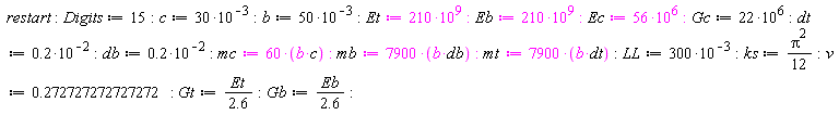 restart; Digits := 15; c := 30*10^(-3); b := 50*10^(-3); Et := 210*10^9; Eb := 210*10^9; Ec := 56*10^6; Gc := 22*10^6; dt := .2*10^(-2); db := .2*10^(-2); mc := 60*b*c; mb := 7900*b*db; mt := 7900*b*dt; LL := 300*10^(-3); ks := (1/12)*Pi^2; v := .272727272727272; Gt := Et/(2.6); Gb := Eb/(2.6)
