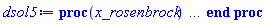 proc (x_rosenbrock) local _res, _dat, _vars, _solnproc, _xout, _ndsol, _pars, _n, _i; option `Copyright (c) 2000 by Waterloo Maple Inc. All rights reserved.`; if 1 < nargs then error "invalid input: too many arguments" end if; _EnvDSNumericSaveDigits := Digits; Digits := 15; if _EnvInFsolve = true then _xout := evalf[_EnvDSNumericSaveDigits](x_rosenbrock) else _xout := evalf(x_rosenbrock) end if; _dat := Array(1..4, {(1) = proc (_xin) local _xout, _dtbl, _dat, _vmap, _x0, _y0, _val, _dig, _n, _ne, _nd, _nv, _pars, _ini, _par, _i, _j, _k, _src; option `Copyright (c) 2002 by Waterloo Maple Inc. All rights reserved.`; table( [( "complex" ) = false ] ) _xout := _xin; _pars := []; _dtbl := array( 1 .. 4, [( 1 ) = (array( 1 .. 24, [( 1 ) = (datatype = float[8], order = C_order, storage = rectangular), ( 2 ) = (datatype = float[8], order = C_order, storage = rectangular), ( 3 ) = ([0, 0, 0, Array(1..0, 1..2, {}, datatype = float[8], order = C_order)]), ( 4 ) = (Array(1..54, {(1) = 3, (2) = 3, (3) = 0, (4) = 0, (5) = 0, (6) = 0, (7) = 1, (8) = 0, (9) = 0, (10) = 0, (11) = 0, (12) = 0, (13) = 0, (14) = 0, (15) = 0, (16) = 0, (17) = 0, (18) = 1, (19) = 10000000, (20) = 0, (21) = 0, (22) = 2, (23) = 3, (24) = 0, (25) = 1, (26) = 15, (27) = 1, (28) = 0, (29) = 1, (30) = 3, (31) = 3, (32) = 0, (33) = 2, (34) = 0, (35) = 0, (36) = 0, (37) = 0, (38) = 0, (39) = 0, (40) = 0, (41) = 0, (42) = 0, (43) = 1, (44) = 0, (45) = 0, (46) = 0, (47) = 0, (48) = 0, (49) = 0, (50) = 50, (51) = 1, (52) = 0, (53) = 0, (54) = 0}, datatype = integer[8])), ( 5 ) = (Array(1..28, {(1) = .0, (2) = 0.10e-5, (3) = .0, (4) = 0.500001e-14, (5) = .0, (6) = 0.993032002821352e-3, (7) = .0, (8) = 0.10e-5, (9) = .0, (10) = .0, (11) = .0, (12) = .0, (13) = 1.0, (14) = .0, (15) = .49999999999999, (16) = .0, (17) = 1.0, (18) = 1.0, (19) = .0, (20) = .0, (21) = 1.0, (22) = 1.0, (23) = .0, (24) = .0, (25) = 0.10e-14, (26) = .0, (27) = .0, (28) = .0}, datatype = float[8], order = C_order)), ( 6 ) = (Array(1..3, {(1) = 10.0, (2) = 10.0, (3) = 10.0}, datatype = float[8], order = C_order)), ( 7 ) = ([Array(1..4, 1..7, {(1, 1) = .0, (1, 2) = .203125, (1, 3) = .3046875, (1, 4) = .75, (1, 5) = .8125, (1, 6) = .40625, (1, 7) = .8125, (2, 1) = 0.6378173828125e-1, (2, 2) = .0, (2, 3) = .279296875, (2, 4) = .27237892150878906, (2, 5) = -0.9686851501464844e-1, (2, 6) = 0.1956939697265625e-1, (2, 7) = .5381584167480469, (3, 1) = 0.31890869140625e-1, (3, 2) = .0, (3, 3) = -.34375, (3, 4) = -.335235595703125, (3, 5) = .2296142578125, (3, 6) = .41748046875, (3, 7) = 11.480712890625, (4, 1) = 0.9710520505905151e-1, (4, 2) = .0, (4, 3) = .40350341796875, (4, 4) = 0.20297467708587646e-1, (4, 5) = -0.6054282188415527e-2, (4, 6) = -0.4770040512084961e-1, (4, 7) = .77858567237854}, datatype = float[8], order = C_order), Array(1..6, 1..6, {(1, 1) = .0, (1, 2) = .0, (1, 3) = .0, (1, 4) = .0, (1, 5) = .0, (1, 6) = 1.0, (2, 1) = .25, (2, 2) = .0, (2, 3) = .0, (2, 4) = .0, (2, 5) = .0, (2, 6) = 1.0, (3, 1) = .1875, (3, 2) = .5625, (3, 3) = .0, (3, 4) = .0, (3, 5) = .0, (3, 6) = 2.0, (4, 1) = .23583984375, (4, 2) = -.87890625, (4, 3) = .890625, (4, 4) = .0, (4, 5) = .0, (4, 6) = .2681884765625, (5, 1) = .1272735595703125, (5, 2) = -.5009765625, (5, 3) = .44921875, (5, 4) = -0.128936767578125e-1, (5, 5) = .0, (5, 6) = 0.626220703125e-1, (6, 1) = -0.927734375e-1, (6, 2) = .626220703125, (6, 3) = -.4326171875, (6, 4) = .1418304443359375, (6, 5) = -0.861053466796875e-1, (6, 6) = .3131103515625}, datatype = float[8], order = C_order), Array(1..6, {(1) = .0, (2) = .386, (3) = .21, (4) = .63, (5) = 1.0, (6) = 1.0}, datatype = float[8], order = C_order), Array(1..6, {(1) = .25, (2) = -.1043, (3) = .1035, (4) = -0.362e-1, (5) = .0, (6) = .0}, datatype = float[8], order = C_order), Array(1..6, 1..5, {(1, 1) = .0, (1, 2) = .0, (1, 3) = .0, (1, 4) = .0, (1, 5) = .0, (2, 1) = 1.544, (2, 2) = .0, (2, 3) = .0, (2, 4) = .0, (2, 5) = .0, (3, 1) = .9466785280815533, (3, 2) = .25570116989825814, (3, 3) = .0, (3, 4) = .0, (3, 5) = .0, (4, 1) = 3.3148251870684886, (4, 2) = 2.896124015972123, (4, 3) = .9986419139977808, (4, 4) = .0, (4, 5) = .0, (5, 1) = 1.2212245092262748, (5, 2) = 6.019134481287752, (5, 3) = 12.537083329320874, (5, 4) = -.687886036105895, (5, 5) = .0, (6, 1) = 1.2212245092262748, (6, 2) = 6.019134481287752, (6, 3) = 12.537083329320874, (6, 4) = -.687886036105895, (6, 5) = 1.0}, datatype = float[8], order = C_order), Array(1..6, 1..5, {(1, 1) = .0, (1, 2) = .0, (1, 3) = .0, (1, 4) = .0, (1, 5) = .0, (2, 1) = -5.6688, (2, 2) = .0, (2, 3) = .0, (2, 4) = .0, (2, 5) = .0, (3, 1) = -2.4300933568337584, (3, 2) = -.20635991570891224, (3, 3) = .0, (3, 4) = .0, (3, 5) = .0, (4, 1) = -.10735290581452621, (4, 2) = -9.594562251021896, (4, 3) = -20.470286148096154, (4, 4) = .0, (4, 5) = .0, (5, 1) = 7.496443313968615, (5, 2) = -10.246804314641219, (5, 3) = -33.99990352819906, (5, 4) = 11.708908932061595, (5, 5) = .0, (6, 1) = 8.083246795922411, (6, 2) = -7.981132988062785, (6, 3) = -31.52159432874373, (6, 4) = 16.319305431231363, (6, 5) = -6.0588182388340535}, datatype = float[8], order = C_order), Array(1..3, 1..5, {(1, 1) = .0, (1, 2) = .0, (1, 3) = .0, (1, 4) = .0, (1, 5) = .0, (2, 1) = 10.126235083446911, (2, 2) = -7.487995877607633, (2, 3) = -34.800918615557414, (2, 4) = -7.9927717075687275, (2, 5) = 1.0251377232956207, (3, 1) = -.6762803392806898, (3, 2) = 6.087714651678606, (3, 3) = 16.43084320892463, (3, 4) = 24.767225114183653, (3, 5) = -6.5943891257167815}, datatype = float[8], order = C_order)]), ( 9 ) = ([Array(1..3, {(1) = 1.0, (2) = 1.0, (3) = 1.0}, datatype = float[8], order = C_order), Array(1..3, {(1) = .0, (2) = .0, (3) = .0}, datatype = float[8], order = C_order), Array(1..3, {(1) = .0, (2) = .0, (3) = .0}, datatype = float[8], order = C_order), Array(1..3, {(1) = .0, (2) = .0, (3) = .0}, datatype = float[8], order = C_order), Array(1..3, {(1) = .0, (2) = .0, (3) = .0}, datatype = float[8], order = C_order), Array(1..3, 1..3, {(1, 1) = -2.667, (1, 2) = -20.0, (1, 3) = .0, (2, 1) = .0, (2, 2) = -10.0, (2, 3) = 10.0, (3, 1) = 10.0, (3, 2) = 11.0, (3, 3) = -1.0}, datatype = float[8], order = C_order), Array(1..3, 1..3, {(1, 1) = .0, (1, 2) = .0, (1, 3) = .0, (2, 1) = .0, (2, 2) = .0, (2, 3) = .0, (3, 1) = .0, (3, 2) = .0, (3, 3) = .0}, datatype = float[8], order = C_order), Array(1..3, 1..6, {(1, 1) = .0, (1, 2) = .0, (1, 3) = .0, (1, 4) = .0, (1, 5) = .0, (1, 6) = .0, (2, 1) = .0, (2, 2) = .0, (2, 3) = .0, (2, 4) = .0, (2, 5) = .0, (2, 6) = .0, (3, 1) = .0, (3, 2) = .0, (3, 3) = .0, (3, 4) = .0, (3, 5) = .0, (3, 6) = .0}, datatype = float[8], order = C_order), Array(1..3, {(1) = 0, (2) = 0, (3) = 0}, datatype = integer[8]), Array(1..3, {(1) = .0, (2) = .0, (3) = .0}, datatype = float[8], order = C_order), Array(1..3, {(1) = .0, (2) = .0, (3) = .0}, datatype = float[8], order = C_order), Array(1..3, {(1) = .0, (2) = .0, (3) = .0}, datatype = float[8], order = C_order), Array(1..3, {(1) = .0, (2) = .0, (3) = .0}, datatype = float[8], order = C_order), Array(1..3, {(1) = .0, (2) = .0, (3) = .0}, datatype = float[8], order = C_order)]), ( 8 ) = ([Array(1..3, {(1) = 10.0, (2) = 10.0, (3) = 10.0}, datatype = float[8], order = C_order), Array(1..3, {(1) = .0, (2) = .0, (3) = .0}, datatype = float[8], order = C_order), Array(1..3, {(1) = 337.82889, (2) = 1000.0, (3) = 14278.2889}, datatype = float[8], order = C_order), 0, 0]), ( 11 ) = (Array(1..6, 0..3, {(1, 1) = .0, (1, 2) = .0, (1, 3) = .0, (2, 0) = .0, (2, 1) = .0, (2, 2) = .0, (2, 3) = .0, (3, 0) = .0, (3, 1) = .0, (3, 2) = .0, (3, 3) = .0, (4, 0) = .0, (4, 1) = .0, (4, 2) = .0, (4, 3) = .0, (5, 0) = .0, (5, 1) = .0, (5, 2) = .0, (5, 3) = .0, (6, 0) = .0, (6, 1) = .0, (6, 2) = .0, (6, 3) = .0}, datatype = float[8], order = C_order)), ( 10 ) = ([proc (N, X, Y, YP) option `[Y[1] = x(t), Y[2] = y(t), Y[3] = z(t)]`; YP[1] := -2.667*Y[1]-Y[2]^2; YP[2] := 10*Y[3]-10*Y[2]; YP[3] := Y[1]*Y[2]+Y[2]-Y[3]; 0 end proc, proc (X, Y, FX, FY) FX[1 .. 3] := 0; FY[1 .. 3, 1 .. 3] := 0; FY[1, 1] := -2.667; FY[3, 1] := Y[2]; FY[1, 2] := -2*Y[2]; FY[2, 2] := -10; FY[3, 2] := Y[1]+1; FY[2, 3] := 10; FY[3, 3] := -1; 0 end proc, 0, 0, 0, 0, 0, 0]), ( 13 ) = (), ( 12 ) = (), ( 15 ) = ("rosenbrock"), ( 14 ) = ([0, 0]), ( 18 ) = ([]), ( 19 ) = (0), ( 16 ) = ([0, 0, 0, []]), ( 17 ) = ([proc (N, X, Y, YP) option `[Y[1] = x(t), Y[2] = y(t), Y[3] = z(t)]`; YP[1] := -2.667*Y[1]-Y[2]^2; YP[2] := 10*Y[3]-10*Y[2]; YP[3] := Y[1]*Y[2]+Y[2]-Y[3]; 0 end proc, proc (X, Y, FX, FY) FX[1 .. 3] := 0; FY[1 .. 3, 1 .. 3] := 0; FY[1, 1] := -2.667; FY[3, 1] := Y[2]; FY[1, 2] := -2*Y[2]; FY[2, 2] := -10; FY[3, 2] := Y[1]+1; FY[2, 3] := 10; FY[3, 3] := -1; 0 end proc, 0, 0, 0, 0, 0, 0]), ( 22 ) = (0), ( 23 ) = (0), ( 20 ) = ([]), ( 21 ) = (0), ( 24 ) = (0)  ] ))  ] ); _y0 := Array(0..3, {(1) = 0., (2) = 10., (3) = 10.}); _vmap := array( 1 .. 3, [( 1 ) = (1), ( 2 ) = (2), ( 3 ) = (3)  ] ); _x0 := _dtbl[1][5][5]; _n := _dtbl[1][4][1]; _ne := _dtbl[1][4][3]; _nd := _dtbl[1][4][4]; _nv := _dtbl[1][4][16]; if not type(_xout, 'numeric') then if member(_xout, ["start", "left", "right"]) then if _Env_smart_dsolve_numeric = true or _dtbl[1][4][10] = 1 then if _xout = "left" then if type(_dtbl[2], 'table') then return _dtbl[2][5][1] end if elif _xout = "right" then if type(_dtbl[3], 'table') then return _dtbl[3][5][1] end if end if end if; return _dtbl[1][5][5] elif _xout = "method" then return _dtbl[1][15] elif _xout = "storage" then return evalb(_dtbl[1][4][10] = 1) elif _xout = "leftdata" then if not type(_dtbl[2], 'array') then return NULL else return eval(_dtbl[2]) end if elif _xout = "rightdata" then if not type(_dtbl[3], 'array') then return NULL else return eval(_dtbl[3]) end if elif _xout = "enginedata" then return eval(_dtbl[1]) elif _xout = "enginereset" then _dtbl[2] := evaln(_dtbl[2]); _dtbl[3] := evaln(_dtbl[3]); return NULL elif _xout = "initial" then return procname(_y0[0]) elif _xout = "laxtol" then return _dtbl[`if`(member(_dtbl[4], {2, 3}), _dtbl[4], 1)][5][18] elif _xout = "numfun" then return `if`(member(_dtbl[4], {2, 3}), _dtbl[_dtbl[4]][4][18], 0) elif _xout = "parameters" then return [seq(_y0[_n+_i], _i = 1 .. nops(_pars))] elif _xout = "initial_and_parameters" then return procname(_y0[0]), [seq(_y0[_n+_i], _i = 1 .. nops(_pars))] elif _xout = "last" then if _dtbl[4] <> 2 and _dtbl[4] <> 3 or _x0-_dtbl[_dtbl[4]][5][1] = 0. then error "no information is available on last computed point" else _xout := _dtbl[_dtbl[4]][5][1] end if elif _xout = "function" then if _dtbl[1][4][33]-2. = 0 then return eval(_dtbl[1][10], 1) else return eval(_dtbl[1][10][1], 1) end if elif _xout = "map" then return copy(_vmap) elif type(_xin, `=`) and type(rhs(_xin), 'list') and member(lhs(_xin), {"initial", "parameters", "initial_and_parameters"}) then _ini, _par := [], []; if lhs(_xin) = "initial" then _ini := rhs(_xin) elif lhs(_xin) = "parameters" then _par := rhs(_xin) elif select(type, rhs(_xin), `=`) <> [] then _par, _ini := selectremove(type, rhs(_xin), `=`) elif nops(rhs(_xin)) < nops(_pars)+1 then error "insufficient data for specification of initial and parameters" else _par := rhs(_xin)[-nops(_pars) .. -1]; _ini := rhs(_xin)[1 .. -nops(_pars)-1] end if; _xout := lhs(_xout); if _par <> [] then `dsolve/numeric/process_parameters`(_n, _pars, _par, _y0) end if; if _ini <> [] then `dsolve/numeric/process_initial`(_n-_ne, _ini, _y0, _pars, _vmap) end if; `dsolve/numeric/SC/reinitialize`(_dtbl, _y0, _n, procname, _pars); if _Env_smart_dsolve_numeric = true and type(_y0[0], 'numeric') and _dtbl[1][4][10] <> 1 then procname("right") := _y0[0]; procname("left") := _y0[0] end if; if _xout = "initial" then return [_y0[0], seq(_y0[_vmap[_i]], _i = 1 .. _n-_ne)] elif _xout = "parameters" then return [seq(_y0[_n+_i], _i = 1 .. nops(_pars))] else return [_y0[0], seq(_y0[_vmap[_i]], _i = 1 .. _n-_ne)], [seq(_y0[_n+_i], _i = 1 .. nops(_pars))] end if elif _xin = "eventstop" then if _nv = 0 then error "this solution has no events" end if; _i := _dtbl[4]; if _i <> 2 and _i <> 3 then return 0 end if; if _dtbl[_i][4][10] = 1 and assigned(_dtbl[5-_i]) and _dtbl[_i][4][9] < 100 and 100 <= _dtbl[5-_i][4][9] then _i := 5-_i; _dtbl[4] := _i; _j := round(_dtbl[_i][4][17]); return round(_dtbl[_i][3][1][_j, 1]) elif 100 <= _dtbl[_i][4][9] then _j := round(_dtbl[_i][4][17]); return round(_dtbl[_i][3][1][_j, 1]) else return 0 end if elif _xin = "eventstatus" then if _nv = 0 then error "this solution has no events" end if; _i := [selectremove(proc (a) options operator, arrow; _dtbl[1][3][1][a, 7] = 1 end proc, {seq(_j, _j = 1 .. round(_dtbl[1][3][1][_nv+1, 1]))})]; return ':-enabled' = _i[1], ':-disabled' = _i[2] elif _xin = "eventclear" then if _nv = 0 then error "this solution has no events" end if; _i := _dtbl[4]; if _i <> 2 and _i <> 3 then error "no events to clear" end if; if _dtbl[_i][4][10] = 1 and assigned(_dtbl[5-_i]) and _dtbl[_i][4][9] < 100 and 100 < _dtbl[5-_i][4][9] then _dtbl[4] := 5-_i; _i := 5-_i end if; if _dtbl[_i][4][9] < 100 then error "no events to clear" elif _nv < _dtbl[_i][4][9]-100 then error "event error condition cannot be cleared" else _j := _dtbl[_i][4][9]-100; if irem(round(_dtbl[_i][3][1][_j, 4]), 2) = 1 then error "retriggerable events cannot be cleared" end if; _j := round(_dtbl[_i][3][1][_j, 1]); for _k to _nv do if _dtbl[_i][3][1][_k, 1] = _j then if _dtbl[_i][3][1][_k, 2] = 3 then error "range events cannot be cleared" end if; _dtbl[_i][3][1][_k, 8] := _dtbl[_i][3][1][_nv+1, 8] end if end do; _dtbl[_i][4][17] := 0; _dtbl[_i][4][9] := 0; if _dtbl[1][4][10] = 1 then if _i = 2 then try procname(procname("left")) catch:  end try else try procname(procname("right")) catch:  end try end if end if end if; return  elif type(_xin, `=`) and member(lhs(_xin), {"eventdisable", "eventenable"}) then if _nv = 0 then error "this solution has no events" end if; if type(rhs(_xin), {('list')('posint'), ('set')('posint')}) then _i := {op(rhs(_xin))} elif type(rhs(_xin), 'posint') then _i := {rhs(_xin)} else error "event identifiers must be integers in the range 1..%1", round(_dtbl[1][3][1][_nv+1, 1]) end if; if select(proc (a) options operator, arrow; _nv < a end proc, _i) <> {} then error "event identifiers must be integers in the range 1..%1", round(_dtbl[1][3][1][_nv+1, 1]) end if; _k := {}; for _j to _nv do if member(round(_dtbl[1][3][1][_j, 1]), _i) then _k := `union`(_k, {_j}) end if end do; _i := _k; if lhs(_xin) = "eventdisable" then _dtbl[4] := 0; _j := [evalb(assigned(_dtbl[2]) and member(_dtbl[2][4][17], _i)), evalb(assigned(_dtbl[3]) and member(_dtbl[3][4][17], _i))]; for _k in _i do _dtbl[1][3][1][_k, 7] := 0; if assigned(_dtbl[2]) then _dtbl[2][3][1][_k, 7] := 0 end if; if assigned(_dtbl[3]) then _dtbl[3][3][1][_k, 7] := 0 end if end do; if _j[1] then for _k to _nv+1 do if _k <= _nv and not type(_dtbl[2][3][4][_k, 1], 'undefined') then userinfo(3, {'events', 'eventreset'}, `reinit #2, event code `, _k, ` to defined init `, _dtbl[2][3][4][_k, 1]); _dtbl[2][3][1][_k, 8] := _dtbl[2][3][4][_k, 1] elif _dtbl[2][3][1][_k, 2] = 0 and irem(iquo(round(_dtbl[2][3][1][_k, 4]), 32), 2) = 1 then userinfo(3, {'events', 'eventreset'}, `reinit #2, event code `, _k, ` to rate hysteresis init `, _dtbl[2][5][24]); _dtbl[2][3][1][_k, 8] := _dtbl[2][5][24] elif _dtbl[2][3][1][_k, 2] = 0 and irem(iquo(round(_dtbl[2][3][1][_k, 4]), 2), 2) = 0 then userinfo(3, {'events', 'eventreset'}, `reinit #2, event code `, _k, ` to initial init `, _x0); _dtbl[2][3][1][_k, 8] := _x0 else userinfo(3, {'events', 'eventreset'}, `reinit #2, event code `, _k, ` to fireinitial init `, _x0-1); _dtbl[2][3][1][_k, 8] := _x0-1 end if end do; _dtbl[2][4][17] := 0; _dtbl[2][4][9] := 0; if _dtbl[1][4][10] = 1 then procname(procname("left")) end if end if; if _j[2] then for _k to _nv+1 do if _k <= _nv and not type(_dtbl[3][3][4][_k, 2], 'undefined') then userinfo(3, {'events', 'eventreset'}, `reinit #3, event code `, _k, ` to defined init `, _dtbl[3][3][4][_k, 2]); _dtbl[3][3][1][_k, 8] := _dtbl[3][3][4][_k, 2] elif _dtbl[3][3][1][_k, 2] = 0 and irem(iquo(round(_dtbl[3][3][1][_k, 4]), 32), 2) = 1 then userinfo(3, {'events', 'eventreset'}, `reinit #3, event code `, _k, ` to rate hysteresis init `, _dtbl[3][5][24]); _dtbl[3][3][1][_k, 8] := _dtbl[3][5][24] elif _dtbl[3][3][1][_k, 2] = 0 and irem(iquo(round(_dtbl[3][3][1][_k, 4]), 2), 2) = 0 then userinfo(3, {'events', 'eventreset'}, `reinit #3, event code `, _k, ` to initial init `, _x0); _dtbl[3][3][1][_k, 8] := _x0 else userinfo(3, {'events', 'eventreset'}, `reinit #3, event code `, _k, ` to fireinitial init `, _x0+1); _dtbl[3][3][1][_k, 8] := _x0+1 end if end do; _dtbl[3][4][17] := 0; _dtbl[3][4][9] := 0; if _dtbl[1][4][10] = 1 then procname(procname("right")) end if end if else for _k in _i do _dtbl[1][3][1][_k, 7] := 1 end do; _dtbl[2] := evaln(_dtbl[2]); _dtbl[3] := evaln(_dtbl[3]); _dtbl[4] := 0; if _dtbl[1][4][10] = 1 then if _x0 <= procname("right") then try procname(procname("right")) catch:  end try end if; if procname("left") <= _x0 then try procname(procname("left")) catch:  end try end if end if end if; return  elif type(_xin, `=`) and lhs(_xin) = "eventfired" then if not type(rhs(_xin), 'list') then error "'eventfired' must be specified as a list" end if; if _nv = 0 then error "this solution has no events" end if; if _dtbl[4] <> 2 and _dtbl[4] <> 3 then error "'direction' must be set prior to calling/setting 'eventfired'" end if; _i := _dtbl[4]; _val := NULL; if not assigned(_EnvEventRetriggerWarned) then _EnvEventRetriggerWarned := false end if; for _k in rhs(_xin) do if type(_k, 'integer') then _src := _k elif type(_k, 'integer' = 'anything') and type(evalf(rhs(_k)), 'numeric') then _k := lhs(_k) = evalf[max(Digits, 18)](rhs(_k)); _src := lhs(_k) else error "'eventfired' entry is not valid: %1", _k end if; if _src < 1 or round(_dtbl[1][3][1][_nv+1, 1]) < _src then error "event identifiers must be integers in the range 1..%1", round(_dtbl[1][3][1][_nv+1, 1]) end if; _src := {seq(`if`(_dtbl[1][3][1][_j, 1]-_src = 0., _j, NULL), _j = 1 .. _nv)}; if nops(_src) <> 1 then error "'eventfired' can only be set/queried for root-finding events and time/interval events" end if; _src := _src[1]; if _dtbl[1][3][1][_src, 2] <> 0. and _dtbl[1][3][1][_src, 2]-2. <> 0. then error "'eventfired' can only be set/queried for root-finding events and time/interval events" elif irem(round(_dtbl[1][3][1][_src, 4]), 2) = 1 then if _EnvEventRetriggerWarned = false then WARNING(`'eventfired' has no effect on events that retrigger`) end if; _EnvEventRetriggerWarned := true end if; if _dtbl[_i][3][1][_src, 2] = 0 and irem(iquo(round(_dtbl[_i][3][1][_src, 4]), 32), 2) = 1 then _val := _val, undefined elif type(_dtbl[_i][3][4][_src, _i-1], 'undefined') or _i = 2 and _dtbl[2][3][1][_src, 8] < _dtbl[2][3][4][_src, 1] or _i = 3 and _dtbl[3][3][4][_src, 2] < _dtbl[3][3][1][_src, 8] then _val := _val, _dtbl[_i][3][1][_src, 8] else _val := _val, _dtbl[_i][3][4][_src, _i-1] end if; if type(_k, `=`) then if _dtbl[_i][3][1][_src, 2] = 0 and irem(iquo(round(_dtbl[_i][3][1][_src, 4]), 32), 2) = 1 then error "cannot set event code for a rate hysteresis event" end if; userinfo(3, {'events', 'eventreset'}, `manual set event code `, _src, ` to value `, rhs(_k)); _dtbl[_i][3][1][_src, 8] := rhs(_k); _dtbl[_i][3][4][_src, _i-1] := rhs(_k) end if end do; return [_val] elif type(_xin, `=`) and lhs(_xin) = "direction" then if not member(rhs(_xin), {-1, 1, ':-left', ':-right'}) then error "'direction' must be specified as either '1' or 'right' (positive) or '-1' or 'left' (negative)" end if; _src := `if`(_dtbl[4] = 2, -1, `if`(_dtbl[4] = 3, 1, undefined)); _i := `if`(member(rhs(_xin), {1, ':-right'}), 3, 2); _dtbl[4] := _i; _dtbl[_i] := `dsolve/numeric/SC/IVPdcopy`(_dtbl[1], `if`(assigned(_dtbl[_i]), _dtbl[_i], NULL)); if 0 < _nv then for _j to _nv+1 do if _j <= _nv and not type(_dtbl[_i][3][4][_j, _i-1], 'undefined') then userinfo(3, {'events', 'eventreset'}, `reinit #4, event code `, _j, ` to defined init `, _dtbl[_i][3][4][_j, _i-1]); _dtbl[_i][3][1][_j, 8] := _dtbl[_i][3][4][_j, _i-1] elif _dtbl[_i][3][1][_j, 2] = 0 and irem(iquo(round(_dtbl[_i][3][1][_j, 4]), 32), 2) = 1 then userinfo(3, {'events', 'eventreset'}, `reinit #4, event code `, _j, ` to rate hysteresis init `, _dtbl[_i][5][24]); _dtbl[_i][3][1][_j, 8] := _dtbl[_i][5][24] elif _dtbl[_i][3][1][_j, 2] = 0 and irem(iquo(round(_dtbl[_i][3][1][_j, 4]), 2), 2) = 0 then userinfo(3, {'events', 'eventreset'}, `reinit #4, event code `, _j, ` to initial init `, _x0); _dtbl[_i][3][1][_j, 8] := _x0 else userinfo(3, {'events', 'eventreset'}, `reinit #4, event code `, _j, ` to fireinitial init `, _x0-2*_i+5.0); _dtbl[_i][3][1][_j, 8] := _x0-2*_i+5.0 end if end do end if; return _src elif _xin = "eventcount" then if _dtbl[1][3][1] = 0 or _dtbl[4] <> 2 and _dtbl[4] <> 3 then return 0 else return round(_dtbl[_dtbl[4]][3][1][_nv+1, 12]) end if else return "procname" end if end if; if _xout = _x0 then return [_x0, seq(evalf(_dtbl[1][6][_vmap[_i]]), _i = 1 .. _n-_ne)] end if; _i := `if`(_x0 <= _xout, 3, 2); if _xin = "last" and 0 < _dtbl[_i][4][9] and _dtbl[_i][4][9] < 100 then _dat := eval(_dtbl[_i], 2); _j := _dat[4][20]; return [_dat[11][_j, 0], seq(_dat[11][_j, _vmap[_i]], _i = 1 .. _n-_ne-_nd), seq(_dat[8][1][_vmap[_i]], _i = _n-_ne-_nd+1 .. _n-_ne)] end if; if not type(_dtbl[_i], 'array') then _dtbl[_i] := `dsolve/numeric/SC/IVPdcopy`(_dtbl[1], `if`(assigned(_dtbl[_i]), _dtbl[_i], NULL)); if 0 < _nv then for _j to _nv+1 do if _j <= _nv and not type(_dtbl[_i][3][4][_j, _i-1], 'undefined') then userinfo(3, {'events', 'eventreset'}, `reinit #5, event code `, _j, ` to defined init `, _dtbl[_i][3][4][_j, _i-1]); _dtbl[_i][3][1][_j, 8] := _dtbl[_i][3][4][_j, _i-1] elif _dtbl[_i][3][1][_j, 2] = 0 and irem(iquo(round(_dtbl[_i][3][1][_j, 4]), 32), 2) = 1 then userinfo(3, {'events', 'eventreset'}, `reinit #5, event code `, _j, ` to rate hysteresis init `, _dtbl[_i][5][24]); _dtbl[_i][3][1][_j, 8] := _dtbl[_i][5][24] elif _dtbl[_i][3][1][_j, 2] = 0 and irem(iquo(round(_dtbl[_i][3][1][_j, 4]), 2), 2) = 0 then userinfo(3, {'events', 'eventreset'}, `reinit #5, event code `, _j, ` to initial init `, _x0); _dtbl[_i][3][1][_j, 8] := _x0 else userinfo(3, {'events', 'eventreset'}, `reinit #5, event code `, _j, ` to fireinitial init `, _x0-2*_i+5.0); _dtbl[_i][3][1][_j, 8] := _x0-2*_i+5.0 end if end do end if end if; if _xin <> "last" then if 0 < 0 then if `dsolve/numeric/checkglobals`(op(_dtbl[1][14]), _pars, _n, _y0) then `dsolve/numeric/SC/reinitialize`(_dtbl, _y0, _n, procname, _pars, _i) end if end if; if _dtbl[1][4][7] = 0 then error "parameters must be initialized before solution can be computed" end if end if; _dat := eval(_dtbl[_i], 2); _dtbl[4] := _i; try _src := `dsolve/numeric/SC/IVPrun`(_dat, _xout) catch: userinfo(2, `dsolve/debug`, print(`Exception in solnproc:`, [lastexception][2 .. -1])); error  end try; if _src = 0 and 100 < _dat[4][9] then _val := _dat[3][1][_nv+1, 8] else _val := _dat[11][_dat[4][20], 0] end if; if _src <> 0 or _dat[4][9] <= 0 then _dtbl[1][5][1] := _xout else _dtbl[1][5][1] := _val end if; if _i = 3 and _val < _xout then Rounding := -infinity; if _dat[4][9] = 1 then error "cannot evaluate the solution further right of %1, probably a singularity", evalf[8](_val) elif _dat[4][9] = 2 then error "cannot evaluate the solution further right of %1, maxfun limit exceeded (see <a href='http://www.maplesoft.com/support/help/search.aspx?term=dsolve,maxfun' target='_new'>?dsolve,maxfun</a> for details)", evalf[8](_val) elif _dat[4][9] = 3 then if _dat[4][25] = 3 then error "cannot evaluate the solution past the initial point, problem may be initially singular or improperly set up" else error "cannot evaluate the solution past the initial point, problem may be complex, initially singular or improperly set up" end if elif _dat[4][9] = 4 then error "cannot evaluate the solution further right of %1, accuracy goal cannot be achieved with specified 'minstep'", evalf[8](_val) elif _dat[4][9] = 5 then error "cannot evaluate the solution further right of %1, too many step failures, tolerances may be too loose for problem", evalf[8](_val) elif _dat[4][9] = 6 then error "cannot evaluate the solution further right of %1, cannot downgrade delay storage for problems with delay derivative order > 1, try increasing delaypts", evalf[8](_val) elif _dat[4][9] = 10 then error "cannot evaluate the solution further right of %1, interrupt requested", evalf[8](_val) elif 100 < _dat[4][9] then if _dat[4][9]-100 = _nv+1 then error "constraint projection failure on event at t=%1", evalf[8](_val) elif _dat[4][9]-100 = _nv+2 then error "index-1 and derivative evaluation failure on event at t=%1", evalf[8](_val) elif _dat[4][9]-100 = _nv+3 then error "maximum number of event iterations reached (%1) at t=%2", round(_dat[3][1][_nv+1, 3]), evalf[8](_val) else if _Env_dsolve_nowarnstop <> true then `dsolve/numeric/warning`(StringTools:-FormatMessage("cannot evaluate the solution further right of %1, event #%2 triggered a halt", evalf[8](_val), round(_dat[3][1][_dat[4][9]-100, 1]))) end if; Rounding := 'nearest'; _xout := _val end if else error "cannot evaluate the solution further right of %1", evalf[8](_val) end if elif _i = 2 and _xout < _val then Rounding := infinity; if _dat[4][9] = 1 then error "cannot evaluate the solution further left of %1, probably a singularity", evalf[8](_val) elif _dat[4][9] = 2 then error "cannot evaluate the solution further left of %1, maxfun limit exceeded (see <a href='http://www.maplesoft.com/support/help/search.aspx?term=dsolve,maxfun' target='_new'>?dsolve,maxfun</a> for details)", evalf[8](_val) elif _dat[4][9] = 3 then if _dat[4][25] = 3 then error "cannot evaluate the solution past the initial point, problem may be initially singular or improperly set up" else error "cannot evaluate the solution past the initial point, problem may be complex, initially singular or improperly set up" end if elif _dat[4][9] = 4 then error "cannot evaluate the solution further left of %1, accuracy goal cannot be achieved with specified 'minstep'", evalf[8](_val) elif _dat[4][9] = 5 then error "cannot evaluate the solution further left of %1, too many step failures, tolerances may be too loose for problem", evalf[8](_val) elif _dat[4][9] = 6 then error "cannot evaluate the solution further left of %1, cannot downgrade delay storage for problems with delay derivative order > 1, try increasing delaypts", evalf[8](_val) elif _dat[4][9] = 10 then error "cannot evaluate the solution further right of %1, interrupt requested", evalf[8](_val) elif 100 < _dat[4][9] then if _dat[4][9]-100 = _nv+1 then error "constraint projection failure on event at t=%1", evalf[8](_val) elif _dat[4][9]-100 = _nv+2 then error "index-1 and derivative evaluation failure on event at t=%1", evalf[8](_val) elif _dat[4][9]-100 = _nv+3 then error "maximum number of event iterations reached (%1) at t=%2", round(_dat[3][1][_nv+1, 3]), evalf[8](_val) else if _Env_dsolve_nowarnstop <> true then `dsolve/numeric/warning`(StringTools:-FormatMessage("cannot evaluate the solution further left of %1, event #%2 triggered a halt", evalf[8](_val), round(_dat[3][1][_dat[4][9]-100, 1]))) end if; Rounding := 'nearest'; _xout := _val end if else error "cannot evaluate the solution further left of %1", evalf[8](_val) end if end if; if _EnvInFsolve = true then _dig := _dat[4][26]; _dat[4][26] := _EnvDSNumericSaveDigits; _Env_dsolve_SC_native := true; if _dat[4][25] = 1 then _i := 1; _dat[4][25] := 2 else _i := _dat[4][25] end if; _val := `dsolve/numeric/SC/IVPval`(_dat, _xout, _src); _dat[4][25] := _i; _dat[4][26] := _dig; [_xout, seq(_val[_vmap[_i]], _i = 1 .. _n-_ne)] else Digits := _dat[4][26]; _val := `dsolve/numeric/SC/IVPval`(eval(_dat, 2), _xout, _src); [_xout, seq(_val[_vmap[_i]], _i = 1 .. _n-_ne)] end if end proc, (2) = Array(0..0, {}), (3) = [t, x(t), y(t), z(t)], (4) = []}); _vars := _dat[3]; _pars := map(rhs, _dat[4]); _n := nops(_vars)-1; _solnproc := _dat[1]; if not type(_xout, 'numeric') then if member(x_rosenbrock, ["start", 'start', "method", 'method', "left", 'left', "right", 'right', "leftdata", "rightdata", "enginedata", "eventstop", 'eventstop', "eventclear", 'eventclear', "eventstatus", 'eventstatus', "eventcount", 'eventcount', "laxtol", 'laxtol', "numfun", 'numfun', NULL]) then _res := _solnproc(convert(x_rosenbrock, 'string')); if 1 < nops([_res]) then return _res elif type(_res, 'array') then return eval(_res, 1) elif _res <> "procname" then return _res end if elif member(x_rosenbrock, ["last", 'last', "initial", 'initial', "parameters", 'parameters', "initial_and_parameters", 'initial_and_parameters', NULL]) then _xout := convert(x_rosenbrock, 'string'); _res := _solnproc(_xout); if _xout = "parameters" then return [seq(_pars[_i] = _res[_i], _i = 1 .. nops(_pars))] elif _xout = "initial_and_parameters" then return [seq(_vars[_i+1] = [_res][1][_i+1], _i = 0 .. _n), seq(_pars[_i] = [_res][2][_i], _i = 1 .. nops(_pars))] else return [seq(_vars[_i+1] = _res[_i+1], _i = 0 .. _n)] end if elif type(_xout, `=`) and member(lhs(_xout), ["initial", 'initial', "parameters", 'parameters', "initial_and_parameters", 'initial_and_parameters', NULL]) then _xout := convert(lhs(x_rosenbrock), 'string') = rhs(x_rosenbrock); if type(rhs(_xout), 'list') then _res := _solnproc(_xout) else error "initial and/or parameter values must be specified in a list" end if; if lhs(_xout) = "initial" then return [seq(_vars[_i+1] = _res[_i+1], _i = 0 .. _n)] elif lhs(_xout) = "parameters" then return [seq(_pars[_i] = _res[_i], _i = 1 .. nops(_pars))] else return [seq(_vars[_i+1] = [_res][1][_i+1], _i = 0 .. _n), seq(_pars[_i] = [_res][2][_i], _i = 1 .. nops(_pars))] end if elif type(_xout, `=`) and member(lhs(_xout), ["eventdisable", 'eventdisable', "eventenable", 'eventenable', "eventfired", 'eventfired', "direction", 'direction', NULL]) then return _solnproc(convert(lhs(x_rosenbrock), 'string') = rhs(x_rosenbrock)) elif _xout = "solnprocedure" then return eval(_solnproc) elif _xout = "sysvars" then return _vars end if; if procname <> unknown then return ('procname')(x_rosenbrock) else _ndsol; _ndsol := pointto(_dat[2][0]); return ('_ndsol')(x_rosenbrock) end if end if; try _res := _solnproc(_xout); [seq(_vars[_i+1] = _res[_i+1], _i = 0 .. _n)] catch: error  end try end proc