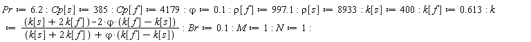Pr := 6.2; Cp[s] := 385; Cp[f] := 4179; `&varphi;` := .1; rho[f] := 997.1; rho[s] := 8933; k[s] := 400; k[f] := .613; k := (k[s]+2*k[f]-2*`&varphi;`*(k[f]-k[s]))/(k[s]+2*k[f]+`&varphi;`*(k[f]-k[s])); Br := .1; M := 1; N := 1