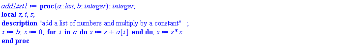 proc (a::list, b::integer)::integer; local x, i, s; description "add a list of numbers and multiply by a constant"; x := b; s := 0; for i in a do s := s+a[i] end do; s := s*x end proc