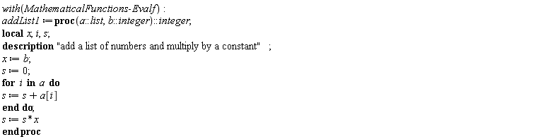 with(MathematicalFunctions:-Evalf); -1; addList1 := proc (a::list, b::integer)::integer; local x, i, s; description "add a list of numbers and multiply by a constant"; x := b; s := 0; for i in a do s := s+a[i] end do; s := s*x end proc
