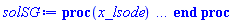 proc (x_lsode) local _res, _dat, _vars, _solnproc, _xout, _ndsol, _pars, _n, _i; option `Copyright (c) 2000 by Waterloo Maple Inc. All rights reserved.`; if 1 < nargs then error "invalid input: too many arguments" end if; _EnvDSNumericSaveDigits := Digits; Digits := 15; if _EnvInFsolve = true then _xout := evalf[_EnvDSNumericSaveDigits](x_lsode) else _xout := evalf(x_lsode) end if; _dat := Array(1..4, {(1) = proc (_xin) local _xout, _n, _y0, _ctl, _octl, _reinit, _errcd, _fcn, _i, _yini, _pars, _ini, _par; option `Copyright (c) 2002 by the University of Waterloo. All rights reserved.`; table( [( "complex" ) = false ] ) _xout := _xin; _ctl := array( 1 .. 39, [( 1 ) = (1), ( 2 ) = (t0), ( 3 ) = (t0), ( 4 ) = (1), ( 5 ) = (1), ( 6 ) = (10), ( 7 ) = (0), ( 9 ) = (0.1e-6), ( 8 ) = (z0), ( 11 ) = (0), ( 10 ) = (0.1e-6), ( 13 ) = (0), ( 12 ) = (0), ( 15 ) = (0), ( 14 ) = (0), ( 18 ) = (0), ( 19 ) = (0), ( 16 ) = (0), ( 17 ) = (0), ( 22 ) = (0), ( 23 ) = (0), ( 20 ) = (0), ( 21 ) = (0), ( 27 ) = (0), ( 26 ) = (0), ( 25 ) = (0), ( 24 ) = (0), ( 31 ) = (-1), ( 30 ) = (0), ( 29 ) = (0), ( 28 ) = (0), ( 36 ) = (0), ( 37 ) = (0), ( 38 ) = (0), ( 39 ) = (0), ( 32 ) = (7), ( 33 ) = (0), ( 34 ) = (0), ( 35 ) = (0)  ] ); _octl := array( 1 .. 39, [( 1 ) = (1), ( 2 ) = (t0), ( 3 ) = (t0), ( 4 ) = (1), ( 5 ) = (1), ( 6 ) = (10), ( 7 ) = (0), ( 9 ) = (0.1e-6), ( 8 ) = (z0), ( 11 ) = (0), ( 10 ) = (0.1e-6), ( 13 ) = (0), ( 12 ) = (0), ( 15 ) = (0), ( 14 ) = (0), ( 18 ) = (0), ( 19 ) = (0), ( 16 ) = (0), ( 17 ) = (0), ( 22 ) = (0), ( 23 ) = (0), ( 20 ) = (0), ( 21 ) = (0), ( 27 ) = (0), ( 26 ) = (0), ( 25 ) = (0), ( 24 ) = (0), ( 31 ) = (-1), ( 30 ) = (0), ( 29 ) = (0), ( 28 ) = (0), ( 36 ) = (0), ( 37 ) = (0), ( 38 ) = (0), ( 39 ) = (0), ( 32 ) = (7), ( 33 ) = (0), ( 34 ) = (0), ( 35 ) = (0)  ] ); _n := trunc(_ctl[1]); _yini := Array(0..8, {(1) = t0, (2) = z0, (3) = undefined, (4) = undefined, (5) = undefined, (6) = undefined, (7) = undefined, (8) = undefined}); _y0 := Array(0..8, {(1) = t0, (2) = z0, (3) = undefined, (4) = undefined, (5) = undefined, (6) = undefined, (7) = undefined, (8) = undefined}); _fcn := proc (N, X, Y, YP) option `[Y[1] = z(t)]`; if Y[3]*Y[2]*Y[1]/X < 0 then YP[1] := undefined; return 0 end if; YP[1] := (-.149071198499986*Y[2]*Y[1]*evalf((Y[3]*Y[2]*Y[1]/X)^(1/2))/X+1-Y[4]/(1-Y[1]))/(Y[2]*(Y[5]-Y[6]-.447213595499958*evalf((Y[3]*Y[2]*Y[1]/X)^(1/2)))); 0 end proc; _pars := [phi = phi, F = F, H = H, S_oi = S_oi, S_or = S_or, t0 = t0, z0 = z0]; if not type(_xout, 'numeric') then if member(_xout, ["start", "left", "right"]) then return _y0[0] elif _xout = "method" then return "lsode" elif _xout = "numfun" then return trunc(_ctl[24+trunc(_ctl[1])]) elif _xout = "initial" then return [seq(_yini[_i], _i = 0 .. _n)] elif _xout = "parameters" then return [seq(_yini[_n+_i], _i = 1 .. nops(_pars))] elif _xout = "initial_and_parameters" then return [seq(_yini[_i], _i = 0 .. _n)], [seq(_yini[_n+_i], _i = 1 .. nops(_pars))] elif _xout = "last" then if _ctl[2]-_y0[0] = 0. then error "no information is available on last computed point" else _xout := _ctl[2] end if elif _xout = "enginedata" then return eval(_octl, 1) elif _xout = "function" then return eval(_fcn, 1) elif type(_xin, `=`) and type(rhs(_xin), 'list') and member(lhs(_xin), {"initial", "parameters", "initial_and_parameters"}) then _ini, _par := [], []; if lhs(_xin) = "initial" then _ini := rhs(_xin) elif lhs(_xin) = "parameters" then _par := rhs(_xin) elif select(type, rhs(_xin), `=`) <> [] then _par, _ini := selectremove(type, rhs(_xin), `=`) elif nops(rhs(_xin)) < nops(_pars)+1 then error "insufficient data for specification of initial and parameters" else _par := rhs(_xin)[-nops(_pars) .. -1]; _ini := rhs(_xin)[1 .. -nops(_pars)-1] end if; _xout := lhs(_xout); if _par <> [] then `dsolve/numeric/process_parameters`(_n, _pars, _par, _yini) end if; if _ini <> [] then `dsolve/numeric/process_initial`(_n, _ini, _yini, _pars) end if; if _pars <> [] then _par := {seq(rhs(_pars[_i]) = _yini[_n+_i], _i = 1 .. nops(_pars))}; for _i from 0 to _n do _y0[_i] := subs(_par, _yini[_i]) end do; for _i from _n+1 to _n+nops(_pars) do _y0[_i] := _yini[_i] end do else for _i from 0 to _n do _y0[_i] := _yini[_i] end do end if; _octl[2] := _y0[0]; _octl[3] := _y0[0]; for _i to _n do _octl[_i+7] := _y0[_i] end do; for _i to nops(_pars) do _octl[2*_n+30+_i] := _y0[_n+_i] end do; for _i to 39 do _ctl[_i] := _octl[_i] end do; if _Env_smart_dsolve_numeric = true and type(_y0[0], 'numeric') then procname("right") := _y0[0]; procname("left") := _y0[0] end if; if _xout = "initial" then return [seq(_yini[_i], _i = 0 .. _n)] elif _xout = "parameters" then return [seq(_yini[_n+_i], _i = 1 .. nops(_pars))] else return [seq(_yini[_i], _i = 0 .. _n)], [seq(_yini[_n+_i], _i = 1 .. nops(_pars))] end if else return "procname" end if end if; if _xout-_y0[0] = 0. then return [seq(_y0[_i], _i = 0 .. _n)] end if; _reinit := false; if _xin <> "last" then if 0 < 0 and `dsolve/numeric/checkglobals`(0, table( [ ] ), _pars, _n, _yini) then _reinit := true; if _pars <> [] then _par := {seq(rhs(_pars[_i]) = _yini[_n+_i], _i = 1 .. nops(_pars))}; for _i from 0 to _n do _y0[_i] := subs(_par, _yini[_i]) end do; for _i from _n+1 to _n+nops(_pars) do _y0[_i] := _yini[_i] end do else for _i from 0 to _n do _y0[_i] := _yini[_i] end do end if; for _i to _n do _octl[_i+7] := _y0[_i] end do; for _i to nops(_pars) do _octl[2*_n+30+_i] := _y0[_n+_i] end do end if; if _pars <> [] and select(type, {seq(_yini[_n+_i], _i = 1 .. nops(_pars))}, 'undefined') <> {} then error "parameters must be initialized before solution can be computed" end if end if; if not _reinit and _xout-_ctl[2] = 0 then [_ctl[2], seq(_ctl[_i], _i = 8 .. 7+_n)] else if sign(_xout-_ctl[2]) <> sign(_ctl[2]-_y0[0]) or abs(_xout-_y0[0]) < abs(_xout-_ctl[2]) or _reinit then for _i to 39 do _ctl[_i] := _octl[_i] end do end if; _ctl[3] := _xout; if Digits <= evalhf(Digits) then try _errcd := evalhf(`dsolve/numeric/lsode`(_fcn, var(_ctl))) catch: userinfo(2, `dsolve/debug`, print(`Exception in lsode:`, [lastexception])); if searchtext('evalhf', lastexception[2]) <> 0 or searchtext('real', lastexception[2]) <> 0 or searchtext('hardware', lastexception[2]) <> 0 then _errcd := `dsolve/numeric/lsode`(_fcn, _ctl) else error  end if end try else _errcd := `dsolve/numeric/lsode`(_fcn, _ctl) end if; if _errcd < 0 then userinfo(2, {dsolve, `dsolve/lsode`}, `Last values returned:`); userinfo(2, {dsolve, `dsolve/lsode`}, ` t =`, _ctl[2]); _i := 8; userinfo(2, {dsolve, `dsolve/lsode`}, ` y =`, _ctl[_i]); for _i from _i+1 to 7+_n do userinfo(2, {dsolve, `dsolve/lsode`}, `	 `, _ctl[_i]) end do; if _errcd+1. = 0. then if _ctl[14+trunc(_ctl[1])] <> 0 then error "an excessive amount of work was done, maxstep may be too small" else error "an excessive amount of work (greater than mxstep) was done" end if elif _errcd+2. = 0. then error "too much accuracy was requested for the machine being used" elif _errcd+3. = 0. then error "illegal input was detected" elif _errcd+4. = 0. then error "repeated error test failures on the attempted step" elif _errcd+5. = 0. then error "repeated convergence test failures on the attempted step" elif _errcd+6. = 0. then error "pure relative error control requested for a variable that has vanished" elif _errcd+7. = 0. then error "cannot evaluate the solution past %1, maxfun limit exceeded (see <a href='http://www.maplesoft.com/support/help/search.aspx?term=dsolve,maxfun' target='_new'>?dsolve,maxfun</a> for details)", evalf[8](_ctl[2]) else error "unknown error code returned from lsode %1", trunc(_errcd) end if end if; if _Env_smart_dsolve_numeric = true then if _y0[0] < _xout and procname("right") < _xout then procname("right") := _xout elif _xout < _y0[0] and _xout < procname("left") then procname("left") := _xout end if end if; [_xout, seq(_ctl[_i], _i = 8 .. 7+_n)] end if end proc, (2) = Array(0..0, {}), (3) = [t, z(t)], (4) = [phi = phi, F = F, H = H, S_oi = S_oi, S_or = S_or, t0 = t0, z0 = z0]}); _vars := _dat[3]; _pars := map(rhs, _dat[4]); _n := nops(_vars)-1; _solnproc := _dat[1]; if not type(_xout, 'numeric') then if member(x_lsode, ["start", 'start', "method", 'method', "left", 'left', "right", 'right', "leftdata", "rightdata", "enginedata", "eventstop", 'eventstop', "eventclear", 'eventclear', "eventstatus", 'eventstatus', "eventcount", 'eventcount', "laxtol", 'laxtol', "numfun", 'numfun', NULL]) then _res := _solnproc(convert(x_lsode, 'string')); if 1 < nops([_res]) then return _res elif type(_res, 'array') then return eval(_res, 1) elif _res <> "procname" then return _res end if elif member(x_lsode, ["last", 'last', "initial", 'initial', "parameters", 'parameters', "initial_and_parameters", 'initial_and_parameters', NULL]) then _xout := convert(x_lsode, 'string'); _res := _solnproc(_xout); if _xout = "parameters" then return [seq(_pars[_i] = _res[_i], _i = 1 .. nops(_pars))] elif _xout = "initial_and_parameters" then return [seq(_vars[_i+1] = [_res][1][_i+1], _i = 0 .. _n), seq(_pars[_i] = [_res][2][_i], _i = 1 .. nops(_pars))] else return [seq(_vars[_i+1] = _res[_i+1], _i = 0 .. _n)] end if elif type(_xout, `=`) and member(lhs(_xout), ["initial", 'initial', "parameters", 'parameters', "initial_and_parameters", 'initial_and_parameters', NULL]) then _xout := convert(lhs(x_lsode), 'string') = rhs(x_lsode); if type(rhs(_xout), 'list') then _res := _solnproc(_xout) else error "initial and/or parameter values must be specified in a list" end if; if lhs(_xout) = "initial" then return [seq(_vars[_i+1] = _res[_i+1], _i = 0 .. _n)] elif lhs(_xout) = "parameters" then return [seq(_pars[_i] = _res[_i], _i = 1 .. nops(_pars))] else return [seq(_vars[_i+1] = [_res][1][_i+1], _i = 0 .. _n), seq(_pars[_i] = [_res][2][_i], _i = 1 .. nops(_pars))] end if elif type(_xout, `=`) and member(lhs(_xout), ["eventdisable", 'eventdisable', "eventenable", 'eventenable', "eventfired", 'eventfired', "direction", 'direction', NULL]) then return _solnproc(convert(lhs(x_lsode), 'string') = rhs(x_lsode)) elif _xout = "solnprocedure" then return eval(_solnproc) elif _xout = "sysvars" then return _vars end if; if procname <> unknown then return ('procname')(x_lsode) else _ndsol; _ndsol := pointto(_dat[2][0]); return ('_ndsol')(x_lsode) end if end if; try _res := _solnproc(_xout); [seq(_vars[_i+1] = _res[_i+1], _i = 0 .. _n)] catch: error  end try end proc