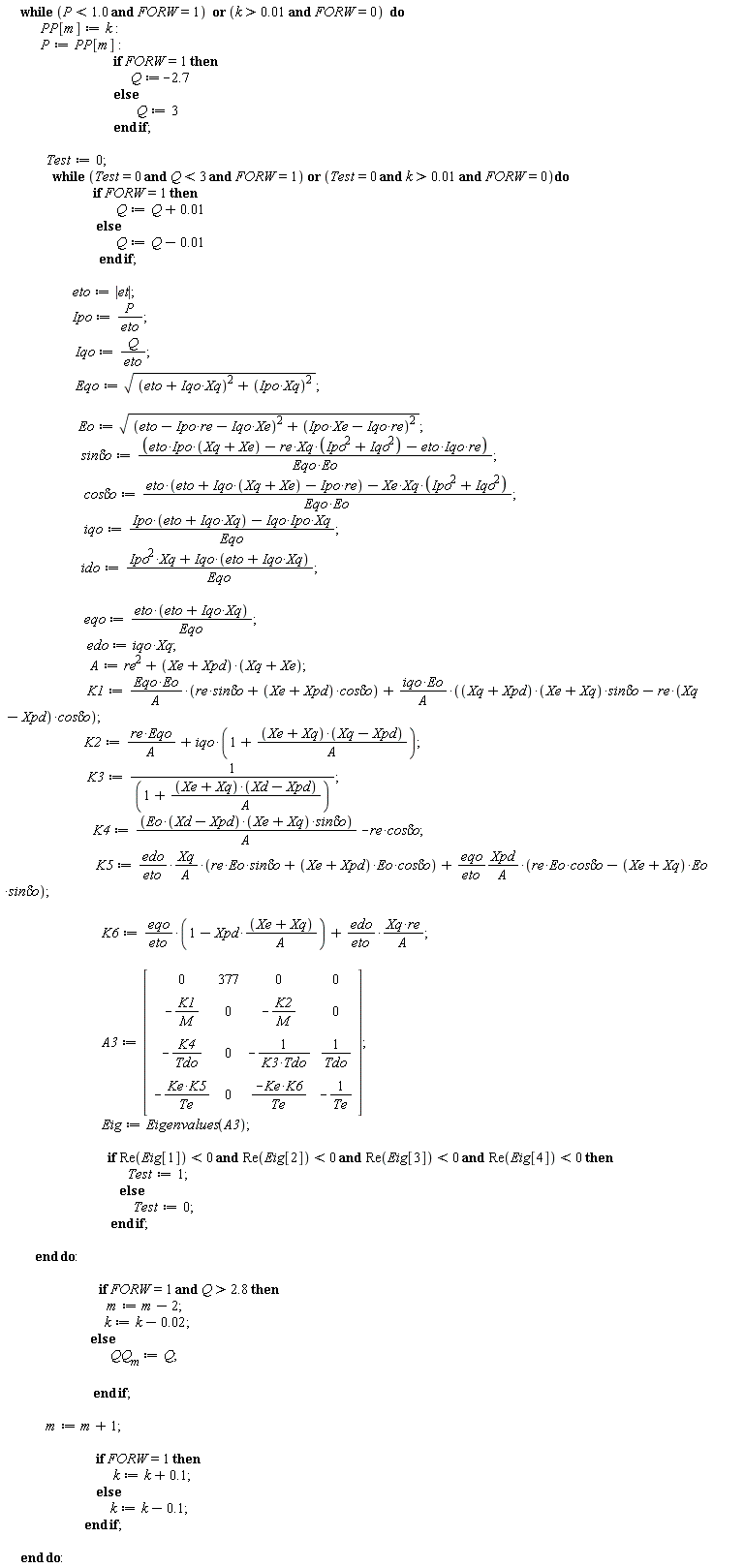 while `or`(P < 1.0 and FORW = 1, `and`(k > 0.1e-1, FORW = 0)) do PP[m] := k; P := PP[m]; if FORW = 1 then Q := -2.7 else Q := 3 end if; Test := 0; while `or`(Test = 0 and Q < 3 and FORW = 1, `and`(`and`(Test = 0, k > 0.1e-1), FORW = 0)) do if FORW = 1 then Q := Q+0.1e-1 else Q := Q-0.1e-1 end if; eto := abs(et); Ipo := P/eto; Iqo := Q/eto; Eqo := sqrt((Iqo*Xq+eto)^2+(Ipo*Xq)^2); Eo := sqrt((-Ipo*re-Iqo*Xe+eto)^2+(Ipo*Xe-Iqo*re)^2); `sin&delta;o` := (eto*Ipo*(Xq+Xe)-re*Xq*(Ipo^2+Iqo^2)-eto*Iqo*re)/(Eqo*Eo); `cos&delta;o` := (eto*(eto+Iqo*(Xq+Xe)-Ipo*re)-Xe*Xq*(Ipo^2+Iqo^2))/(Eqo*Eo); iqo := (Ipo*(Iqo*Xq+eto)-Iqo*Ipo*Xq)/Eqo; ido := (Ipo^2*Xq+Iqo*(Iqo*Xq+eto))/Eqo; eqo := eto*(Iqo*Xq+eto)/Eqo; edo := iqo*Xq; A := re^2+(Xe+Xpd)*(Xq+Xe); K1 := Eqo*Eo*(re*`sin&delta;o`+(Xe+Xpd)*`cos&delta;o`)/A+iqo*Eo*((Xq+Xpd)*(Xq+Xe)*`sin&delta;o`-re*(Xq-Xpd)*`cos&delta;o`)/A; K2 := re*Eqo/A+iqo*(1+(Xq+Xe)*(Xq-Xpd)/A); K3 := 1/(1+(Xq+Xe)*(Xd-Xpd)/A); K4 := Eo*(Xd-Xpd)*(Xq+Xe)*`sin&delta;o`/A-re*`cos&delta;o`; K5 := edo*Xq*(re*Eo*`sin&delta;o`+(Xe+Xpd)*Eo*`cos&delta;o`)/(eto*A)+eqo*Xpd*(re*Eo*`cos&delta;o`-(Xq+Xe)*Eo*`sin&delta;o`)/(eto*A); K6 := eqo*(1-Xpd*(Xq+Xe)/A)/eto+edo*Xq*re/(eto*A); A3 := Matrix(4, 4, {(1, 1) = 0, (1, 2) = 377, (1, 3) = 0, (1, 4) = 0, (2, 1) = -K1/M, (2, 2) = 0, (2, 3) = -K2/M, (2, 4) = 0, (3, 1) = -K4/Tdo, (3, 2) = 0, (3, 3) = -1/(K3*Tdo), (3, 4) = 1/Tdo, (4, 1) = -Ke*K5/Te, (4, 2) = 0, (4, 3) = -Ke*K6/Te, (4, 4) = -1/Te}); Eig := Eigenvalues(A3); if `and`(`and`(`and`(Re(Eig[1]) < 0, Re(Eig[2]) < 0), Re(Eig[3]) < 0), Re(Eig[4]) < 0) then Test := 1 else Test := 0 end if end do; if `and`(FORW = 1, Q > 2.8) then m := m-2; k := k-0.2e-1 else QQ[m] := Q end if; m := m+1; if FORW = 1 then k := k+.1 else k := k-.1 end if end do