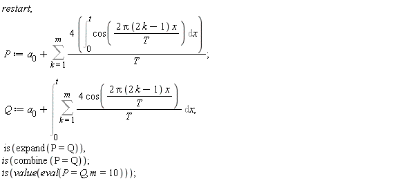 restart; P := a[0]+Sum(4*(Int(cos(2*Pi*(2*k-1)*x/T), x = 0 .. t))/T, k = 1 .. m); Q := a[0]+Int(Sum(4*cos(2*Pi*(2*k-1)*x/T)/T, k = 1 .. m), x = 0 .. t); is(expand(P = Q)), is(combine(P = Q)); is(value(eval(P = Q, m = 10)))
