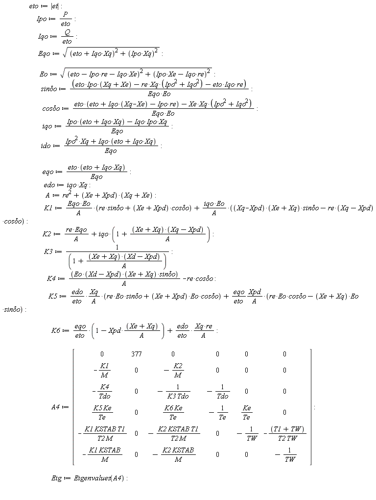 eto := abs(et); Ipo := P/eto; Iqo := Q/eto; Eqo := sqrt((Iqo*Xq+eto)^2+(Ipo*Xq)^2); Eo := sqrt((-Ipo*re-Iqo*Xe+eto)^2+(Ipo*Xe-Iqo*re)^2); `sin&delta;o` := (eto*Ipo*(Xq+Xe)-re*Xq*(Ipo^2+Iqo^2)-eto*Iqo*re)/(Eqo*Eo); `cos&delta;o` := (eto*(eto+Iqo*(Xq-Xe)-Ipo*re)-Xe*Xq*(Ipo^2+Iqo^2))/(Eqo*Eo); iqo := (Ipo*(Iqo*Xq+eto)-Iqo*Ipo*Xq)/Eqo; ido := (Ipo^2*Xq+Iqo*(Iqo*Xq+eto))/Eqo; eqo := eto*(Iqo*Xq+eto)/Eqo; edo := iqo*Xq; A := re^2+(Xe+Xpd)*(Xq+Xe); K1 := Eqo*Eo*(re*`sin&delta;o`+(Xe+Xpd)*`cos&delta;o`)/A+iqo*Eo*((Xq-Xpd)*(Xq+Xe)*`sin&delta;o`-re*(Xq-Xpd)*`cos&delta;o`)/A; K2 := re*Eqo/A+iqo*(1+(Xq+Xe)*(Xq-Xpd)/A); K3 := 1/(1+(Xq+Xe)*(Xd-Xpd)/A); K4 := Eo*(Xd-Xpd)*(Xq+Xe)*`sin&delta;o`/A-re*`cos&delta;o`; K5 := edo*Xq*(re*Eo*`sin&delta;o`+(Xe+Xpd)*Eo*`cos&delta;o`)/(eto*A)+eqo*Xpd*(re*Eo*`cos&delta;o`-(Xq+Xe)*Eo*`sin&delta;o`)/(eto*A); K6 := eqo*(1-Xpd*(Xq+Xe)/A)/eto+edo*Xq*re/(eto*A); A4 := Matrix(6, 6, {(1, 1) = 0, (1, 2) = 377, (1, 3) = 0, (1, 4) = 0, (1, 5) = 0, (1, 6) = 0, (2, 1) = -K1/M, (2, 2) = 0, (2, 3) = -K2/M, (2, 4) = 0, (2, 5) = 0, (2, 6) = 0, (3, 1) = -K4/Tdo, (3, 2) = 0, (3, 3) = -1/(K3*Tdo), (3, 4) = -1/Tdo, (3, 5) = 0, (3, 6) = 0, (4, 1) = K5*Ke/Te, (4, 2) = 0, (4, 3) = K6*Ke/Te, (4, 4) = -1/Te, (4, 5) = Ke/Te, (4, 6) = 0, (5, 1) = -K1*KSTAB*T1/(T2*M), (5, 2) = 0, (5, 3) = -K2*KSTAB*T1/(T2*M), (5, 4) = 0, (5, 5) = -`#mn("1")`/TW, (5, 6) = -(T1+TW)/(T2*TW), (6, 1) = -K1*KSTAB/M, (6, 2) = 0, (6, 3) = -K2*KSTAB/M, (6, 4) = 0, (6, 5) = 0, (6, 6) = -`#mn("1")`/TW}); Eig := Eigenvalues(A4)