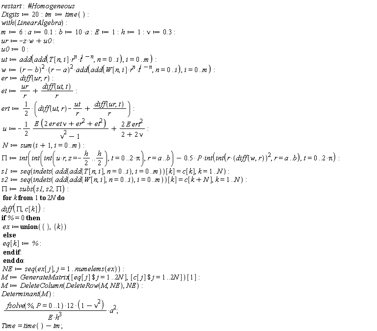 restart; Digits := 20; tm := time(); with(LinearAlgebra); m := 6; a := .1; b := 10*a; E := 1; h := 1; nu := .3; ur := -w*z+u0; u0 := 0; ut := add(add(T[n, i]*r^n*t^(i-n), n = 0 .. i), i = 0 .. m); w := (r-b)^2*(r-a)^2*add(add(W[n, i]*r^n*t^(i-n), n = 0 .. i), i = 0 .. m); er := diff(ur, r); et := ur/r+(diff(ut, t))/r; ert := 1/2*(diff(ut, r)-ut/r+(diff(ur, t))/r); u := -(1/2)*E*(2*er*et*nu+er^2+et^2)/(nu^2-1)+2*E*ert^2/(2+2*nu); N := sum(i+1, i = 0 .. m); PI := int(int(int(u*r, z = -(1/2)*h .. (1/2)*h), t = 0 .. 2*Pi), r = a .. b)-.5*P*(int(int(r*(diff(w, r))^2, r = a .. b), t = 0 .. 2*Pi)); s1 := seq(indets(add(add(T[n, i], n = 0 .. i), i = 0 .. m))[k] = c[k], k = 1 .. N); s2 := seq(indets(add(add(W[n, i], n = 0 .. i), i = 0 .. m))[k] = c[k+N], k = 1 .. N); PI := subs(s1, s2, PI); for k to 2*N do diff(PI, c[k]); if % = 0 then ex := `union`({}, {k}) else eq[k] := % end if end do; NE := seq(ex[j], j = 1 .. numelems(ex)); M := GenerateMatrix([`$`(eq[j], j = 1 .. 2*N)], [`$`(c[j], j = 1 .. 2*N)])[1]; M := DeleteColumn(DeleteRow(M, NE), NE); Determinant(M); 12*fsolve(%, P = 0 .. 1)*(-nu^2+1)*a^2/(E*h^3); Time = time()-tm