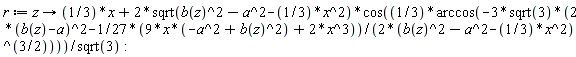 r := proc (z) options operator, arrow; (1/3)*x+2*sqrt(b(z)^2-a^2-(1/3)*x^2)*cos((1/3)*arccos(-(3/2)*sqrt(3)*(2*(b(z)-a)^2-(1/3)*x*(-a^2+b(z)^2)-(2/27)*x^3)/(b(z)^2-a^2-(1/3)*x^2)^(3/2)))/sqrt(3) end proc: