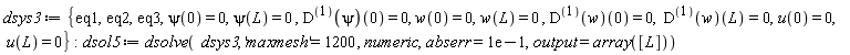 dsys3 := {eq1, eq2, eq3, psi(0) = 0, psi(L) = 0, u(0) = 0, u(L) = 0, w(0) = 0, w(L) = 0, ((D@@1)(psi))(0) = 0, ((D@@1)(w))(0) = 0, ((D@@1)(w))(L) = 0}; dsol5 := dsolve(dsys3, 'maxmesh' = 1200, numeric, abserr = .1, output = array([L]))