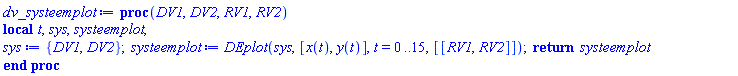 proc (DV1, DV2, RV1, RV2) local t, sys, systeemplot; sys := {DV1, DV2}; systeemplot := DEplot(sys, [x(t), y(t)], t = 0 .. 15, [[RV1, RV2]]); return systeemplot end proc
