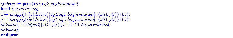 proc (eq1, eq2, beginwaarden) local x, y, oplossing; x := unapply(rhs(dsolve({eq1, eq2, beginwaarden}, {x(t), y(t)})), t); y := unapply(rhs(dsolve({eq1, eq2, beginwaarden}, {x(t), y(t)})), t); oplossing := DEplot([x(t), y(t)], t = 0 .. 10, beginwaarden); oplossing end proc