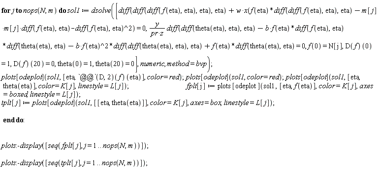 for j to nops(N, m) do sol1 := dsolve([diff(diff(diff(f(eta), eta), eta), eta)+w*x(f(eta)*(diff(diff(f(eta), eta), eta))-(m[j]*m[j])*(diff(f(eta), eta))-(diff(f(eta), eta))^2) = 0, y*(diff(diff(theta(eta), eta), eta))/(pr*z)-b*f(eta)*(diff(f(eta), eta))*(diff(theta(eta), eta))-b*f(eta)^2*(diff(diff(theta(eta), eta), eta))+f(eta)*(diff(theta(eta), eta)) = 0, f(0) = N[j], (D(f))(0) = 1, (D(f))(20) = 0, theta(0) = 1, theta(20) = 0], numeric, method = bvp); plots[odeplot](sol1, [eta, ((D@@2)(f))(eta)], color = red); plots[odeplot](sol1, color = red); plots[odeplot](sol1, [eta, theta(eta)], color = K[j], linestyle = L[j]); fplt[j] := plots[odeplot](sol1, [eta, f(eta)], color = K[j], axes = boxed, linestyle = L[j]); tplt[j] := plots[odeplot](sol1, [[eta, theta(eta)]], color = K[j], axes = box, linestyle = L[j]) end do; plots:-display([seq(fplt[j], j = 1 .. nops(N, m))]); plots:-display([seq(tplt[j], j = 1 .. nops(N, m))])