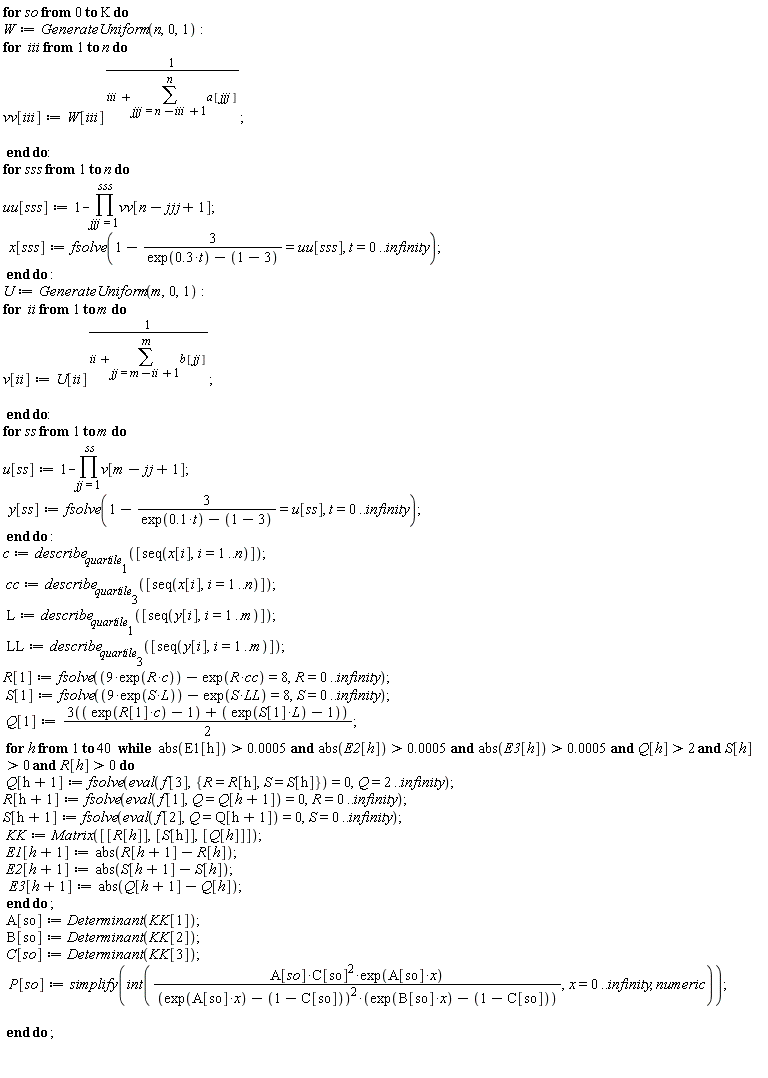 for so from 0 to K do W := GenerateUniform(n, 0, 1); for iii to n do vv[iii] := W[iii]^(1/(iii+sum(a[jjj], jjj = n-iii+1 .. n))) end do; for sss to n do uu[sss] := 1-product(vv[n-jjj+1], jjj = 1 .. sss); x[sss] := fsolve(1-3/(exp(.3*t)-(1-3)) = uu[sss], t = 0 .. infinity) end do; U := GenerateUniform(m, 0, 1); for ii to m do v[ii] := U[ii]^(1/(ii+sum(b[jj], jj = m-ii+1 .. m))) end do; for ss to m do u[ss] := 1-product(v[m-jj+1], jj = 1 .. ss); y[ss] := fsolve(1-3/(exp(.1*t)-(1-3)) = u[ss], t = 0 .. infinity) end do; c := describe[quartile[1]]([seq(x[i], i = 1 .. n)]); cc := describe[quartile[3]]([seq(x[i], i = 1 .. n)]); L := describe[quartile[1]]([seq(y[i], i = 1 .. m)]); LL := describe[quartile[3]]([seq(y[i], i = 1 .. m)]); R[1] := fsolve(9*exp(R*c)-exp(R*cc) = 8, R = 0 .. infinity); S[1] := fsolve(9*exp(S*L)-exp(S*LL) = 8, S = 0 .. infinity); Q[1] := 3*(exp(R[1]*c)-1+(exp(S[1]*L)-1))*(1/2); for h to 40 while `and`(`and`(`and`(`and`(`and`(abs(E1[h]) > 0.5e-3, abs(E2[h]) > 0.5e-3), abs(E3[h]) > 0.5e-3), Q[h] > 2), S[h] > 0), R[h] > 0) do Q[h+1] := fsolve(eval(f[3], {R = R[h], S = S[h]}) = 0, Q = 2 .. infinity); R[h+1] := fsolve(eval(f[1], Q = Q[h+1]) = 0, R = 0 .. infinity); S[h+1] := fsolve(eval(f[2], Q = Q[h+1]) = 0, S = 0 .. infinity); KK := Matrix([[R[h]], [S[h]], [Q[h]]]); E1[h+1] := abs(R[h+1]-R[h]); E2[h+1] := abs(S[h+1]-S[h]); E3[h+1] := abs(Q[h+1]-Q[h]) end do; A[so] := Determinant(KK[1]); B[so] := Determinant(KK[2]); C[so] := Determinant(KK[3]); P[so] := simplify(int(A[so]*C[so]^2*exp(A[so]*x)/((exp(A[so]*x)-1+C[so])^2*(exp(B[so]*x)-1+C[so])), x = 0 .. infinity, numeric)) end do