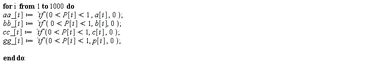 for i to 1000 do aa_[i] := `if`(0 < P[i] and P[i] < 1, a[i], 0); bb_[i] := `if`(0 < P[i] and P[i] < 1, b[i], 0); cc_[i] := `if`(0 < P[i] and P[i] < 1, c[i], 0); gg_[i] := `if`(0 < P[i] and P[i] < 1, p[i], 0) end do: