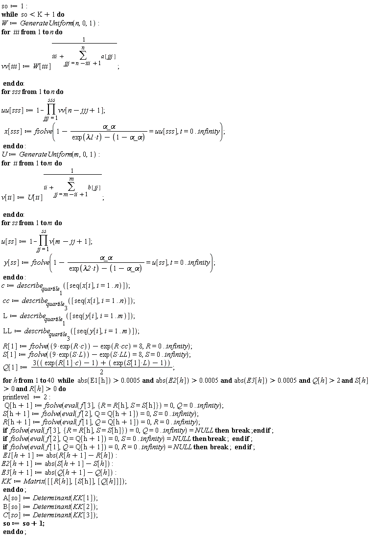 so := 1; while so < K+1 do W := GenerateUniform(n, 0, 1); for iii to n do vv[iii] := W[iii]^(1/(iii+sum(a[jjj], jjj = n-iii+1 .. n))) end do; for sss to n do uu[sss] := 1-product(vv[n-jjj+1], jjj = 1 .. sss); x[sss] := fsolve(1-`&alpha;_&alpha;`/(exp(lambda1*t)-1+`&alpha;_&alpha;`) = uu[sss], t = 0 .. infinity) end do; U := GenerateUniform(m, 0, 1); for ii to m do v[ii] := U[ii]^(1/(ii+sum(b[jj], jj = m-ii+1 .. m))) end do; for ss to m do u[ss] := 1-product(v[m-jj+1], jj = 1 .. ss); y[ss] := fsolve(1-`&alpha;_&alpha;`/(exp(lambda2*t)-1+`&alpha;_&alpha;`) = u[ss], t = 0 .. infinity) end do; c := describe[quartile[1]]([seq(x[i], i = 1 .. n)]); cc := describe[quartile[3]]([seq(x[i], i = 1 .. n)]); L := describe[quartile[1]]([seq(y[i], i = 1 .. m)]); LL := describe[quartile[3]]([seq(y[i], i = 1 .. m)]); R[1] := fsolve(9*exp(R*c)-exp(R*cc) = 8, R = 0 .. infinity); S[1] := fsolve(9*exp(S*L)-exp(S*LL) = 8, S = 0 .. infinity); Q[1] := 3*(exp(R[1]*c)-1+(exp(S[1]*L)-1))*(1/2); for h to 40 while `and`(`and`(`and`(`and`(`and`(abs(E1[h]) > 0.5e-3, abs(E2[h]) > 0.5e-3), abs(E3[h]) > 0.5e-3), Q[h] > 2), S[h] > 0), R[h] > 0) do printlevel := 2; Q[h+1] := fsolve(eval(f[3], {R = R[h], S = S[h]}) = 0, Q = 0 .. infinity); S[h+1] := fsolve(eval(f[2], Q = Q[h+1]) = 0, S = 0 .. infinity); R[h+1] := fsolve(eval(f[1], Q = Q[h+1]) = 0, R = 0 .. infinity); if fsolve(eval(f[3], {R = R[h], S = S[h]}) = 0, Q = 0 .. infinity) = NULL then break end if; if fsolve(eval(f[2], Q = Q[h+1]) = 0, S = 0 .. infinity) = NULL then break end if; if fsolve(eval(f[1], Q = Q[h+1]) = 0, R = 0 .. infinity) = NULL then break end if; E1[h+1] := abs(R[h+1]-R[h]); E2[h+1] := abs(S[h+1]-S[h]); E3[h+1] := abs(Q[h+1]-Q[h]); KK := Matrix([[R[h]], [S[h]], [Q[h]]]) end do; A[so] := Determinant(KK[1]); B[so] := Determinant(KK[2]); C[so] := Determinant(KK[3]); so := so+1 end do