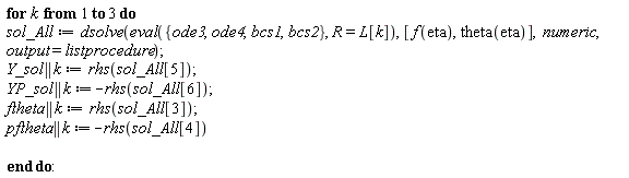 for k to 3 do sol_All := dsolve(eval({bcs1, bcs2, ode3, ode4}, R = L[k]), [f(eta), theta(eta)], numeric, output = listprocedure); Y_sol || k := rhs(sol_All[5]); YP_sol || k := -rhs(sol_All[6]); ftheta || k := rhs(sol_All[3]); pftheta || k := -rhs(sol_All[4]) end do: