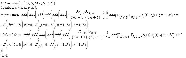 UP := proc (s, GAMMA, N, M, a, b, II, JJ) local k; i, j, r, p, m, q, n, l; if s = 1 then add(add(add(add(add(add((2/3)*Rr[i, m]*Rr[k, m]*b*add(GAMMA[i, j, q, p]*GAMMA[k, j, q, r]*tau[p](t)*tau[r](t), q = 1 .. N)/((2*m+1)*(2*j+1)*a), i = 0 .. II), k = 0 .. II), m = 0 .. II), j = 0 .. JJ), p = 1 .. M), r = 1 .. M) elif s = 2 then add(add(add(add(add(add((1/2)*Rr[i, m]*Rr[k, m]*b*add(GAMMA[i, j, q, p]*GAMMA[k, j, q, r]*tau[p](t)*tau[r](t), q = 1 .. N)/((2*m+1)*(2*j+1)*a), i = 0 .. II), k = 0 .. II), m = 0 .. II), j = 0 .. JJ), p = 1 .. M), r = 1 .. M) end if end proc: