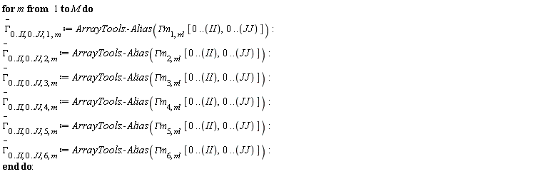 for m to M do `#mover(mi("&Gamma;",fontstyle = "normal"),mo("&uminus0;"))`[0 .. II, 0 .. JJ, 1, m] := ArrayTools:-Alias(`&Gamma;m`[1, m], [0 .. II, 0 .. JJ]); `#mover(mi("&Gamma;",fontstyle = "normal"),mo("&uminus0;"))`[0 .. II, 0 .. JJ, 2, m] := ArrayTools:-Alias(`&Gamma;m`[2, m], [0 .. II, 0 .. JJ]); `#mover(mi("&Gamma;",fontstyle = "normal"),mo("&uminus0;"))`[0 .. II, 0 .. JJ, 3, m] := ArrayTools:-Alias(`&Gamma;m`[3, m], [0 .. II, 0 .. JJ]); `#mover(mi("&Gamma;",fontstyle = "normal"),mo("&uminus0;"))`[0 .. II, 0 .. JJ, 4, m] := ArrayTools:-Alias(`&Gamma;m`[4, m], [0 .. II, 0 .. JJ]); `#mover(mi("&Gamma;",fontstyle = "normal"),mo("&uminus0;"))`[0 .. II, 0 .. JJ, 5, m] := ArrayTools:-Alias(`&Gamma;m`[5, m], [0 .. II, 0 .. JJ]); `#mover(mi("&Gamma;",fontstyle = "normal"),mo("&uminus0;"))`[0 .. II, 0 .. JJ, 6, m] := ArrayTools:-Alias(`&Gamma;m`[6, m], [0 .. II, 0 .. JJ]) end do: