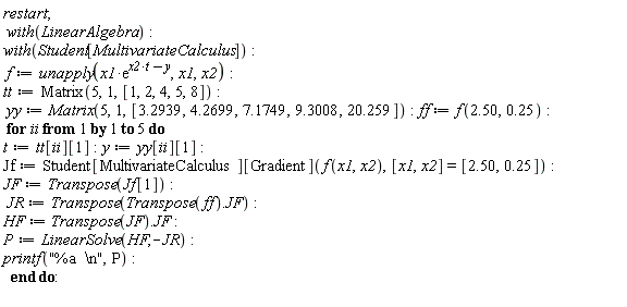 restart; with(LinearAlgebra); with(Student[MultivariateCalculus]); f := unapply(x1*exp(t*x2-y), x1, x2); tt := Matrix(5, 1, [1, 2, 4, 5, 8]); yy := Matrix(5, 1, [3.2939, 4.2699, 7.1749, 9.3008, 20.259]); ff := f(2.50, .25); for ii to 5 do t := tt[ii][1]; y := yy[ii][1]; Jf := Student[MultivariateCalculus][Gradient](f(x1, x2), [x1, x2] = [2.50, .25]); JF := Transpose(Jf[1]); JR := Transpose(Transpose(ff).JF); HF := Transpose(JF).JF; P := LinearSolve(HF, -JR); printf("%a  \n", P) end do