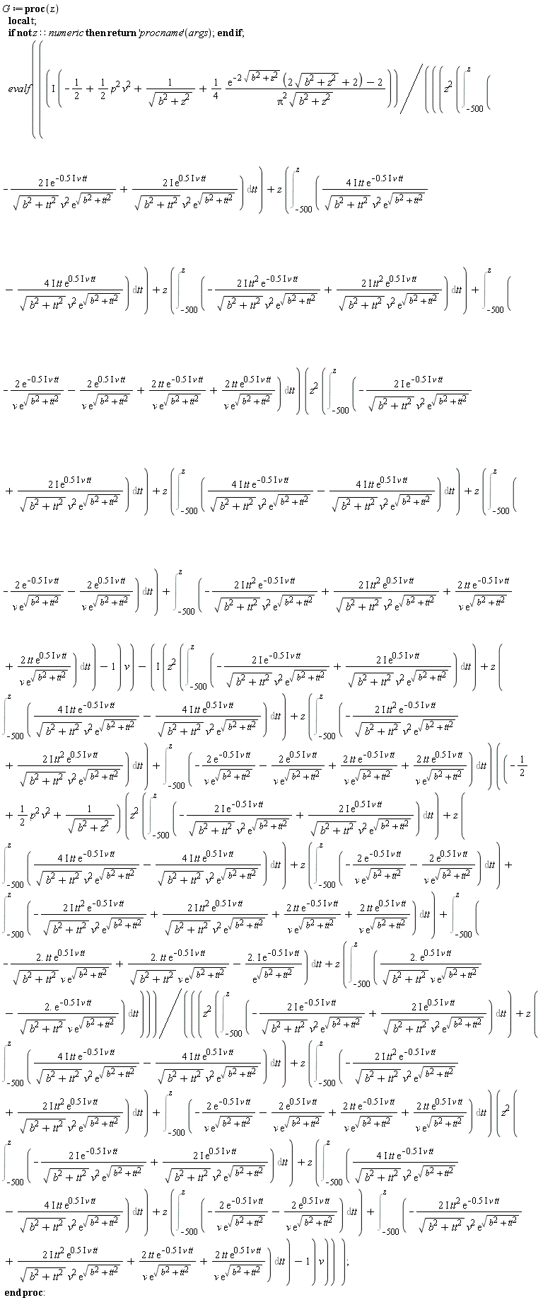 G := proc (z) local t; if not z::numeric then return ('procname')(args) end if; evalf(I*(-1/2+(1/2)*p^2*v^2+1/sqrt(b^2+z^2)+(1/4)*(exp(-2*sqrt(b^2+z^2))*(2*sqrt(b^2+z^2)+2)-2)/(Pi^2*sqrt(b^2+z^2)))/(((z^2*(Int(-(2*I)*exp((-1)*.5*I*v*tt)/(sqrt(b^2+tt^2)*v^2*exp(sqrt(b^2+tt^2)))+(2*I)*exp(.5*I*v*tt)/(sqrt(b^2+tt^2)*v^2*exp(sqrt(b^2+tt^2))), tt = -500 .. z))+z*(Int((4*I)*tt*exp((-1)*.5*I*v*tt)/(sqrt(b^2+tt^2)*v^2*exp(sqrt(b^2+tt^2)))-(4*I)*tt*exp(.5*I*v*tt)/(sqrt(b^2+tt^2)*v^2*exp(sqrt(b^2+tt^2))), tt = -500 .. z))+z*(Int(-(2*I)*tt^2*exp((-1)*.5*I*v*tt)/(sqrt(b^2+tt^2)*v^2*exp(sqrt(b^2+tt^2)))+(2*I)*tt^2*exp(.5*I*v*tt)/(sqrt(b^2+tt^2)*v^2*exp(sqrt(b^2+tt^2))), tt = -500 .. z))+Int(-2*exp((-1)*.5*I*v*tt)/(v*exp(sqrt(b^2+tt^2)))-2*exp(.5*I*v*tt)/(v*exp(sqrt(b^2+tt^2)))+2*tt*exp((-1)*.5*I*v*tt)/(v*exp(sqrt(b^2+tt^2)))+2*tt*exp(.5*I*v*tt)/(v*exp(sqrt(b^2+tt^2))), tt = -500 .. z))*(z^2*(Int(-(2*I)*exp((-1)*.5*I*v*tt)/(sqrt(b^2+tt^2)*v^2*exp(sqrt(b^2+tt^2)))+(2*I)*exp(.5*I*v*tt)/(sqrt(b^2+tt^2)*v^2*exp(sqrt(b^2+tt^2))), tt = -500 .. z))+z*(Int((4*I)*tt*exp((-1)*.5*I*v*tt)/(sqrt(b^2+tt^2)*v^2*exp(sqrt(b^2+tt^2)))-(4*I)*tt*exp(.5*I*v*tt)/(sqrt(b^2+tt^2)*v^2*exp(sqrt(b^2+tt^2))), tt = -500 .. z))+z*(Int(-2*exp((-1)*.5*I*v*tt)/(v*exp(sqrt(b^2+tt^2)))-2*exp(.5*I*v*tt)/(v*exp(sqrt(b^2+tt^2))), tt = -500 .. z))+Int(-(2*I)*tt^2*exp((-1)*.5*I*v*tt)/(sqrt(b^2+tt^2)*v^2*exp(sqrt(b^2+tt^2)))+(2*I)*tt^2*exp(.5*I*v*tt)/(sqrt(b^2+tt^2)*v^2*exp(sqrt(b^2+tt^2)))+2*tt*exp((-1)*.5*I*v*tt)/(v*exp(sqrt(b^2+tt^2)))+2*tt*exp(.5*I*v*tt)/(v*exp(sqrt(b^2+tt^2))), tt = -500 .. z))-1)*v)-I*(z^2*(Int(-(2*I)*exp((-1)*.5*I*v*tt)/(sqrt(b^2+tt^2)*v^2*exp(sqrt(b^2+tt^2)))+(2*I)*exp(.5*I*v*tt)/(sqrt(b^2+tt^2)*v^2*exp(sqrt(b^2+tt^2))), tt = -500 .. z))+z*(Int((4*I)*tt*exp((-1)*.5*I*v*tt)/(sqrt(b^2+tt^2)*v^2*exp(sqrt(b^2+tt^2)))-(4*I)*tt*exp(.5*I*v*tt)/(sqrt(b^2+tt^2)*v^2*exp(sqrt(b^2+tt^2))), tt = -500 .. z))+z*(Int(-(2*I)*tt^2*exp((-1)*.5*I*v*tt)/(sqrt(b^2+tt^2)*v^2*exp(sqrt(b^2+tt^2)))+(2*I)*tt^2*exp(.5*I*v*tt)/(sqrt(b^2+tt^2)*v^2*exp(sqrt(b^2+tt^2))), tt = -500 .. z))+Int(-2*exp((-1)*.5*I*v*tt)/(v*exp(sqrt(b^2+tt^2)))-2*exp(.5*I*v*tt)/(v*exp(sqrt(b^2+tt^2)))+2*tt*exp((-1)*.5*I*v*tt)/(v*exp(sqrt(b^2+tt^2)))+2*tt*exp(.5*I*v*tt)/(v*exp(sqrt(b^2+tt^2))), tt = -500 .. z))*((-1/2+(1/2)*p^2*v^2+1/sqrt(b^2+z^2))*(z^2*(Int(-(2*I)*exp((-1)*.5*I*v*tt)/(sqrt(b^2+tt^2)*v^2*exp(sqrt(b^2+tt^2)))+(2*I)*exp(.5*I*v*tt)/(sqrt(b^2+tt^2)*v^2*exp(sqrt(b^2+tt^2))), tt = -500 .. z))+z*(Int((4*I)*tt*exp((-1)*.5*I*v*tt)/(sqrt(b^2+tt^2)*v^2*exp(sqrt(b^2+tt^2)))-(4*I)*tt*exp(.5*I*v*tt)/(sqrt(b^2+tt^2)*v^2*exp(sqrt(b^2+tt^2))), tt = -500 .. z))+z*(Int(-2*exp((-1)*.5*I*v*tt)/(v*exp(sqrt(b^2+tt^2)))-2*exp(.5*I*v*tt)/(v*exp(sqrt(b^2+tt^2))), tt = -500 .. z))+Int(-(2*I)*tt^2*exp((-1)*.5*I*v*tt)/(sqrt(b^2+tt^2)*v^2*exp(sqrt(b^2+tt^2)))+(2*I)*tt^2*exp(.5*I*v*tt)/(sqrt(b^2+tt^2)*v^2*exp(sqrt(b^2+tt^2)))+2*tt*exp((-1)*.5*I*v*tt)/(v*exp(sqrt(b^2+tt^2)))+2*tt*exp(.5*I*v*tt)/(v*exp(sqrt(b^2+tt^2))), tt = -500 .. z))+Int((-1)*2.*tt*exp(.5*I*v*tt)/(sqrt(b^2+tt^2)*v*exp(sqrt(b^2+tt^2)))+2.*tt*exp((-1)*.5*I*v*tt)/(sqrt(b^2+tt^2)*v*exp(sqrt(b^2+tt^2)))+(-1)*2.*I*exp((-1)*.5*I*v*tt)/exp(sqrt(b^2+tt^2)), tt = -500 .. z)+z*(Int(2.*exp(.5*I*v*tt)/(sqrt(b^2+tt^2)*v*exp(sqrt(b^2+tt^2)))+(-1)*2.*exp((-1)*.5*I*v*tt)/(sqrt(b^2+tt^2)*v*exp(sqrt(b^2+tt^2))), tt = -500 .. z)))/(((z^2*(Int(-(2*I)*exp((-1)*.5*I*v*tt)/(sqrt(b^2+tt^2)*v^2*exp(sqrt(b^2+tt^2)))+(2*I)*exp(.5*I*v*tt)/(sqrt(b^2+tt^2)*v^2*exp(sqrt(b^2+tt^2))), tt = -500 .. z))+z*(Int((4*I)*tt*exp((-1)*.5*I*v*tt)/(sqrt(b^2+tt^2)*v^2*exp(sqrt(b^2+tt^2)))-(4*I)*tt*exp(.5*I*v*tt)/(sqrt(b^2+tt^2)*v^2*exp(sqrt(b^2+tt^2))), tt = -500 .. z))+z*(Int(-(2*I)*tt^2*exp((-1)*.5*I*v*tt)/(sqrt(b^2+tt^2)*v^2*exp(sqrt(b^2+tt^2)))+(2*I)*tt^2*exp(.5*I*v*tt)/(sqrt(b^2+tt^2)*v^2*exp(sqrt(b^2+tt^2))), tt = -500 .. z))+Int(-2*exp((-1)*.5*I*v*tt)/(v*exp(sqrt(b^2+tt^2)))-2*exp(.5*I*v*tt)/(v*exp(sqrt(b^2+tt^2)))+2*tt*exp((-1)*.5*I*v*tt)/(v*exp(sqrt(b^2+tt^2)))+2*tt*exp(.5*I*v*tt)/(v*exp(sqrt(b^2+tt^2))), tt = -500 .. z))*(z^2*(Int(-(2*I)*exp((-1)*.5*I*v*tt)/(sqrt(b^2+tt^2)*v^2*exp(sqrt(b^2+tt^2)))+(2*I)*exp(.5*I*v*tt)/(sqrt(b^2+tt^2)*v^2*exp(sqrt(b^2+tt^2))), tt = -500 .. z))+z*(Int((4*I)*tt*exp((-1)*.5*I*v*tt)/(sqrt(b^2+tt^2)*v^2*exp(sqrt(b^2+tt^2)))-(4*I)*tt*exp(.5*I*v*tt)/(sqrt(b^2+tt^2)*v^2*exp(sqrt(b^2+tt^2))), tt = -500 .. z))+z*(Int(-2*exp((-1)*.5*I*v*tt)/(v*exp(sqrt(b^2+tt^2)))-2*exp(.5*I*v*tt)/(v*exp(sqrt(b^2+tt^2))), tt = -500 .. z))+Int(-(2*I)*tt^2*exp((-1)*.5*I*v*tt)/(sqrt(b^2+tt^2)*v^2*exp(sqrt(b^2+tt^2)))+(2*I)*tt^2*exp(.5*I*v*tt)/(sqrt(b^2+tt^2)*v^2*exp(sqrt(b^2+tt^2)))+2*tt*exp((-1)*.5*I*v*tt)/(v*exp(sqrt(b^2+tt^2)))+2*tt*exp(.5*I*v*tt)/(v*exp(sqrt(b^2+tt^2))), tt = -500 .. z))-1)*v)) end proc: