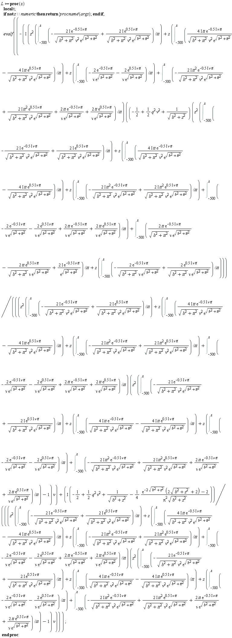 L := proc (z) local t; if not z::numeric then return ('procname')(args) end if; evalf(-I*(z^2*(Int(-(2*I)*exp((-1)*.5*I*v*tt)/(sqrt(b^2+tt^2)*v^2*exp(sqrt(b^2+tt^2)))+(2*I)*exp(.5*I*v*tt)/(sqrt(b^2+tt^2)*v^2*exp(sqrt(b^2+tt^2))), tt = -500 .. z))+z*(Int((4*I)*tt*exp((-1)*.5*I*v*tt)/(sqrt(b^2+tt^2)*v^2*exp(sqrt(b^2+tt^2)))-(4*I)*tt*exp(.5*I*v*tt)/(sqrt(b^2+tt^2)*v^2*exp(sqrt(b^2+tt^2))), tt = -500 .. z))+z*(Int(-2*exp((-1)*.5*I*v*tt)/(v*exp(sqrt(b^2+tt^2)))-2*exp(.5*I*v*tt)/(v*exp(sqrt(b^2+tt^2))), tt = -500 .. z))+Int(-(2*I)*tt^2*exp((-1)*.5*I*v*tt)/(sqrt(b^2+tt^2)*v^2*exp(sqrt(b^2+tt^2)))+(2*I)*tt^2*exp(.5*I*v*tt)/(sqrt(b^2+tt^2)*v^2*exp(sqrt(b^2+tt^2)))+2*tt*exp((-1)*.5*I*v*tt)/(v*exp(sqrt(b^2+tt^2)))+2*tt*exp(.5*I*v*tt)/(v*exp(sqrt(b^2+tt^2))), tt = -500 .. z))*((-1/2+(1/2)*q^2*v^2+1/sqrt(b^2+z^2))*(z^2*(Int(-(2*I)*exp((-1)*.5*I*v*tt)/(sqrt(b^2+tt^2)*v^2*exp(sqrt(b^2+tt^2)))+(2*I)*exp(.5*I*v*tt)/(sqrt(b^2+tt^2)*v^2*exp(sqrt(b^2+tt^2))), tt = -500 .. z))+z*(Int((4*I)*tt*exp((-1)*.5*I*v*tt)/(sqrt(b^2+tt^2)*v^2*exp(sqrt(b^2+tt^2)))-(4*I)*tt*exp(.5*I*v*tt)/(sqrt(b^2+tt^2)*v^2*exp(sqrt(b^2+tt^2))), tt = -500 .. z))+z*(Int(-(2*I)*tt^2*exp((-1)*.5*I*v*tt)/(sqrt(b^2+tt^2)*v^2*exp(sqrt(b^2+tt^2)))+(2*I)*tt^2*exp(.5*I*v*tt)/(sqrt(b^2+tt^2)*v^2*exp(sqrt(b^2+tt^2))), tt = -500 .. z))+Int(-2*exp((-1)*.5*I*v*tt)/(v*exp(sqrt(b^2+tt^2)))-2*exp(.5*I*v*tt)/(v*exp(sqrt(b^2+tt^2)))+2*tt*exp((-1)*.5*I*v*tt)/(v*exp(sqrt(b^2+tt^2)))+2*tt*exp(.5*I*v*tt)/(v*exp(sqrt(b^2+tt^2))), tt = -500 .. z))+Int(2*tt*exp((-1)*.5*I*v*tt)/(sqrt(b^2+tt^2)*v*exp(sqrt(b^2+tt^2)))-2*tt*exp(.5*I*v*tt)/(sqrt(b^2+tt^2)*v*exp(sqrt(b^2+tt^2)))+(2*I)*exp((-1)*.5*I*v*tt)/exp(sqrt(b^2+tt^2)), tt = -500 .. z)+z*(Int(-2*exp((-1)*.5*I*v*tt)/(sqrt(b^2+tt^2)*v*exp(sqrt(b^2+tt^2)))+2*exp(.5*I*v*tt)/(sqrt(b^2+tt^2)*v*exp(sqrt(b^2+tt^2))), tt = -500 .. z)))/(((z^2*(Int(-(2*I)*exp((-1)*.5*I*v*tt)/(sqrt(b^2+tt^2)*v^2*exp(sqrt(b^2+tt^2)))+(2*I)*exp(.5*I*v*tt)/(sqrt(b^2+tt^2)*v^2*exp(sqrt(b^2+tt^2))), tt = -500 .. z))+z*(Int((4*I)*tt*exp((-1)*.5*I*v*tt)/(sqrt(b^2+tt^2)*v^2*exp(sqrt(b^2+tt^2)))-(4*I)*tt*exp(.5*I*v*tt)/(sqrt(b^2+tt^2)*v^2*exp(sqrt(b^2+tt^2))), tt = -500 .. z))+z*(Int(-(2*I)*tt^2*exp((-1)*.5*I*v*tt)/(sqrt(b^2+tt^2)*v^2*exp(sqrt(b^2+tt^2)))+(2*I)*tt^2*exp(.5*I*v*tt)/(sqrt(b^2+tt^2)*v^2*exp(sqrt(b^2+tt^2))), tt = -500 .. z))+Int(-2*exp((-1)*.5*I*v*tt)/(v*exp(sqrt(b^2+tt^2)))-2*exp(.5*I*v*tt)/(v*exp(sqrt(b^2+tt^2)))+2*tt*exp((-1)*.5*I*v*tt)/(v*exp(sqrt(b^2+tt^2)))+2*tt*exp(.5*I*v*tt)/(v*exp(sqrt(b^2+tt^2))), tt = -500 .. z))*(z^2*(Int(-(2*I)*exp((-1)*.5*I*v*tt)/(sqrt(b^2+tt^2)*v^2*exp(sqrt(b^2+tt^2)))+(2*I)*exp(.5*I*v*tt)/(sqrt(b^2+tt^2)*v^2*exp(sqrt(b^2+tt^2))), tt = -500 .. z))+z*(Int((4*I)*tt*exp((-1)*.5*I*v*tt)/(sqrt(b^2+tt^2)*v^2*exp(sqrt(b^2+tt^2)))-(4*I)*tt*exp(.5*I*v*tt)/(sqrt(b^2+tt^2)*v^2*exp(sqrt(b^2+tt^2))), tt = -500 .. z))+z*(Int(-2*exp((-1)*.5*I*v*tt)/(v*exp(sqrt(b^2+tt^2)))-2*exp(.5*I*v*tt)/(v*exp(sqrt(b^2+tt^2))), tt = -500 .. z))+Int(-(2*I)*tt^2*exp((-1)*.5*I*v*tt)/(sqrt(b^2+tt^2)*v^2*exp(sqrt(b^2+tt^2)))+(2*I)*tt^2*exp(.5*I*v*tt)/(sqrt(b^2+tt^2)*v^2*exp(sqrt(b^2+tt^2)))+2*tt*exp((-1)*.5*I*v*tt)/(v*exp(sqrt(b^2+tt^2)))+2*tt*exp(.5*I*v*tt)/(v*exp(sqrt(b^2+tt^2))), tt = -500 .. z))-1)*v)+I*(-1/2+(1/2)*q^2*v^2+1/sqrt(b^2+z^2)-(1/4)*(exp(-2*sqrt(b^2+z^2))*(2*sqrt(b^2+z^2)+2)-2)/(Pi^2*sqrt(b^2+z^2)))/(((z^2*(Int(-(2*I)*exp((-1)*.5*I*v*tt)/(sqrt(b^2+tt^2)*v^2*exp(sqrt(b^2+tt^2)))+(2*I)*exp(.5*I*v*tt)/(sqrt(b^2+tt^2)*v^2*exp(sqrt(b^2+tt^2))), tt = -500 .. z))+z*(Int((4*I)*tt*exp((-1)*.5*I*v*tt)/(sqrt(b^2+tt^2)*v^2*exp(sqrt(b^2+tt^2)))-(4*I)*tt*exp(.5*I*v*tt)/(sqrt(b^2+tt^2)*v^2*exp(sqrt(b^2+tt^2))), tt = -500 .. z))+z*(Int(-(2*I)*tt^2*exp((-1)*.5*I*v*tt)/(sqrt(b^2+tt^2)*v^2*exp(sqrt(b^2+tt^2)))+(2*I)*tt^2*exp(.5*I*v*tt)/(sqrt(b^2+tt^2)*v^2*exp(sqrt(b^2+tt^2))), tt = -500 .. z))+Int(-2*exp((-1)*.5*I*v*tt)/(v*exp(sqrt(b^2+tt^2)))-2*exp(.5*I*v*tt)/(v*exp(sqrt(b^2+tt^2)))+2*tt*exp((-1)*.5*I*v*tt)/(v*exp(sqrt(b^2+tt^2)))+2*tt*exp(.5*I*v*tt)/(v*exp(sqrt(b^2+tt^2))), tt = -500 .. z))*(z^2*(Int(-(2*I)*exp((-1)*.5*I*v*tt)/(sqrt(b^2+tt^2)*v^2*exp(sqrt(b^2+tt^2)))+(2*I)*exp(.5*I*v*tt)/(sqrt(b^2+tt^2)*v^2*exp(sqrt(b^2+tt^2))), tt = -500 .. z))+z*(Int((4*I)*tt*exp((-1)*.5*I*v*tt)/(sqrt(b^2+tt^2)*v^2*exp(sqrt(b^2+tt^2)))-(4*I)*tt*exp(.5*I*v*tt)/(sqrt(b^2+tt^2)*v^2*exp(sqrt(b^2+tt^2))), tt = -500 .. z))+z*(Int(-2*exp((-1)*.5*I*v*tt)/(v*exp(sqrt(b^2+tt^2)))-2*exp(.5*I*v*tt)/(v*exp(sqrt(b^2+tt^2))), tt = -500 .. z))+Int(-(2*I)*tt^2*exp((-1)*.5*I*v*tt)/(sqrt(b^2+tt^2)*v^2*exp(sqrt(b^2+tt^2)))+(2*I)*tt^2*exp(.5*I*v*tt)/(sqrt(b^2+tt^2)*v^2*exp(sqrt(b^2+tt^2)))+2*tt*exp((-1)*.5*I*v*tt)/(v*exp(sqrt(b^2+tt^2)))+2*tt*exp(.5*I*v*tt)/(v*exp(sqrt(b^2+tt^2))), tt = -500 .. z))-1)*v)) end proc:
