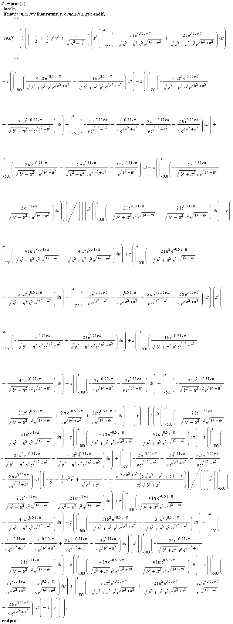 K := proc (z) local t; if not z::numeric then return ('procname')(args) end if; evalf(I*((-1/2+(1/2)*q^2*v^2+1/sqrt(b^2+z^2))*(z^2*(Int(-(2*I)*exp((-1)*.5*I*v*tt)/(sqrt(b^2+tt^2)*v^2*exp(sqrt(b^2+tt^2)))+(2*I)*exp(.5*I*v*tt)/(sqrt(b^2+tt^2)*v^2*exp(sqrt(b^2+tt^2))), tt = -500 .. z))+z*(Int((4*I)*tt*exp((-1)*.5*I*v*tt)/(sqrt(b^2+tt^2)*v^2*exp(sqrt(b^2+tt^2)))-(4*I)*tt*exp(.5*I*v*tt)/(sqrt(b^2+tt^2)*v^2*exp(sqrt(b^2+tt^2))), tt = -500 .. z))+z*(Int(-(2*I)*tt^2*exp((-1)*.5*I*v*tt)/(sqrt(b^2+tt^2)*v^2*exp(sqrt(b^2+tt^2)))+(2*I)*tt^2*exp(.5*I*v*tt)/(sqrt(b^2+tt^2)*v^2*exp(sqrt(b^2+tt^2))), tt = -500 .. z))+Int(-2*exp((-1)*.5*I*v*tt)/(v*exp(sqrt(b^2+tt^2)))-2*exp(.5*I*v*tt)/(v*exp(sqrt(b^2+tt^2)))+2*tt*exp((-1)*.5*I*v*tt)/(v*exp(sqrt(b^2+tt^2)))+2*tt*exp(.5*I*v*tt)/(v*exp(sqrt(b^2+tt^2))), tt = -500 .. z))+Int(2*tt*exp((-1)*.5*I*v*tt)/(sqrt(b^2+tt^2)*v*exp(sqrt(b^2+tt^2)))-2*tt*exp(.5*I*v*tt)/(sqrt(b^2+tt^2)*v*exp(sqrt(b^2+tt^2)))+(2*I)*exp((-1)*.5*I*v*tt)/exp(sqrt(b^2+tt^2)), tt = -500 .. z)+z*(Int(-2*exp((-1)*.5*I*v*tt)/(sqrt(b^2+tt^2)*v*exp(sqrt(b^2+tt^2)))+2*exp(.5*I*v*tt)/(sqrt(b^2+tt^2)*v*exp(sqrt(b^2+tt^2))), tt = -500 .. z)))/(((z^2*(Int(-(2*I)*exp((-1)*.5*I*v*tt)/(sqrt(b^2+tt^2)*v^2*exp(sqrt(b^2+tt^2)))+(2*I)*exp(.5*I*v*tt)/(sqrt(b^2+tt^2)*v^2*exp(sqrt(b^2+tt^2))), tt = -500 .. z))+z*(Int((4*I)*tt*exp((-1)*.5*I*v*tt)/(sqrt(b^2+tt^2)*v^2*exp(sqrt(b^2+tt^2)))-(4*I)*tt*exp(.5*I*v*tt)/(sqrt(b^2+tt^2)*v^2*exp(sqrt(b^2+tt^2))), tt = -500 .. z))+z*(Int(-(2*I)*tt^2*exp((-1)*.5*I*v*tt)/(sqrt(b^2+tt^2)*v^2*exp(sqrt(b^2+tt^2)))+(2*I)*tt^2*exp(.5*I*v*tt)/(sqrt(b^2+tt^2)*v^2*exp(sqrt(b^2+tt^2))), tt = -500 .. z))+Int(-2*exp((-1)*.5*I*v*tt)/(v*exp(sqrt(b^2+tt^2)))-2*exp(.5*I*v*tt)/(v*exp(sqrt(b^2+tt^2)))+2*tt*exp((-1)*.5*I*v*tt)/(v*exp(sqrt(b^2+tt^2)))+2*tt*exp(.5*I*v*tt)/(v*exp(sqrt(b^2+tt^2))), tt = -500 .. z))*(z^2*(Int(-(2*I)*exp((-1)*.5*I*v*tt)/(sqrt(b^2+tt^2)*v^2*exp(sqrt(b^2+tt^2)))+(2*I)*exp(.5*I*v*tt)/(sqrt(b^2+tt^2)*v^2*exp(sqrt(b^2+tt^2))), tt = -500 .. z))+z*(Int((4*I)*tt*exp((-1)*.5*I*v*tt)/(sqrt(b^2+tt^2)*v^2*exp(sqrt(b^2+tt^2)))-(4*I)*tt*exp(.5*I*v*tt)/(sqrt(b^2+tt^2)*v^2*exp(sqrt(b^2+tt^2))), tt = -500 .. z))+z*(Int(-2*exp((-1)*.5*I*v*tt)/(v*exp(sqrt(b^2+tt^2)))-2*exp(.5*I*v*tt)/(v*exp(sqrt(b^2+tt^2))), tt = -500 .. z))+Int(-(2*I)*tt^2*exp((-1)*.5*I*v*tt)/(sqrt(b^2+tt^2)*v^2*exp(sqrt(b^2+tt^2)))+(2*I)*tt^2*exp(.5*I*v*tt)/(sqrt(b^2+tt^2)*v^2*exp(sqrt(b^2+tt^2)))+2*tt*exp((-1)*.5*I*v*tt)/(v*exp(sqrt(b^2+tt^2)))+2*tt*exp(.5*I*v*tt)/(v*exp(sqrt(b^2+tt^2))), tt = -500 .. z))-1)*v)-I*(z^2*(Int(-(2*I)*exp((-1)*.5*I*v*tt)/(sqrt(b^2+tt^2)*v^2*exp(sqrt(b^2+tt^2)))+(2*I)*exp(.5*I*v*tt)/(sqrt(b^2+tt^2)*v^2*exp(sqrt(b^2+tt^2))), tt = -500 .. z))+z*(Int((4*I)*tt*exp((-1)*.5*I*v*tt)/(sqrt(b^2+tt^2)*v^2*exp(sqrt(b^2+tt^2)))-(4*I)*tt*exp(.5*I*v*tt)/(sqrt(b^2+tt^2)*v^2*exp(sqrt(b^2+tt^2))), tt = -500 .. z))+z*(Int(-(2*I)*tt^2*exp((-1)*.5*I*v*tt)/(sqrt(b^2+tt^2)*v^2*exp(sqrt(b^2+tt^2)))+(2*I)*tt^2*exp(.5*I*v*tt)/(sqrt(b^2+tt^2)*v^2*exp(sqrt(b^2+tt^2))), tt = -500 .. z))+Int(-2*exp((-1)*.5*I*v*tt)/(v*exp(sqrt(b^2+tt^2)))-2*exp(.5*I*v*tt)/(v*exp(sqrt(b^2+tt^2)))+2*tt*exp((-1)*.5*I*v*tt)/(v*exp(sqrt(b^2+tt^2)))+2*tt*exp(.5*I*v*tt)/(v*exp(sqrt(b^2+tt^2))), tt = -500 .. z))*(-1/2+(1/2)*q^2*v^2+1/sqrt(b^2+z^2)-(1/4)*(exp(-2*sqrt(b^2+z^2))*(2*sqrt(b^2+z^2)+2)-2)/(Pi^2*sqrt(b^2+z^2)))/(((z^2*(Int(-(2*I)*exp((-1)*.5*I*v*tt)/(sqrt(b^2+tt^2)*v^2*exp(sqrt(b^2+tt^2)))+(2*I)*exp(.5*I*v*tt)/(sqrt(b^2+tt^2)*v^2*exp(sqrt(b^2+tt^2))), tt = -500 .. z))+z*(Int((4*I)*tt*exp((-1)*.5*I*v*tt)/(sqrt(b^2+tt^2)*v^2*exp(sqrt(b^2+tt^2)))-(4*I)*tt*exp(.5*I*v*tt)/(sqrt(b^2+tt^2)*v^2*exp(sqrt(b^2+tt^2))), tt = -500 .. z))+z*(Int(-(2*I)*tt^2*exp((-1)*.5*I*v*tt)/(sqrt(b^2+tt^2)*v^2*exp(sqrt(b^2+tt^2)))+(2*I)*tt^2*exp(.5*I*v*tt)/(sqrt(b^2+tt^2)*v^2*exp(sqrt(b^2+tt^2))), tt = -500 .. z))+Int(-2*exp((-1)*.5*I*v*tt)/(v*exp(sqrt(b^2+tt^2)))-2*exp(.5*I*v*tt)/(v*exp(sqrt(b^2+tt^2)))+2*tt*exp((-1)*.5*I*v*tt)/(v*exp(sqrt(b^2+tt^2)))+2*tt*exp(.5*I*v*tt)/(v*exp(sqrt(b^2+tt^2))), tt = -500 .. z))*(z^2*(Int(-(2*I)*exp((-1)*.5*I*v*tt)/(sqrt(b^2+tt^2)*v^2*exp(sqrt(b^2+tt^2)))+(2*I)*exp(.5*I*v*tt)/(sqrt(b^2+tt^2)*v^2*exp(sqrt(b^2+tt^2))), tt = -500 .. z))+z*(Int((4*I)*tt*exp((-1)*.5*I*v*tt)/(sqrt(b^2+tt^2)*v^2*exp(sqrt(b^2+tt^2)))-(4*I)*tt*exp(.5*I*v*tt)/(sqrt(b^2+tt^2)*v^2*exp(sqrt(b^2+tt^2))), tt = -500 .. z))+z*(Int(-2*exp((-1)*.5*I*v*tt)/(v*exp(sqrt(b^2+tt^2)))-2*exp(.5*I*v*tt)/(v*exp(sqrt(b^2+tt^2))), tt = -500 .. z))+Int(-(2*I)*tt^2*exp((-1)*.5*I*v*tt)/(sqrt(b^2+tt^2)*v^2*exp(sqrt(b^2+tt^2)))+(2*I)*tt^2*exp(.5*I*v*tt)/(sqrt(b^2+tt^2)*v^2*exp(sqrt(b^2+tt^2)))+2*tt*exp((-1)*.5*I*v*tt)/(v*exp(sqrt(b^2+tt^2)))+2*tt*exp(.5*I*v*tt)/(v*exp(sqrt(b^2+tt^2))), tt = -500 .. z))-1)*v)) end proc: