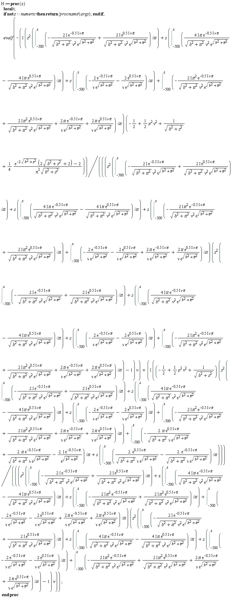 H := proc (z) local t; if not z::numeric then return ('procname')(args) end if; evalf(-I*(z^2*(Int(-(2*I)*exp((-1)*.5*I*v*tt)/(sqrt(b^2+tt^2)*v^2*exp(sqrt(b^2+tt^2)))+(2*I)*exp(.5*I*v*tt)/(sqrt(b^2+tt^2)*v^2*exp(sqrt(b^2+tt^2))), tt = -500 .. z))+z*(Int((4*I)*tt*exp((-1)*.5*I*v*tt)/(sqrt(b^2+tt^2)*v^2*exp(sqrt(b^2+tt^2)))-(4*I)*tt*exp(.5*I*v*tt)/(sqrt(b^2+tt^2)*v^2*exp(sqrt(b^2+tt^2))), tt = -500 .. z))+z*(Int(-2*exp((-1)*.5*I*v*tt)/(v*exp(sqrt(b^2+tt^2)))-2*exp(.5*I*v*tt)/(v*exp(sqrt(b^2+tt^2))), tt = -500 .. z))+Int(-(2*I)*tt^2*exp((-1)*.5*I*v*tt)/(sqrt(b^2+tt^2)*v^2*exp(sqrt(b^2+tt^2)))+(2*I)*tt^2*exp(.5*I*v*tt)/(sqrt(b^2+tt^2)*v^2*exp(sqrt(b^2+tt^2)))+2*tt*exp((-1)*.5*I*v*tt)/(v*exp(sqrt(b^2+tt^2)))+2*tt*exp(.5*I*v*tt)/(v*exp(sqrt(b^2+tt^2))), tt = -500 .. z))*(-1/2+(1/2)*p^2*v^2+1/sqrt(b^2+z^2)+(1/4)*(exp(-2*sqrt(b^2+z^2))*(2*sqrt(b^2+z^2)+2)-2)/(Pi^2*sqrt(b^2+z^2)))/(((z^2*(Int(-(2*I)*exp((-1)*.5*I*v*tt)/(sqrt(b^2+tt^2)*v^2*exp(sqrt(b^2+tt^2)))+(2*I)*exp(.5*I*v*tt)/(sqrt(b^2+tt^2)*v^2*exp(sqrt(b^2+tt^2))), tt = -500 .. z))+z*(Int((4*I)*tt*exp((-1)*.5*I*v*tt)/(sqrt(b^2+tt^2)*v^2*exp(sqrt(b^2+tt^2)))-(4*I)*tt*exp(.5*I*v*tt)/(sqrt(b^2+tt^2)*v^2*exp(sqrt(b^2+tt^2))), tt = -500 .. z))+z*(Int(-(2*I)*tt^2*exp((-1)*.5*I*v*tt)/(sqrt(b^2+tt^2)*v^2*exp(sqrt(b^2+tt^2)))+(2*I)*tt^2*exp(.5*I*v*tt)/(sqrt(b^2+tt^2)*v^2*exp(sqrt(b^2+tt^2))), tt = -500 .. z))+Int(-2*exp((-1)*.5*I*v*tt)/(v*exp(sqrt(b^2+tt^2)))-2*exp(.5*I*v*tt)/(v*exp(sqrt(b^2+tt^2)))+2*tt*exp((-1)*.5*I*v*tt)/(v*exp(sqrt(b^2+tt^2)))+2*tt*exp(.5*I*v*tt)/(v*exp(sqrt(b^2+tt^2))), tt = -500 .. z))*(z^2*(Int(-(2*I)*exp((-1)*.5*I*v*tt)/(sqrt(b^2+tt^2)*v^2*exp(sqrt(b^2+tt^2)))+(2*I)*exp(.5*I*v*tt)/(sqrt(b^2+tt^2)*v^2*exp(sqrt(b^2+tt^2))), tt = -500 .. z))+z*(Int((4*I)*tt*exp((-1)*.5*I*v*tt)/(sqrt(b^2+tt^2)*v^2*exp(sqrt(b^2+tt^2)))-(4*I)*tt*exp(.5*I*v*tt)/(sqrt(b^2+tt^2)*v^2*exp(sqrt(b^2+tt^2))), tt = -500 .. z))+z*(Int(-2*exp((-1)*.5*I*v*tt)/(v*exp(sqrt(b^2+tt^2)))-2*exp(.5*I*v*tt)/(v*exp(sqrt(b^2+tt^2))), tt = -500 .. z))+Int(-(2*I)*tt^2*exp((-1)*.5*I*v*tt)/(sqrt(b^2+tt^2)*v^2*exp(sqrt(b^2+tt^2)))+(2*I)*tt^2*exp(.5*I*v*tt)/(sqrt(b^2+tt^2)*v^2*exp(sqrt(b^2+tt^2)))+2*tt*exp((-1)*.5*I*v*tt)/(v*exp(sqrt(b^2+tt^2)))+2*tt*exp(.5*I*v*tt)/(v*exp(sqrt(b^2+tt^2))), tt = -500 .. z))-1)*v)+I*((-1/2+(1/2)*p^2*v^2+1/sqrt(b^2+z^2))*(z^2*(Int(-(2*I)*exp((-1)*.5*I*v*tt)/(sqrt(b^2+tt^2)*v^2*exp(sqrt(b^2+tt^2)))+(2*I)*exp(.5*I*v*tt)/(sqrt(b^2+tt^2)*v^2*exp(sqrt(b^2+tt^2))), tt = -500 .. z))+z*(Int((4*I)*tt*exp((-1)*.5*I*v*tt)/(sqrt(b^2+tt^2)*v^2*exp(sqrt(b^2+tt^2)))-(4*I)*tt*exp(.5*I*v*tt)/(sqrt(b^2+tt^2)*v^2*exp(sqrt(b^2+tt^2))), tt = -500 .. z))+z*(Int(-2*exp((-1)*.5*I*v*tt)/(v*exp(sqrt(b^2+tt^2)))-2*exp(.5*I*v*tt)/(v*exp(sqrt(b^2+tt^2))), tt = -500 .. z))+Int(-(2*I)*tt^2*exp((-1)*.5*I*v*tt)/(sqrt(b^2+tt^2)*v^2*exp(sqrt(b^2+tt^2)))+(2*I)*tt^2*exp(.5*I*v*tt)/(sqrt(b^2+tt^2)*v^2*exp(sqrt(b^2+tt^2)))+2*tt*exp((-1)*.5*I*v*tt)/(v*exp(sqrt(b^2+tt^2)))+2*tt*exp(.5*I*v*tt)/(v*exp(sqrt(b^2+tt^2))), tt = -500 .. z))+Int((-1)*2.*tt*exp(.5*I*v*tt)/(sqrt(b^2+tt^2)*v*exp(sqrt(b^2+tt^2)))+2.*tt*exp((-1)*.5*I*v*tt)/(sqrt(b^2+tt^2)*v*exp(sqrt(b^2+tt^2)))+(-1)*2.*I*exp((-1)*.5*I*v*tt)/exp(sqrt(b^2+tt^2)), tt = -500 .. z)+z*(Int(2.*exp(.5*I*v*tt)/(sqrt(b^2+tt^2)*v*exp(sqrt(b^2+tt^2)))+(-1)*2.*exp((-1)*.5*I*v*tt)/(sqrt(b^2+tt^2)*v*exp(sqrt(b^2+tt^2))), tt = -500 .. z)))/(((z^2*(Int(-(2*I)*exp((-1)*.5*I*v*tt)/(sqrt(b^2+tt^2)*v^2*exp(sqrt(b^2+tt^2)))+(2*I)*exp(.5*I*v*tt)/(sqrt(b^2+tt^2)*v^2*exp(sqrt(b^2+tt^2))), tt = -500 .. z))+z*(Int((4*I)*tt*exp((-1)*.5*I*v*tt)/(sqrt(b^2+tt^2)*v^2*exp(sqrt(b^2+tt^2)))-(4*I)*tt*exp(.5*I*v*tt)/(sqrt(b^2+tt^2)*v^2*exp(sqrt(b^2+tt^2))), tt = -500 .. z))+z*(Int(-(2*I)*tt^2*exp((-1)*.5*I*v*tt)/(sqrt(b^2+tt^2)*v^2*exp(sqrt(b^2+tt^2)))+(2*I)*tt^2*exp(.5*I*v*tt)/(sqrt(b^2+tt^2)*v^2*exp(sqrt(b^2+tt^2))), tt = -500 .. z))+Int(-2*exp((-1)*.5*I*v*tt)/(v*exp(sqrt(b^2+tt^2)))-2*exp(.5*I*v*tt)/(v*exp(sqrt(b^2+tt^2)))+2*tt*exp((-1)*.5*I*v*tt)/(v*exp(sqrt(b^2+tt^2)))+2*tt*exp(.5*I*v*tt)/(v*exp(sqrt(b^2+tt^2))), tt = -500 .. z))*(z^2*(Int(-(2*I)*exp((-1)*.5*I*v*tt)/(sqrt(b^2+tt^2)*v^2*exp(sqrt(b^2+tt^2)))+(2*I)*exp(.5*I*v*tt)/(sqrt(b^2+tt^2)*v^2*exp(sqrt(b^2+tt^2))), tt = -500 .. z))+z*(Int((4*I)*tt*exp((-1)*.5*I*v*tt)/(sqrt(b^2+tt^2)*v^2*exp(sqrt(b^2+tt^2)))-(4*I)*tt*exp(.5*I*v*tt)/(sqrt(b^2+tt^2)*v^2*exp(sqrt(b^2+tt^2))), tt = -500 .. z))+z*(Int(-2*exp((-1)*.5*I*v*tt)/(v*exp(sqrt(b^2+tt^2)))-2*exp(.5*I*v*tt)/(v*exp(sqrt(b^2+tt^2))), tt = -500 .. z))+Int(-(2*I)*tt^2*exp((-1)*.5*I*v*tt)/(sqrt(b^2+tt^2)*v^2*exp(sqrt(b^2+tt^2)))+(2*I)*tt^2*exp(.5*I*v*tt)/(sqrt(b^2+tt^2)*v^2*exp(sqrt(b^2+tt^2)))+2*tt*exp((-1)*.5*I*v*tt)/(v*exp(sqrt(b^2+tt^2)))+2*tt*exp(.5*I*v*tt)/(v*exp(sqrt(b^2+tt^2))), tt = -500 .. z))-1)*v)) end proc: