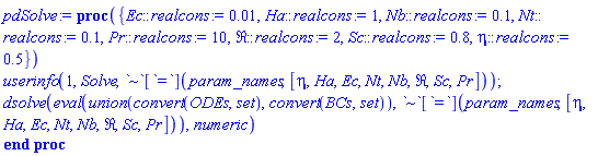 proc ({ Ec::realcons := 0.1e-1, Ha::realcons := 1, Nb::realcons := .1, Nt::realcons := .1, Pr::realcons := 10, Re::realcons := 2, Sc::realcons := .8, eta::realcons := .5 }) userinfo(1, Solve, `~`[`=`](param_names, [eta, Ha, Ec, Nt, Nb, Re, Sc, Pr])); dsolve(eval(`union`(convert(ODEs, set), convert(BCs, set)), `~`[`=`](param_names, [eta, Ha, Ec, Nt, Nb, Re, Sc, Pr])), numeric) end proc