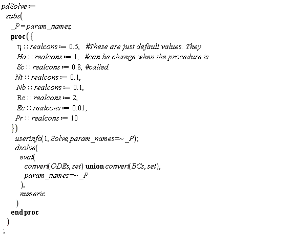 pdSolve := subs(_P = param_names, proc ({ eta::realcons := .5, Ha::realcons := 1, Sc::realcons := .8, Nt::realcons := .1, Nb::realcons := .1, Re::realcons := 2, Ec::realcons := 0.1e-1, Pr::realcons := 10 }) userinfo(1, Solve, `~`[`=`](param_names, _P)); dsolve(eval(`union`(convert(ODEs, set), convert(BCs, set)), `~`[`=`](param_names, _P)), numeric) end proc);