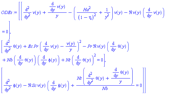 ODEs := Matrix(3, 1, {(1, 1) = diff(diff(v(y), y), y)+(diff(v(y), y))/y-(Ha^2/(1-eta)^2+1/y^2)*v(y)-Re*v(y)*(diff(v(y), y)) = 0, (2, 1) = diff(diff(theta(y), y), y)+Ec*Pr*(diff(v(y), y)-v(y)/y)^2-Pr*Re*v(y)*(diff(theta(y), y))+Nb*(diff(theta(y), y))*(diff(phi(y), y))+Nt*(diff(theta(y), y))^2 = 0, (3, 1) = diff(diff(phi(y), y), y)-Re*Sc*v(y)*(diff(phi(y), y))+Nt*(diff(diff(theta(y), y), y)+(diff(theta(y), y))/y)/Nb = 0})