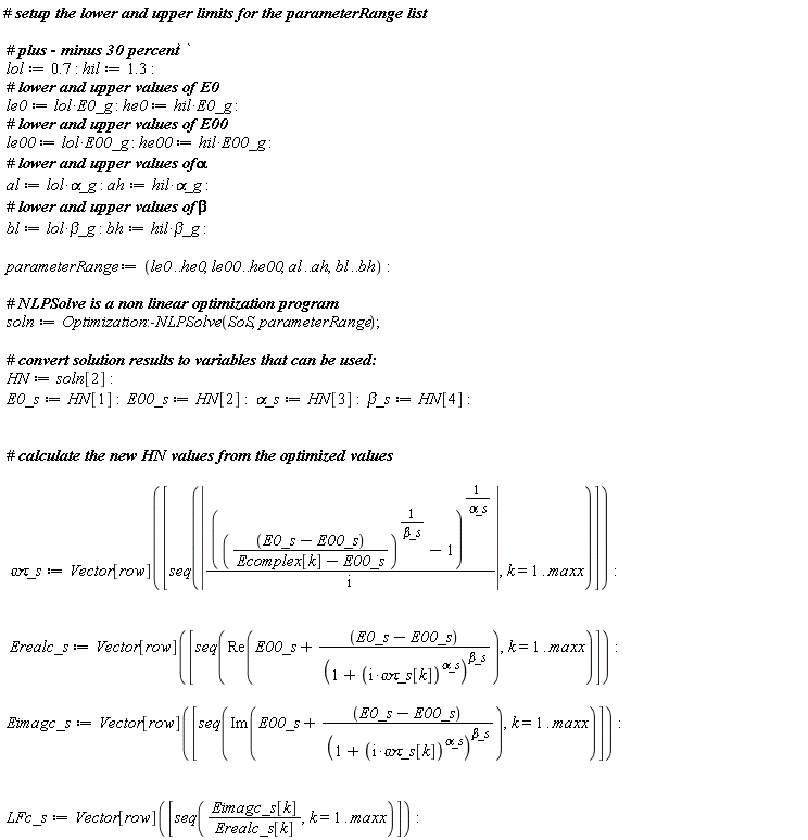 lol := .7; hil := 1.3; le0 := lol*E0_g; he0 := hil*E0_g; le00 := lol*E00_g; he00 := hil*E00_g; al := lol*`&alpha;_g`; ah := hil*`&alpha;_g`; bl := lol*`&beta;_g`; bh := hil*`&beta;_g`; parameterRange := le0 .. he0, le00 .. he00, al .. ah, bl .. bh; soln := Optimization:-NLPSolve(SoS, parameterRange); HN := soln[2]; E0_s := HN[1]; E00_s := HN[2]; `&alpha;_s` := HN[3]; `&beta;_s` := HN[4]; `&omega;&tau;_s` := Vector[row]([seq(abs((((E0_s-E00_s)/(Ecomplex[k]-E00_s))^(1/`&beta;_s`)-1)^(1/`&alpha;_s`)/(I)), k = 1 .. maxx)]); Erealc_s := Vector[row]([seq(Re(E00_s+(E0_s-E00_s)/(1+(I*`&omega;&tau;_s`[k])^`&alpha;_s`)^`&beta;_s`), k = 1 .. maxx)]); Eimagc_s := Vector[row]([seq(Im(E00_s+(E0_s-E00_s)/(1+(I*`&omega;&tau;_s`[k])^`&alpha;_s`)^`&beta;_s`), k = 1 .. maxx)]); LFc_s := Vector[row]([seq(Eimagc_s[k]/Erealc_s[k], k = 1 .. maxx)])