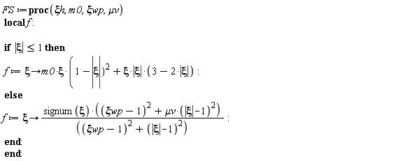 FS := proc (`&xi;h`, m0, `&xi;wp`, `&mu;v`) local f; if abs(xi) <= 1 then f := proc (xi) options operator, arrow; m0*xi*(1-abs(xi))^2+xi*abs(xi)*(3-2*abs(xi)) end proc else f := proc (xi) options operator, arrow; signum(xi)*((`&xi;wp`-1)^2+`&mu;v`*(abs(xi)-1)^2)/((`&xi;wp`-1)^2+(abs(xi)-1)^2) end proc end if end proc: