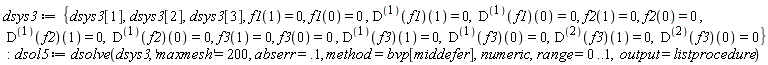dsys3 := {dsys3[1], dsys3[2], dsys3[3], f1(0) = 0, f1(1) = 0, f2(0) = 0, f2(1) = 0, f3(0) = 0, f3(1) = 0, ((D@@1)(f1))(0) = 0, ((D@@1)(f1))(1) = 0, ((D@@1)(f2))(0) = 0, ((D@@1)(f2))(1) = 0, ((D@@1)(f3))(0) = 0, ((D@@1)(f3))(1) = 0, ((D@@2)(f3))(0) = 0, ((D@@2)(f3))(1) = 0}; dsol5 := dsolve(dsys3, 'maxmesh' = 200, abserr = .1, method = bvp[middefer], numeric, range = 0 .. 1, output = listprocedure)