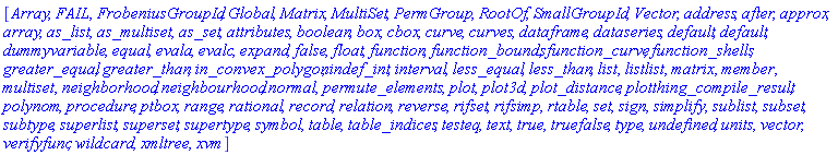 [Array, FAIL, FrobeniusGroupId, Global, Matrix, MultiSet, PermGroup, RootOf, SmallGroupId, Vector, address, after, approx, array, as_list, as_multiset, as_set, attributes, boolean, box, cbox, curve, curves, dataframe, dataseries, default, default, dummyvariable, equal, evala, evalc, expand, false, float, function, function_bounds, function_curve, function_shells, greater_equal, greater_than, in_convex_polygon, indef_int, interval, less_equal, less_than, list, listlist, matrix, member, multiset, neighborhood, neighbourhood, normal, permute_elements, plot, plot3d, plot_distance, plotthing_compile_result, polynom, procedure, ptbox, range, rational, record, relation, reverse, rifset, rifsimp, rtable, set, sign, simplify, sublist, `subset`, subtype, superlist, superset, supertype, symbol, table, table_indices, testeq, text, true, truefalse, type, undefined, units, vector, verifyfunc, wildcard, xmltree, xvm]