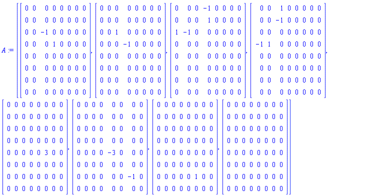 A := [Matrix(8, 8, {(1, 1) = 0, (1, 2) = 0, (1, 3) = 0, (1, 4) = 0, (1, 5) = 0, (1, 6) = 0, (1, 7) = 0, (1, 8) = 0, (2, 1) = 0, (2, 2) = 0, (2, 3) = 0, (2, 4) = 0, (2, 5) = 0, (2, 6) = 0, (2, 7) = 0, (2, 8) = 0, (3, 1) = 0, (3, 2) = 0, (3, 3) = -1, (3, 4) = 0, (3, 5) = 0, (3, 6) = 0, (3, 7) = 0, (3, 8) = 0, (4, 1) = 0, (4, 2) = 0, (4, 3) = 0, (4, 4) = 1, (4, 5) = 0, (4, 6) = 0, (4, 7) = 0, (4, 8) = 0, (5, 1) = 0, (5, 2) = 0, (5, 3) = 0, (5, 4) = 0, (5, 5) = 0, (5, 6) = 0, (5, 7) = 0, (5, 8) = 0, (6, 1) = 0, (6, 2) = 0, (6, 3) = 0, (6, 4) = 0, (6, 5) = 0, (6, 6) = 0, (6, 7) = 0, (6, 8) = 0, (7, 1) = 0, (7, 2) = 0, (7, 3) = 0, (7, 4) = 0, (7, 5) = 0, (7, 6) = 0, (7, 7) = 0, (7, 8) = 0, (8, 1) = 0, (8, 2) = 0, (8, 3) = 0, (8, 4) = 0, (8, 5) = 0, (8, 6) = 0, (8, 7) = 0, (8, 8) = 0}), Matrix(8, 8, {(1, 1) = 0, (1, 2) = 0, (1, 3) = 0, (1, 4) = 0, (1, 5) = 0, (1, 6) = 0, (1, 7) = 0, (1, 8) = 0, (2, 1) = 0, (2, 2) = 0, (2, 3) = 0, (2, 4) = 0, (2, 5) = 0, (2, 6) = 0, (2, 7) = 0, (2, 8) = 0, (3, 1) = 0, (3, 2) = 0, (3, 3) = 1, (3, 4) = 0, (3, 5) = 0, (3, 6) = 0, (3, 7) = 0, (3, 8) = 0, (4, 1) = 0, (4, 2) = 0, (4, 3) = 0, (4, 4) = -1, (4, 5) = 0, (4, 6) = 0, (4, 7) = 0, (4, 8) = 0, (5, 1) = 0, (5, 2) = 0, (5, 3) = 0, (5, 4) = 0, (5, 5) = 0, (5, 6) = 0, (5, 7) = 0, (5, 8) = 0, (6, 1) = 0, (6, 2) = 0, (6, 3) = 0, (6, 4) = 0, (6, 5) = 0, (6, 6) = 0, (6, 7) = 0, (6, 8) = 0, (7, 1) = 0, (7, 2) = 0, (7, 3) = 0, (7, 4) = 0, (7, 5) = 0, (7, 6) = 0, (7, 7) = 0, (7, 8) = 0, (8, 1) = 0, (8, 2) = 0, (8, 3) = 0, (8, 4) = 0, (8, 5) = 0, (8, 6) = 0, (8, 7) = 0, (8, 8) = 0}), Matrix(8, 8, {(1, 1) = 0, (1, 2) = 0, (1, 3) = 0, (1, 4) = -1, (1, 5) = 0, (1, 6) = 0, (1, 7) = 0, (1, 8) = 0, (2, 1) = 0, (2, 2) = 0, (2, 3) = 0, (2, 4) = 1, (2, 5) = 0, (2, 6) = 0, (2, 7) = 0, (2, 8) = 0, (3, 1) = 1, (3, 2) = -1, (3, 3) = 0, (3, 4) = 0, (3, 5) = 0, (3, 6) = 0, (3, 7) = 0, (3, 8) = 0, (4, 1) = 0, (4, 2) = 0, (4, 3) = 0, (4, 4) = 0, (4, 5) = 0, (4, 6) = 0, (4, 7) = 0, (4, 8) = 0, (5, 1) = 0, (5, 2) = 0, (5, 3) = 0, (5, 4) = 0, (5, 5) = 0, (5, 6) = 0, (5, 7) = 0, (5, 8) = 0, (6, 1) = 0, (6, 2) = 0, (6, 3) = 0, (6, 4) = 0, (6, 5) = 0, (6, 6) = 0, (6, 7) = 0, (6, 8) = 0, (7, 1) = 0, (7, 2) = 0, (7, 3) = 0, (7, 4) = 0, (7, 5) = 0, (7, 6) = 0, (7, 7) = 0, (7, 8) = 0, (8, 1) = 0, (8, 2) = 0, (8, 3) = 0, (8, 4) = 0, (8, 5) = 0, (8, 6) = 0, (8, 7) = 0, (8, 8) = 0}), Matrix(8, 8, {(1, 1) = 0, (1, 2) = 0, (1, 3) = 1, (1, 4) = 0, (1, 5) = 0, (1, 6) = 0, (1, 7) = 0, (1, 8) = 0, (2, 1) = 0, (2, 2) = 0, (2, 3) = -1, (2, 4) = 0, (2, 5) = 0, (2, 6) = 0, (2, 7) = 0, (2, 8) = 0, (3, 1) = 0, (3, 2) = 0, (3, 3) = 0, (3, 4) = 0, (3, 5) = 0, (3, 6) = 0, (3, 7) = 0, (3, 8) = 0, (4, 1) = -1, (4, 2) = 1, (4, 3) = 0, (4, 4) = 0, (4, 5) = 0, (4, 6) = 0, (4, 7) = 0, (4, 8) = 0, (5, 1) = 0, (5, 2) = 0, (5, 3) = 0, (5, 4) = 0, (5, 5) = 0, (5, 6) = 0, (5, 7) = 0, (5, 8) = 0, (6, 1) = 0, (6, 2) = 0, (6, 3) = 0, (6, 4) = 0, (6, 5) = 0, (6, 6) = 0, (6, 7) = 0, (6, 8) = 0, (7, 1) = 0, (7, 2) = 0, (7, 3) = 0, (7, 4) = 0, (7, 5) = 0, (7, 6) = 0, (7, 7) = 0, (7, 8) = 0, (8, 1) = 0, (8, 2) = 0, (8, 3) = 0, (8, 4) = 0, (8, 5) = 0, (8, 6) = 0, (8, 7) = 0, (8, 8) = 0}), Matrix(8, 8, {(1, 1) = 0, (1, 2) = 0, (1, 3) = 0, (1, 4) = 0, (1, 5) = 0, (1, 6) = 0, (1, 7) = 0, (1, 8) = 0, (2, 1) = 0, (2, 2) = 0, (2, 3) = 0, (2, 4) = 0, (2, 5) = 0, (2, 6) = 0, (2, 7) = 0, (2, 8) = 0, (3, 1) = 0, (3, 2) = 0, (3, 3) = 0, (3, 4) = 0, (3, 5) = 0, (3, 6) = 0, (3, 7) = 0, (3, 8) = 0, (4, 1) = 0, (4, 2) = 0, (4, 3) = 0, (4, 4) = 0, (4, 5) = 0, (4, 6) = 0, (4, 7) = 0, (4, 8) = 0, (5, 1) = 0, (5, 2) = 0, (5, 3) = 0, (5, 4) = 0, (5, 5) = 0, (5, 6) = 3, (5, 7) = 0, (5, 8) = 0, (6, 1) = 0, (6, 2) = 0, (6, 3) = 0, (6, 4) = 0, (6, 5) = 0, (6, 6) = 0, (6, 7) = 0, (6, 8) = 0, (7, 1) = 0, (7, 2) = 0, (7, 3) = 0, (7, 4) = 0, (7, 5) = 0, (7, 6) = 0, (7, 7) = 0, (7, 8) = 0, (8, 1) = 0, (8, 2) = 0, (8, 3) = 0, (8, 4) = 0, (8, 5) = 0, (8, 6) = 0, (8, 7) = 0, (8, 8) = 0}), Matrix(8, 8, {(1, 1) = 0, (1, 2) = 0, (1, 3) = 0, (1, 4) = 0, (1, 5) = 0, (1, 6) = 0, (1, 7) = 0, (1, 8) = 0, (2, 1) = 0, (2, 2) = 0, (2, 3) = 0, (2, 4) = 0, (2, 5) = 0, (2, 6) = 0, (2, 7) = 0, (2, 8) = 0, (3, 1) = 0, (3, 2) = 0, (3, 3) = 0, (3, 4) = 0, (3, 5) = 0, (3, 6) = 0, (3, 7) = 0, (3, 8) = 0, (4, 1) = 0, (4, 2) = 0, (4, 3) = 0, (4, 4) = 0, (4, 5) = 0, (4, 6) = 0, (4, 7) = 0, (4, 8) = 0, (5, 1) = 0, (5, 2) = 0, (5, 3) = 0, (5, 4) = 0, (5, 5) = -3, (5, 6) = 0, (5, 7) = 0, (5, 8) = 0, (6, 1) = 0, (6, 2) = 0, (6, 3) = 0, (6, 4) = 0, (6, 5) = 0, (6, 6) = 0, (6, 7) = 0, (6, 8) = 0, (7, 1) = 0, (7, 2) = 0, (7, 3) = 0, (7, 4) = 0, (7, 5) = 0, (7, 6) = 0, (7, 7) = -1, (7, 8) = 0, (8, 1) = 0, (8, 2) = 0, (8, 3) = 0, (8, 4) = 0, (8, 5) = 0, (8, 6) = 0, (8, 7) = 0, (8, 8) = 0}), Matrix(8, 8, {(1, 1) = 0, (1, 2) = 0, (1, 3) = 0, (1, 4) = 0, (1, 5) = 0, (1, 6) = 0, (1, 7) = 0, (1, 8) = 0, (2, 1) = 0, (2, 2) = 0, (2, 3) = 0, (2, 4) = 0, (2, 5) = 0, (2, 6) = 0, (2, 7) = 0, (2, 8) = 0, (3, 1) = 0, (3, 2) = 0, (3, 3) = 0, (3, 4) = 0, (3, 5) = 0, (3, 6) = 0, (3, 7) = 0, (3, 8) = 0, (4, 1) = 0, (4, 2) = 0, (4, 3) = 0, (4, 4) = 0, (4, 5) = 0, (4, 6) = 0, (4, 7) = 0, (4, 8) = 0, (5, 1) = 0, (5, 2) = 0, (5, 3) = 0, (5, 4) = 0, (5, 5) = 0, (5, 6) = 0, (5, 7) = 0, (5, 8) = 0, (6, 1) = 0, (6, 2) = 0, (6, 3) = 0, (6, 4) = 0, (6, 5) = 0, (6, 6) = 0, (6, 7) = 0, (6, 8) = 0, (7, 1) = 0, (7, 2) = 0, (7, 3) = 0, (7, 4) = 0, (7, 5) = 0, (7, 6) = 1, (7, 7) = 0, (7, 8) = 0, (8, 1) = 0, (8, 2) = 0, (8, 3) = 0, (8, 4) = 0, (8, 5) = 0, (8, 6) = 0, (8, 7) = 0, (8, 8) = 0}), Matrix(8, 8, {(1, 1) = 0, (1, 2) = 0, (1, 3) = 0, (1, 4) = 0, (1, 5) = 0, (1, 6) = 0, (1, 7) = 0, (1, 8) = 0, (2, 1) = 0, (2, 2) = 0, (2, 3) = 0, (2, 4) = 0, (2, 5) = 0, (2, 6) = 0, (2, 7) = 0, (2, 8) = 0, (3, 1) = 0, (3, 2) = 0, (3, 3) = 0, (3, 4) = 0, (3, 5) = 0, (3, 6) = 0, (3, 7) = 0, (3, 8) = 0, (4, 1) = 0, (4, 2) = 0, (4, 3) = 0, (4, 4) = 0, (4, 5) = 0, (4, 6) = 0, (4, 7) = 0, (4, 8) = 0, (5, 1) = 0, (5, 2) = 0, (5, 3) = 0, (5, 4) = 0, (5, 5) = 0, (5, 6) = 0, (5, 7) = 0, (5, 8) = 0, (6, 1) = 0, (6, 2) = 0, (6, 3) = 0, (6, 4) = 0, (6, 5) = 0, (6, 6) = 0, (6, 7) = 0, (6, 8) = 0, (7, 1) = 0, (7, 2) = 0, (7, 3) = 0, (7, 4) = 0, (7, 5) = 0, (7, 6) = 0, (7, 7) = 0, (7, 8) = 0, (8, 1) = 0, (8, 2) = 0, (8, 3) = 0, (8, 4) = 0, (8, 5) = 0, (8, 6) = 0, (8, 7) = 0, (8, 8) = 0})]