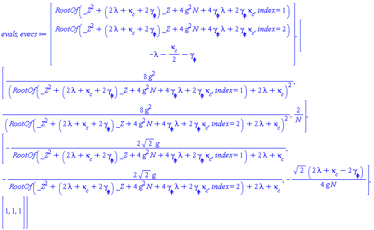 evals, evecs := Vector(3, {(1) = RootOf(_Z^2+(2*lambda+`&kappa;__c`+2*`&gamma;__&phi;`)*_Z+4*g^2*N+4*`&gamma;__&phi;`*lambda+2*`&gamma;__&phi;`*`&kappa;__c`, index = 1), (2) = RootOf(_Z^2+(2*lambda+`&kappa;__c`+2*`&gamma;__&phi;`)*_Z+4*g^2*N+4*`&gamma;__&phi;`*lambda+2*`&gamma;__&phi;`*`&kappa;__c`, index = 2), (3) = -lambda-(1/2)*`&kappa;__c`-`&gamma;__&phi;`}), Matrix(3, 3, {(1, 1) = 8*g^2/(RootOf(_Z^2+(2*lambda+`&kappa;__c`+2*`&gamma;__&phi;`)*_Z+4*g^2*N+4*`&gamma;__&phi;`*lambda+2*`&gamma;__&phi;`*`&kappa;__c`, index = 1)+2*lambda+`&kappa;__c`)^2, (1, 2) = 8*g^2/(RootOf(_Z^2+(2*lambda+`&kappa;__c`+2*`&gamma;__&phi;`)*_Z+4*g^2*N+4*`&gamma;__&phi;`*lambda+2*`&gamma;__&phi;`*`&kappa;__c`, index = 2)+2*lambda+`&kappa;__c`)^2, (1, 3) = 2/N, (2, 1) = -2*sqrt(2)*g/(RootOf(_Z^2+(2*lambda+`&kappa;__c`+2*`&gamma;__&phi;`)*_Z+4*g^2*N+4*`&gamma;__&phi;`*lambda+2*`&gamma;__&phi;`*`&kappa;__c`, index = 1)+2*lambda+`&kappa;__c`), (2, 2) = -2*sqrt(2)*g/(RootOf(_Z^2+(2*lambda+`&kappa;__c`+2*`&gamma;__&phi;`)*_Z+4*g^2*N+4*`&gamma;__&phi;`*lambda+2*`&gamma;__&phi;`*`&kappa;__c`, index = 2)+2*lambda+`&kappa;__c`), (2, 3) = -(1/4)*sqrt(2)*(2*lambda+`&kappa;__c`-2*`&gamma;__&phi;`)/(g*N), (3, 1) = 1, (3, 2) = 1, (3, 3) = 1})