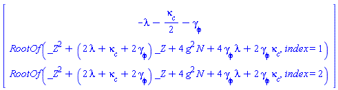 Vector(3, {(1) = -lambda-(1/2)*`#msub(mi("&kappa;",fontstyle = "normal"),mi("c"))`-`#msub(mi("&gamma;",fontstyle = "normal"),mi("&phi;",fontstyle = "normal"))`, (2) = RootOf(_Z^2+(2*lambda+`#msub(mi("&kappa;",fontstyle = "normal"),mi("c"))`+2*`#msub(mi("&gamma;",fontstyle = "normal"),mi("&phi;",fontstyle = "normal"))`)*_Z+4*N*g^2+4*lambda*`#msub(mi("&gamma;",fontstyle = "normal"),mi("&phi;",fontstyle = "normal"))`+2*`#msub(mi("&gamma;",fontstyle = "normal"),mi("&phi;",fontstyle = "normal"))`*`#msub(mi("&kappa;",fontstyle = "normal"),mi("c"))`, index = 1), (3) = RootOf(_Z^2+(2*lambda+`#msub(mi("&kappa;",fontstyle = "normal"),mi("c"))`+2*`#msub(mi("&gamma;",fontstyle = "normal"),mi("&phi;",fontstyle = "normal"))`)*_Z+4*N*g^2+4*lambda*`#msub(mi("&gamma;",fontstyle = "normal"),mi("&phi;",fontstyle = "normal"))`+2*`#msub(mi("&gamma;",fontstyle = "normal"),mi("&phi;",fontstyle = "normal"))`*`#msub(mi("&kappa;",fontstyle = "normal"),mi("c"))`, index = 2)})