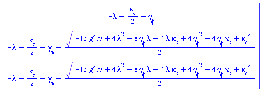 Vector(3, {(1) = -lambda-(1/2)*`#msub(mi("&kappa;",fontstyle = "normal"),mi("c"))`-`#msub(mi("&gamma;",fontstyle = "normal"),mi("&phi;",fontstyle = "normal"))`, (2) = -lambda-(1/2)*`#msub(mi("&kappa;",fontstyle = "normal"),mi("c"))`-`#msub(mi("&gamma;",fontstyle = "normal"),mi("&phi;",fontstyle = "normal"))`+(1/2)*sqrt(-16*N*g^2+4*lambda^2+4*lambda*`#msub(mi("&kappa;",fontstyle = "normal"),mi("c"))`-8*lambda*`#msub(mi("&gamma;",fontstyle = "normal"),mi("&phi;",fontstyle = "normal"))`+`#msub(mi("&kappa;",fontstyle = "normal"),mi("c"))`^2-4*`#msub(mi("&kappa;",fontstyle = "normal"),mi("c"))`*`#msub(mi("&gamma;",fontstyle = "normal"),mi("&phi;",fontstyle = "normal"))`+4*`#msub(mi("&gamma;",fontstyle = "normal"),mi("&phi;",fontstyle = "normal"))`^2), (3) = -lambda-(1/2)*`#msub(mi("&kappa;",fontstyle = "normal"),mi("c"))`-`#msub(mi("&gamma;",fontstyle = "normal"),mi("&phi;",fontstyle = "normal"))`-(1/2)*sqrt(-16*N*g^2+4*lambda^2+4*lambda*`#msub(mi("&kappa;",fontstyle = "normal"),mi("c"))`-8*lambda*`#msub(mi("&gamma;",fontstyle = "normal"),mi("&phi;",fontstyle = "normal"))`+`#msub(mi("&kappa;",fontstyle = "normal"),mi("c"))`^2-4*`#msub(mi("&kappa;",fontstyle = "normal"),mi("c"))`*`#msub(mi("&gamma;",fontstyle = "normal"),mi("&phi;",fontstyle = "normal"))`+4*`#msub(mi("&gamma;",fontstyle = "normal"),mi("&phi;",fontstyle = "normal"))`^2)})