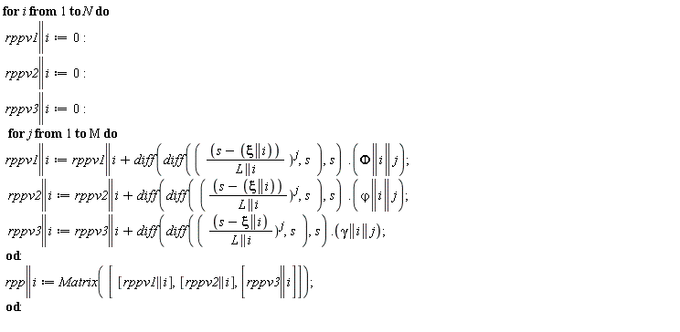 for i to N do rppv1 || i := 0; rppv2 || i := 0; rppv3 || i := 0; for j to M do rppv1 || i := VectorCalculus:-`+`(rppv1 || i, Typesetting:-delayDotProduct(diff(diff(VectorCalculus:-`*`(VectorCalculus:-`+`(s, VectorCalculus:-`-`(xi || i)), 1/L || i)^j, s), s), Phi || i || j)); rppv2 || i := VectorCalculus:-`+`(rppv2 || i, Typesetting:-delayDotProduct(diff(diff(VectorCalculus:-`*`(VectorCalculus:-`+`(s, VectorCalculus:-`-`(xi || i)), 1/L || i)^j, s), s), `&varphi;` || i || j)); rppv3 || i := VectorCalculus:-`+`(rppv3 || i, Typesetting:-delayDotProduct(diff(diff(VectorCalculus:-`*`(VectorCalculus:-`+`(s, VectorCalculus:-`-`(xi || i)), 1/L || i)^j, s), s), gamma || i || j)) end do; rpp || i := Matrix([[rppv1 || i], [rppv2 || i], [rppv3 || i]]) end do: