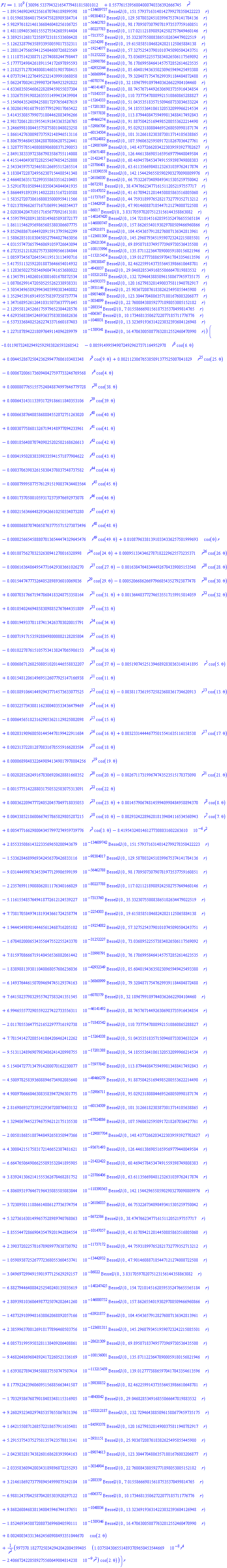 0.1e10*(30096.533794321654779481815801012+.55776153956804000740336392666745*r^2-0.18915469024923561670746189899598e-134609736*BesselJ(0., 151.57937163140142799278350422223*r)+0.10159683864017545475828989384714e-98384011*BesselJ(0., 129.58780324510399675374141784136*r)+0.59829761821461366846048256106725e-56462782*BesselJ(0., 98.170950730790781973537759160851*r)+0.14811094053601555275542685914404e-80227782*BesselJ(0., 117.02112189889242502757649460146*r)+0.33892512681723589723181533606428e-7313754*BesselJ(0., 35.332307550083865102634479022519*r)-0.51262328796358933950059817332311e-2254297*BesselJ(0., 19.615858510468242021125065884138*r)-0.12881247566594125484600726823569e-19254076*BesselJ(0., 57.327525437901010745090504243751*r)+0.11118751423887112574088244798447e-31252221*BesselJ(0., 73.036895225573834826506117569092*r)-0.51777724984261891154172697895593e-33998785*BesselJ(0., 76.178699584641457572852614623535*r)+0.12182571270348008146031905708415e-42932343*BesselJ(0., 85.604019436350230965949425493380*r)+0.40737194122764952321439991068058e-36860993*BesselJ(0., 79.320487175476299391184484872488*r)-0.50622470024129990724764923292822e-6070573*BesselJ(0., 32.189679910974403626622984104460*r)-0.46336835054606228289459855037304e-46141486*BesselJ(0., 88.745767144926306903735916434854*r)+0.13326755919882635551499433439984e-71843536*BesselJ(0., 110.73775478089921510860865288827*r)-0.51549643524094258017297656487619e-15264332*BesselJ(0., 51.043535183571509468733034633224*r)+0.63020619016879105779529017065422e-17201382*BesselJ(0., 54.185553641061320532099966214534*r)-0.34143530857990731804462883496266e-75977837*BesselJ(0., 113.87944084759499813488417492843*r)+0.29817206128159554191843363526765e-49466273*BesselJ(0., 91.887504251694985280553622214490*r)-0.32466998108445575875801048023258e-52906705*BesselJ(0., 95.029231808044695268050998187174*r)-0.18661427630098737592148946513116e-60134503*BesselJ(0., 101.31266182303873013714105638865*r)-0.88067954684538428870806207522441e-67824881*BesselJ(0., 107.59606325950917218267036427761*r)+0.13287757851408088906808371290053e-129087698*BesselJ(0., 148.43772662034223039593927702627*r)-0.28491383339723867983586755114008e-93671487*BesselJ(0., 126.44613869851659569779448049584*r)+0.44151440493072282554074854252808e-21422416*BesselJ(0., 60.469457845347491559398749808383*r)-0.25433459757254658126695515265514e-23706400*BesselJ(0., 63.611356698481232631039762417874*r)+0.31838472287249562307154488541348e-118390557*BesselJ(0., 142.15442965585902903270090809976*r)+0.24664036351722993558633516210405e-26106029*BesselJ(0., 66.753226734098493415305259750042*r)-0.35291670105094410350434844041935e-8672580*BesselJ(0., 38.474766234771615112052197557717*r)+0.58664491893391140222815167210588e-10147051*BesselJ(0., 41.617094212814450885863516805060*r)-0.15835272073861680035000959411566e-11737166*BesselJ(0., 44.759318997652821732779352713212*r)+0.70213789662657167106991346854437e-13442927*BesselJ(0., 47.901460887185447121274008722508*r)+0.20203042047105171656770921613101e-86016*BesselJ(0., 3.8317059702075123156144358863082*r)+0.45595799288913858149685893872177e-140247419*BesselJ(0., 154.72101451628595352476655565184*r)-0.18611154629569865685380386607775e-146000746*BesselJ(0., 157.86265540193029780509466960866*r)+0.98529688671644920915913795962299e-63921870*BesselJ(0., 104.45436579128276007136342813961*r)-0.15806285101030450527944027463056e-123681305*BesselJ(0., 145.29607934519590723242215085501*r)-0.40315574736579460691059726643094e-28621303*BesselJ(0., 69.895071837495773969730536435500*r)+0.62723521218202757338090566184844e-108155995*BesselJ(0., 135.87112236478900059180156821946*r)-0.10859734567264554119513113490716e-113215453*BesselJ(0., 139.01277738865970417843354613596*r)-0.54175511325922018873646654014932e-39838846*BesselJ(0., 82.462259914373556453986610648781*r)+0.11283650227585469604741653680022e-4943036*BesselJ(0., 29.046828534916855066647819883532*r)-0.61345791140260163801601678872534e-103212181*BesselJ(0., 132.72946438850961588677459735175*r)-0.10878629914720505255262338938331e-84593372*BesselJ(0., 120.16279832814900375811940782917*r)-0.35054349658929943485990383440882e-3931145*BesselJ(0., 25.903672087618382625495855445980*r)+0.13529453916914935758397358737774e-89074607*BesselJ(0., 123.30447048863571801676003206877*r)+0.13471689526126410315073637771645e-3034898*BesselJ(0., 22.760084380592771898053005152182*r)-0.21295581245266175979652384428576e-288353*BesselJ(0., 7.0155866698156187535370499814765*r)+0.46293568384524693637583038682636e-606366*BesselJ(0., 10.173468135062722077185711776776*r)-0.65373336840252622743371660187403e-1040030*BesselJ(0., 13.323691936314223032393684126948*r)+0.12271878942218097649114096289979e-1589340*BesselJ(0., 16.470630050877632812552460470990*r))*(-0.11907324829492592983826593268542e-1-0.59149959490724929627371164952978e-2*r^6*cos(6.*theta)+0.44528672504236299477606103483348e-2*r^9*cos(9.*theta)+0.2112306765385091377525007041829e-2*r^25*cos(25.*theta)-0.67200617360940427597733246769568e-3*r^4*cos(4.*theta)+0.8077651557524848874997646779728e-4*r^38*cos(38.*theta)+0.6431431133931729186611840353106e-3*r^39*cos(39.*theta)+0.6638764085868884552072751263020e-3*r^40*cos(40.*theta)+0.3077586813267194148977094233961e-3*r^41*cos(41.*theta)-0.1856408707409825202502168626613e-3*r^42*cos(42.*theta)-0.4195028383398335941571877904622e-3*r^43*cos(43.*theta)-0.3706398326158304378037548737582e-3*r^44*cos(44.*theta)-0.7999587757612915190037434403564e-4*r^45*cos(45.*theta)+0.1737050010593172373976692973078e-3*r^46*cos(46.*theta)+0.2156346448293426610250334073280e-3*r^47*cos(47.*theta)+0.8688707406587637755715273073496e-4*r^48*cos(48.*theta)-0.2566545888070136544474329645476e-4*r^49*cos(49.*theta)+0.10879633813910334336257501999693e-1*cos(theta)*r+0.1887562703232630941270016328998e-2*r^24*cos(24.*theta)+0.9513343462787182229625573235371e-3*r^26*cos(26.*theta)-0.6163648649547716429383661026270e-3*r^27*cos(27.*theta)-0.1638476483444926784339005153548e-2*r^28*cos(28.*theta)-0.1544747773264052898936010069036e-2*r^29*cos(29.*theta)-0.5206686266979668543527923877478e-3*r^30*cos(30.*theta)+0.7031766719478684183248753358164e-3*r^31*cos(31.*theta)+0.1364403772746535517159915014059e-2*r^32*cos(32.*theta)+0.10540246948583098852767644351809e-2*r^33*cos(33.*theta)+0.1949337811874134263703020015791e-3*r^34*cos(34.*theta)-0.7191715359288498000802128285804e-3*r^35*cos(35.*theta)-0.10227876151057534138247065986153e-2*r^36*cos(36.*theta)-0.6867126825080510201446558832207e-3*r^37*cos(37.*theta)-0.51907452513946892830363140141895e-2*r^5*cos(5.*theta)+0.15481206149695126077925147166938e-2*r^11*cos(11.*theta)-0.18891064144929437714573633077525e-2*r^12*cos(12.*theta)-0.3811736195725823688361734620913e-2*r^13*cos(13.*theta)-0.32257343081162300403533436479469e-2*r^14*cos(14.*theta)-0.6456518231629053621129825002098e-3*r^15*cos(15.*theta)+0.20319096805014454478199422911684e-2*r^16*cos(16.*theta)+0.3233144446775015541635116158538e-2*r^17*cos(17.*theta)+0.23137228128708316785559166203584e-2*r^18*cos(18.*theta)+0.6898483226498941349817978084256e-4*r^19*cos(19.*theta)-0.20285262491678306920628881668352e-2*r^20*cos(20.*theta)-0.2671173199674743523515178373090e-2*r^21*cos(21.*theta)-0.15775142288031750532503075313091e-2*r^22*cos(22.*theta)+0.3622094777240520457049718035053e-3*r^23*cos(23.*theta)+0.14579067481459940998484958894370e-2*r^8*cos(8.*theta)+0.43385218600667457865829805287215e-2*r^10*cos(10.*theta)-0.29324228962818139404116534560943e-2*r^7*cos(7.*theta)+0.54771662980043457997274959739776e-2*r^3*cos(3.*theta)-0.84195432401461277308031602263610e-5*r^2+0.28553350861432233569650200943679e-134609741*BesselJ(0., 151.57937163140142799278350422223*r)-0.15336284689969342456370426833116e-98384016*BesselJ(0., 129.58780324510399675374141784136*r)-0.90314449987634539477129986599199e-56462787*BesselJ(0., 98.170950730790781973537759160851*r)-0.22357699119008062011176340166029e-80227787*BesselJ(0., 117.02112189889242502757649460146*r)-0.51161554857649418772612124539227e-7313759*BesselJ(0., 35.332307550083865102634479022519*r)+0.77381705849741819343661724258774e-2254302*BesselJ(0., 19.615858510468242021125065884138*r)+0.19444549898144465612468716205102e-19254081*BesselJ(0., 57.327525437901010745090504243751*r)-0.16784020006534355647552255243370e-31252226*BesselJ(0., 73.036895225573834826506117569092*r)+0.78159708666719140456536882061442e-33998790*BesselJ(0., 76.178699584641457572852614623535*r)-0.18389881393811040868057686236036e-42932348*BesselJ(0., 85.604019436350230965949425493380*r)-0.61493764461507094694745129374163e-36860998*BesselJ(0., 79.320487175476299391184484872488*r)+0.76415823798329557427383241351545e-6070578*BesselJ(0., 32.189679910974403626622984104460*r)+0.69946555772905592227422733556311e-46141491*BesselJ(0., 88.745767144926306903735916434854*r)-0.20117055364775216522977716192738e-71843541*BesselJ(0., 110.73775478089921510860865288827*r)+0.77815414272085141864206462412262e-15264337*BesselJ(0., 51.043535183571509468733034633224*r)-0.95131124896907983486241420998755e-17201387*BesselJ(0., 54.185553641061320532099966214534*r)+0.51540472771347914200070162230077e-75977842*BesselJ(0., 113.87944084759499813488417492843*r)-0.45009782583936088946734982085640e-49466278*BesselJ(0., 91.887504251694985280553622214490*r)+0.49009706668463083583947296301775e-52906710*BesselJ(0., 95.029231808044695268050998187174*r)+0.28169869327339522936720076403132e-60134508*BesselJ(0., 101.31266182303873013714105638865*r)+0.13294067445237467596212175135530e-67824885*BesselJ(0., 107.59606325950917218267036427761*r)-0.20058186851887448492658350947366e-129087703*BesselJ(0., 148.43772662034223039593927702627*r)+0.43008421517583172146652387481621e-93671492*BesselJ(0., 126.44613869851659569779448049584*r)-0.66647650649066255093532041895905e-21422421*BesselJ(0., 60.469457845347491559398749808383*r)+0.38392413062141555362678468281752e-23706405*BesselJ(0., 63.611356698481232631039762417874*r)-0.48060931976467196435085585083844e-118390562*BesselJ(0., 142.15442965585902903270090809976*r)-0.37230950111886614086127736374754e-26106034*BesselJ(0., 66.753226734098493415305259750042*r)+0.53273616301499657528989740768063e-8672585*BesselJ(0., 38.474766234771615112052197557717*r)-0.88555447286690435479201942884554e-10147056*BesselJ(0., 41.617094212814450885863516805060*r)+0.23903720225781678909977638730792e-11737171*BesselJ(0., 44.759318997652821732779352713212*r)-0.10598938725267772368055360453741e-13442931*BesselJ(0., 47.901460887185447121274008722508*r)-0.30496972994915901977125629292157e-86021*BesselJ(0., 3.8317059702075123156144358863082*r)-0.68827944640884252540240135035619e-140247424*BesselJ(0., 154.72101451628595352476655565184*r)+0.28093981036064987725074202641260e-146000751*BesselJ(0., 157.86265540193029780509466960866*r)-0.14873291099481638062068892057166e-63921874*BesselJ(0., 104.45436579128276007136342813961*r)+0.23859963700126918177896460503756e-123681310*BesselJ(0., 145.29607934519590723242215085501*r)+0.60857319959503281138409206408861e-28621308*BesselJ(0., 69.895071837495773969730536435500*r)-0.94682648696048924172260521336169e-108156000*BesselJ(0., 135.87112236478900059180156821946*r)+0.16393027894394588837550747507414e-113215458*BesselJ(0., 139.01277738865970417843354613596*r)+0.81779224239606095156885663441587e-39838851*BesselJ(0., 82.462259914373556453986610648781*r)-0.17032938676879018403348115316985e-4943041*BesselJ(0., 29.046828534916855066647819883532*r)+0.92602932340297485357655867631396e-103212186*BesselJ(0., 132.72946438850961588677459735175*r)+0.16421550871268572218657911635481e-84593377*BesselJ(0., 120.16279832814900375811940782917*r)+0.52915375437527581357423578813141e-3931150*BesselJ(0., 25.903672087618382625495855445980*r)-0.20423032817438260168628393904163e-89074612*BesselJ(0., 123.30447048863571801676003206877*r)-0.20335836094200343189896872255293e-3034903*BesselJ(0., 22.760084380592771898053005152182*r)+0.32146186927377989454999075542184e-288358*BesselJ(0., 7.0155866698156187535370499814765*r)-0.69881243704258704205303920297122e-606371*BesselJ(0., 10.173468135062722077185711776776*r)+0.98682608468381340045946744187651e-1040035*BesselJ(0., 13.323691936314223032393684126948*r)-0.18524693450872080736996040590111e-1589345*BesselJ(0., 16.470630050877632812552460470990*r)+0.24003433134624560908493351044670e-2*cos(2.*theta)+997370.18277250342942042004599405*(0.10375843065514893709650453544669e-7*r^4-0.24066724220589275560649004814238e-8*r^2)*cos(2.*theta)/r^2)*r